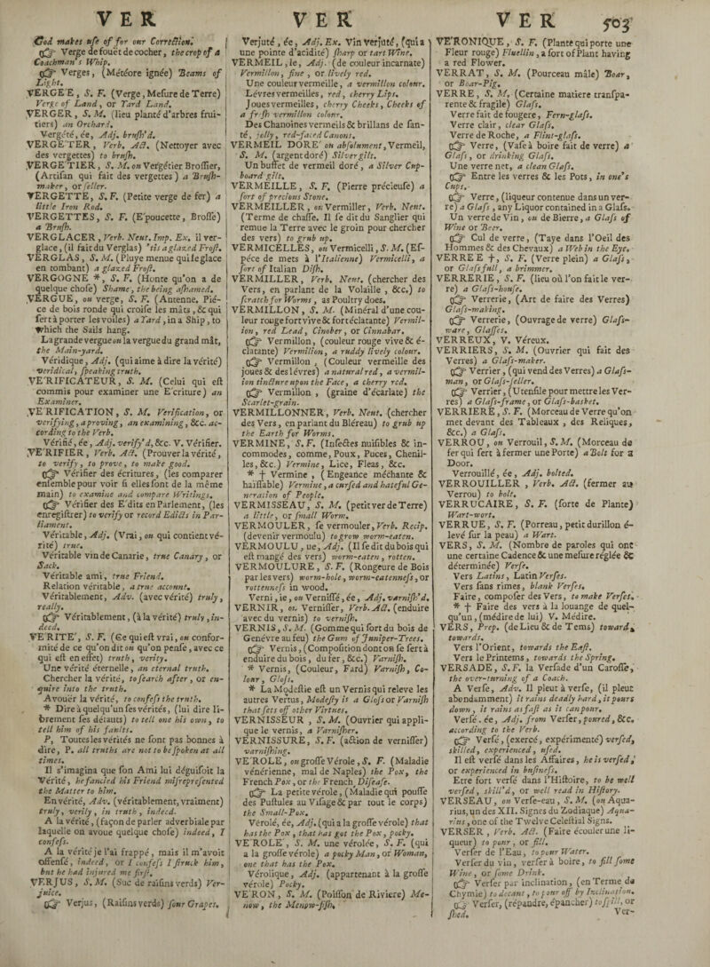 VER Coi makes ufe of for ottr Correfiion'. (fj Verge de fouet de cocher, the crop of a Coachman s Whip, Verges, (Météore ignée) 'Beams of Light. \ VERGEE, S'. F. (Verge, Mefure de Terre) Verge of Land, or Tard Land. VERGER , S. M. (lieu plante' d’arbres frui- j tiers) an Orchard. Vergeté, de, Adj. brnfh’d. VERGE'TER, Verb, Ail. (Nettoyer avec des vergettes) to brnfh. .VERGE'TIER, S. M. on Vergétier Broflier, (Arcifan qui fait des vergettes ) a Brufh- I maker, orfeller. VERGETTE, S.F. (Petite verge de fer) a little Iren Rod. VERGETTES, S. F. (Epoucette, Broffe) a B rnfh. VERGLACER , Verb. Neut.Imp. Ex. il ver¬ glace , (il fait du Verglas) ’fis a glazed Froft. VERGLAS , S. M. (Pluye menue quileglace en tombant) a glazed Froft. VERGOGNE *, S.F. (Honte qu’on a de quelque choie) Shame, the being ajhamed. .VERGUE, ou verge, S. F. (Antenne. Piè¬ ce de bois ronde qui croife les mâts, Sc qui fert à porter les voiles) a Tard, in a Ship, to Which the Sails hang. La grande vergue oùla vergue du grand mât, the Main-yard. Véridique, Adj. (qui aime à dire lave'rite') veridical, fpeaking truth. VERIFICATEUR, S. M. (Celui qui eft commis pour examiner une Ecriture) an Examiner. VERIFICATION, S. M. Verification, or verifying, a proving, an examining, &c. ac¬ cording to the Verb. Vérifié, ée, Adj. verify’d, &C- V. Vérifier. VERIFIER, Verb. Aft. (Prouver la vérité, to verify, to prove, to make good. Vérifier des écritures, (les comparer enfemblepour voir fi elles font de la même main) to examine and compare Writings, Vérifier des E'dits en Parlement, (les enregiftrer) to verify or record Edi fi s in Par¬ liament. Véritable, Adj. (Vrai, ou qui contient vé¬ rité) true. Véritable vindeCanarie, true Canary, or Sack. Véritable ami, true Friend. Relation véritable, a true account. Véritablement, Adv. (avec vérité) truly, really, ffjj* Véritablement, (à la vérité) truly, in¬ deed. VERITE', S.F. (Ge qui eft vrai, ou confor¬ mité de ce qu’on dit on qu’on penfe, avec ce qui elt en effet) truth, verity. Une vérité éternelle, an eternal truth. Chercher la vérité, tofearch after, or en¬ quire into the truth. Avouer la vérité, to confefs the truth. * Dire à quelqu’un fes vérités, (lui dire li¬ brement fes défauts) to tell one his own, to tell him of his faults. P, Toutes les vérités ne font pas bonnes à dire, P. all truths arc not to befpoken at all times. Il s’imagina que fon Ami lui déguifoit la Vérité, he fancied his Friend mifreprefented the Matter to him. En vérité, Adv. (véritablement, vraiment) truly, verily, in truth, indeed. A la vérité,.(façon de parler adverbiale par laquelle on avoue quelque chofe) indeed, I confefs. A la vérité je l’ai frappé, mais il m’avoit offenfé, indeed, or I confefs Iftruck him, but he had injured me fir ft, VF.R/US, S.M. (Suc de raifins verds) Ver¬ juice. c£r Verjus, (Raifins verds) four Crapes. V E R Verjuté, éc, Adj. Ex. Vin verjüté, (quia ' une pointe d’acidité) fharp or tart Wine. VERMEIL,le, Adj. (de couleur incarnate) Vermillon, fine , or lively red. Une couleur vermeille, a vermillon colour. Lèvres vermeilles, red, cherry Lips. Joues vermeilles, cherry Cheeks, Cheeks of a fr fh vermillon colour. Des Chanoines vermeils 8c brillans de fan- té, jolly, red-faced Canons. VERMEIL DORE' ou abfolument,Vermeil, S. M, (argent doré) Silver gilt. Un buffet de vermeil doré, a Silver Cup¬ board gilt. VERMEILLE, S. F. (Pierre précieufe) a fort of precious Stone. VERMEILLER, otiVermiller, Verb. Neuf. (Terme de chaffe. Il fe dit du Sanglier qui remue la Terre avec le groin pour chercher des vers) to grub up. VERMICELLES, ou Vermicelli, S. M. (Ef- péce de mets à Y Italienne) Vermicelli, a fort of Italian Dijh. VERMILLER, Verb. N’eut, (chercher des Vers, en parlant de la Volaille , &c.) to fcratchfor Worms, as Poultry does. VERMILLON, S.M. (Minéral d’une cou¬ leur rouge fort vive 8c fortéclatante) Vermil¬ ion, red Lead, Cinober, or Cinnabar. CÉ°p=* Vermillon, (couleur rouge vive 8c é- clatante) Vermilion, a ruddy lively colour. çéjr Vermillon , (Couleur vermeille des joues 8c des lèvres) anatnralred, avermil- ion tinClttre upon the Face, a cherry red. tjfff Vermillon , (graine d’écarlate) the Scarlet-grain. VERMILLONNER, Verb. Neuf, (chercher des Vers, en parlant du Bléreau) to grub up the Earth for Worms, VERMINE, S.F. (Infefles nuifibles & in¬ commodes, comme, Poux, Puces, Chenil¬ les, See.) Vermine, Lice, Fleas, 8cc. * f Vermine , ( Engeance méchante & haïffable) Vermine, a curfed and hateful Ge¬ neration of People. VERMISSEAU, S. M. (petit ver de Terre) a little, or fmall Worm. VERMOULER, fe vermouler, Verb. Recip. (devenir vermoulu) to grow worm-eaten. VERMOULU, ue, Adj. (life dit dubois qui eft mangé des vers) worm-eaten , rotten. VERMOULURE, S.F. (Rongeure de Bois par les vers) worm-hole, worm-eatennefs, or rottennefs in wood. Verni, ie, ou Verniffé, ée, Adj. varnijh’d. VERNIR, oi. Verniffer, Verb. Ail. (enduire avec du vernis) to vernijh. VERNIS,*?. M. (Gommequi lortdu bois de Genévre au feu) theGum of Juniper-Trees. Vernis, (Compofition dont on fe fert à enduire du bois, dufer,8cc.) Varnifh. * Vernis, (Couleur, Fard) Varnifh, Co¬ lour, Glojs. * LaModeftie eft un Vernis qui releve les autres Vertus, Modefty is a Glofsox Varnifh that fees off other Virtues, VERNISSEUR , S.M. (Ouvrier qui appli¬ que le vernis, a Vamifher. VERNISSURE, S.F. (a&ion de verniffer) varnijhing. VE'ROLE, o«groffeVérole,S. F. (Maladie vénérienne, mal de Naples) the Pox, the French Pox, or the French, Difeafe. O^jr- La petite vérole, (Maladie qui pouffe des Pullules au Vtfageéc par tout le corps) the Small-Pox, Vérolé, ée, Adj. (qui a la grofle vérole) that has the Pox , that has got the Pox, pocky. 1 VEROLE', S. M. une vérolée, S.F. (qui a la grolfe vérole) a pocky Man, or Woman, one that has the Pox. \ Vérolique, Adj. (appartenant à la grofle vérole) Pocky. VE RON, S. M. (Poiflon de Riviere) Me¬ lt now, the Mcnÿw-ffb, VER VE’RONIQUE , S. F. (Plante qui porte une Fleur rouge) Fluellin, a fort of Plant having a red Flower. VERRAT, S. M, (Pourceau mâle) Boar, or Boar-Pig. VERRE, S. M. (Certaine matière tranfpa- rente 8c fragile) Glafs. Verre fait de fougere, Fern-glafs. Verre clair, clear Glafs. Verre de Roche, a Flint-glafs. CÎf Verre, (Vafeà boire fait de verre) a Glafs, or drinking Glafs. Une verre net, a clean Glafs. Entre les verres & les Pots, in one’s Cups. Cfft Verre, (liqueur contenue dans un ver¬ re) a Glafs, any Liquor contained in a Glafs. Un verre de Vin, ou deBierre,^ Glafs of Wine or Beer, tfff Cul de verre, (Taye dans l’Oeil des Hommes & des Chevaux) a Web in the Eye. VERRE E J-, S, F. (Verre plein) a Glafs, or Glafs full, a brimmer. VERRERIE , J. F. (lieu où l’on fait le ver¬ re) a Glafs-houfe. Verrerie, (Art de faire des Verres) Glafs-making. Verrerie, (Ouvragede verre) Glafs- ware, Glaffes, VERREUX, V. Véreux. VERRIERS, é'. M. (Ouvrier qui fait des Verres) a Glafs-makcr. tfij- Verrier, (qui vend des Verres) a Glafs- man, orGtafs-Jeller. Verrier, (Utenfile pour mettre les Ver¬ res) a Glafs-frame, or Glafs-basket, VERRIERE, S. F. (Morceau de Verre qu’on met devant des Tableaux , des Reliques, &c.) a Glafs. VERROU, ou Verrouil, S.M. (Morceau de fer qui fert à fermer une Porte) a Belt for a Door. Verrouillé, ée, Adj. bolted. VERROUILLER , Verb. Ail. (fermer at* Verrou) to bolt. VERRUCAIRE, S.F. (forte de Plante) Wart-wort. VERRUE, S.F. (Porreau, petit durillon é- levé fur la peau) a Wart. VERS, S. M. (Nombre de paroles qui ont une certaine Cadence & une mefùre réglée 8ç déterminée) Verfe. Vers Latins, Latin Verfe s. Vers fans rimes, blank Verfes. Faire, compofer des Vers, to make Verfes. * J- Faire des vers à la louange de quel¬ qu’un , (médire de lui) V. Médire. VERS, Prep. (deLieu 8cde Terns) toward* towards. Vers l’Orient, towards the Eafl. Vers lePrintems, towards the Spring. VERSADE, S.F. la Verfade d’un Carofle, the over-turning of a Coach. A Verfe, Adv. Il pleut à verfe, (il pleut abondamment) it rains deadly hard, it pours down, it rains as fa ft as it can pour, Verfé. ée, Adj, from Verfer, poured, 8CC. according to the Verb. çjp Verfé, (exercé, expérimente) verfe d, skilled, experienced, ufed. Il eft verfé dans les Affaires, he is verfe d j or experienced in buftnefs. Etre fort verfé dans l’Hiftoire, to be well verfed, skill’d, or well read in Iliftory. VERSEAU, ou Verfe-eau, S.M. (on Aqua¬ rius, un des XII. Signes du Zodiaque) Aqua¬ rius , one of the Twelve Celeftial Signs. VERSER , Verb. Ail. (Faire écouler une li¬ queur) to pour , or fill. Verfer de l’Eau, to pour Water. Verfer du vin, verfer à boire, to fill f orne Wine , or fomc Drink. Verfer par inclination, (enTerme da Cbymie) to decant, to four off by Inclination. CQ Verfer, (répandre, épancher) tofpM, or Shed. Ver~