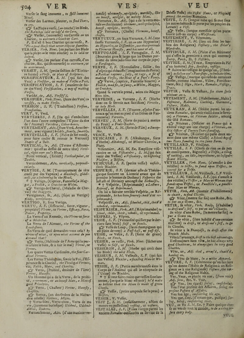 Ver fer le fang Innocent , to ffill innocent 'Blood. Verfer des Larmes, pleurer, fo fhed Tears, to cry. çff LaPluyeaverfé, (ou couché) les Bleds, the Rain has laid or lodg’d the Corn. Verfer, (renverfer) unCarofle ou un Chariot, to overturn a Coach or Cart- P. Il n’eft fi bon Chartier qui ne verfe, P. *Tis a good Horfe that never trips or ftumbles. VERSER, Verb. Neut. (en parlant des Bleds que la pluye ou le vent couche) to be laid-or lodged. . fffj- Verfer, (en parlant d’un carroffe, d’un chariot, &c. quiferenverfe) to overturn, or be overturned. VERSET, S. M. (petite feflion de l’Ecritu¬ re Sainte) a Verfe, or place of Scripture. VERSIFICATEUR, S. M. (qui fait des Vers) a Verftfier, or maker of Verfes a Poet. VERSIFICATION, S. F. (maniéréde fai¬ re des Vers) Verification, a way of making Verfes. Verfifiéjée, Adj. Verfify’d. VERSIFIER, Verb. Neut. (faire des Vers) to verfify, to make Verfes. VERSION , S. F. ( Traduaion) Verfion, Tranfiation. VERT, V. Verd. VERTEBRES, S. F. (Os qui s’emboîtant l’un dans l’autre compofent l’E'pine du dos de l’Animal) Vertebra , Chine-bones. VERTEMENT, Adv. (from Verd. Avec fer¬ meté , avec vigueur) briskly ,fioutly, fmartly. VERTEVELLE, S. F. (Pièce de fer ronde, pour faire couler & retenir le Verrouil) Staple of a Belt. VERTICAL, le, Adj. (Terme d’Aftrono- mie : qui eft au delîus de notre tète) Verti¬ cal, right over one’s Head. Point vertical, (Zénith) Vertical point, or Zenith. Verticalement , Adv. vertically , perpendi¬ cularly. VERTIGE, S. M. (Tournoyement de tête caufé par des Vapeurs) a dizzinefs, giddi- nefs , or af wimming in the Head. * -j- Vertigo, (Caprice, Famaifie)* Mag¬ got , a Froiich , a Crotchet or Whim. Vertigo de Cheval, (Maladie de Che¬ val) the Staggers. Vertigineux, fe, Adj. (fujet au Vertige) giddy, vertiginous. VERTIGO, V. fous Vertige. VERTU, S. F. (Efficacité, force,vigueur , propriété) Virtue , or Vertue, Efficacy, Force, Power, Property. La Vertu d’un Remede, the Virtue or force of a Médecine. La Vertu de l’Aimant, the Vertue of the Load-fione. En Vertu de quoi demandez-vous cela ? by •virtue of what, or upon what account do you demand that? Vertu, (Habitude de l’Ame qui la por¬ te àfaire le bien, & à fuir le mal) Virtue, or Vertue. Les quatre Vertus Cardinales, thefonr’Car- dinal Venues. ’Les Vertus Théologales, lavoir la Foi, l’Ef- pérance & la Charité, the Théologal Venues, viz. Faith, Hope, and Charity, Vertu, (Probité, droiture de l’âme) Vertue, Honefiy. Un Homme qui a de la Vertu , delà probi¬ té , a vertnous , or an honeft Man, a Man of ■good Principles. çff- Vertu, (Chaftecé) Vertue, Honefiy, Chafiity. * Vertus, (un desOrdres de la Hiérar¬ chie célefte) Venues, Might. f Vertu-bleu, Vertu-chou , Vertu de ma vie, (jurement burlefque) Udsbtid, Udsbnd- dikins, Zookers. Vcmeufemenc, Adv. (d’une maniéré ver- tueufe) virtuouf.y, uprightly, mYthliy, like an honefi, upright, or worthy Man. Vertueux, fe, Adj. (qui a de la vertu mo¬ rale ou chrétienne) virtuous, well-principled, honefi , upright, worthy. Vertueux, (Chafte) Virtuous, honefi, chafie. VERTUEUX, un faux Vertueux, S. M. (une fauffe Vertueufe, S’. F. un ou une Hypocrite) an Hypocrite, or Diffembler , one thatpretends tt Virtue or Honefiy, and has none at all, VERTUGADE , S'. F. Vertugadin, S. M. (Bourrelet gros & large que les Dames por- toient du tems jadis fous leur corps de jupe) a Fardingale. VERVE, S, F. (Eneoufiafme , faillie , feu d’efprit qui échauffe l’imagination du Poète) a Poetical rapture , fally, or rage, a fit of making Verfes , the Heat of a Poet’s Fancy. Verve, (caprice, Fantaifie bizarre) a Frolick, mad fit, OX fancy, a Whim, Maggot, or Crotchet. Quand fa vervele prend, when the Maggot bites him. VERVEINE , ou Vervene, S. F. (Herbe dont on fe fervoit aux facrifices) Vervein, OX holy Herb. VERVELLES, S.F. (Tourets,efpéced’an- neaux qu’on met au pied d’unOifeaude Fau¬ connerie) Varvels. VERVEU , S. M. (forte de panier à mettre du Fruit) a Fruit-Basket. VERVEUX, S. M. (forte de Filet) a Sweep- Net. VESCE, V. Vefle. VE SIC AIRE , S. F. (Alkakanges, forte d’Herbe) Alkakengi, or Winter-Cherries , a Plant. Véficatoire, Adj. M. Ex. Emplâtre véû- catoire ou un Véficatoire , S. AL (qui fait j venir des Veffies) a Veficatory, oxblifiering ' P lai fier, a Blifier-. VE'SICULE, S. F. (petite veffie) veficle, little Bladder. VESPE'RIE, S.F. (dernier aâe de Théolo¬ gie que foutient un Licentié avant que de prendre le bonnet de Doéteur) Vefperies the lafta&of Divinity amongft the Sorbonifis, * -j- Vefpérie, (Réprimande) aLefiure, Reproof, or Reprimand. On lui a fait une terrible Vefpérie, on Ré¬ primande , he has been fevcrely check’d or re¬ primanded. Vèfpérifé, ée, Adj. fchooled,chid,check’d rebuked, reprimanded. VESPE'RISER, Verb. Afi. (Réprimander) to Jchool, chide, check, rebuke, ox reprimand. VESPRES, V. Vêpres. VESSE, J. F. ( Ventuofité qui fort par le der¬ rière fans bruit) foifi , Or fizzle. Veflede Loup, (faux champignon qui eft plein de vent) a Puff-ball, er puff-fi.fi. VESSE, o« Vefce, S. F. (forte de grain) Pitch, or Vetch. VESSER, ou veffir, Verb. Neut. (lâcherune Veffe) to foifi, or fizzle, VESSERON, S.M. (Herbe qui croît dans les Bleds) the wild Fitch. VESSEUR , S. M. Veflèufe, S. F. (qui fait desVeffes) Fizzler , a fizzling Man ox Wo¬ man, VESSIE, .S’. F. (Partiemembraneufedans le Corps de l’Animal qui eft le réceptacle de l’Urine) the Bladder. * -j- Il veut faire croire que veffies font lan¬ ternes, (o«quele blanc eft noir) he’d make us believe that the Moon is made of green Cheej'e, Off- Veffie, (petite ampoule fur la peau) a Blifier. VESSIR , V. Vefier. VEST J, S. M. (enfaifinement, aétion de mettre en poffeffion) vefiing , or vefinre. VESTALES, S.F. (Filles vierges parmi les anciens Romains coiifaciécî au feryiçe de la Déefle Vefta) the Vefiâl Nttns, or Vîrgintf among the ancient Romains. VESTE, S. F. (longue robe qui femet foui les autres habits 8c fe porte par les peuples du Levant) a Vefi. Vefte, (longue camifole qu’on porte fouslejuft-au corps) aWaificoat. VESTEMENT, V. Vêtement. VESTIAIRE, S. M. (lieu où font les ha¬ bits des Religieux) Vefiiary , the Friar’s Wardrobe. VESTIBULE, S. M. (Pièce d’un Bâtiment qui s’offre la premiere à ceux qui entrent) Entry, Porch, D. -f- Vefiible. VESTIGE, S. M. (Trace, Empreinte du Pic d’un homme) fitep, footficp, vtfiigc. * Suivre les veftiges de quelqu’un, (l’imi¬ ter) to follow one’s Foot-fieps, to imitate him. tffj' Veftige, (marque quireftede certaines chofes,comme Maifons, Villes, Fortifica¬ tions , See.) Sign , Mark, Remain, Vefiige , Trace. VESTIR , Veftu 8c Vefture,/ec them fpelt without an s, VETEMENT, S.M. (Habillement,Habit) Vtfiment, Raiment, Clothing, Garment, Vefiure, Habit. VE'TE'RAN, S. M. (Soldat parmi les an¬ ciens Romains, quiavoit vieilli dans le fervi- ce) a Veteran, or Veteran Soldier, among the Old Romans. Vétéran , (Officier en France qui a exercé vingt ans une charge) a Veteran, eus Old Officer of Twenty Tears Jlanding. Vétéran, (Ecolierquipaffe deux an¬ nées dans une même Claflè) aSckool-boyof two Tears fianding in the fame Form, VE TILLARD, V. Vétilleur. VE'TILLE, S. F. (Chofe de rien ou de peu de conféquence, Bagatelle) a Trifle, a thing of nothing , an idle, impertinent, or infigni-, ficant Nicety, VE'TILLER , Verb. Neut. (s’amufer à des vétilles) to trifle, to fiand upon Trifles, t» contefi for a Trifle. VE TILLEUR , S. M. Vétilleufe, S. F- Vétil- lard, S.M. Vatillarde, S. F. (qui s’amufe k des vétilles) a Tripler, a Man or Woman that fiandsupon Trifles , or Punfit:lio’s,a puncti¬ lious Man or Woman. VETIR, Verb,A3, (fournir d’habillemem) to death , to find Cloaths. pgffi Vêtir, (mettre fur foi) une Robe, &c. to put on a Gown, &cc. VETIR, fe vêtir, Verb, Recip. (s’habiller) to drefis one’s felf, to put en one’s Cloaths. Se vêtir d’uneRobe, (la mettre fur foi) t» put a Gown on. Se vêtir, (être habillé d’unecertaine maniéré) t» drejs, or drcfsone's felf, to g* in Cloaths. Se vêtir à la Françoife, to drefs after the French Mode. Vêruà l’avantage, drey? to the befit advantage. Il eft toujours bien vêt* , he has always very good Cloaths on , he always goes in very good Cloaths, Vêtu, ue, Adj. clad , array’d, death’d, having on. Vêtu de blanc, in a white Apparel. VETURE, S. F. (Cérémonie qu’on fait lors qu’on donne l'Habit de Religionà un Reli¬ gieux ou à une Religieufe) Vefiure, the cak¬ ing of the Religious Habit. Veu, Veue, ou plutôt vu vue, (from voir) Adj.feen, Sec. V. Voir. Veu, (eu égard) feeing, cenfideriug. Veu l’état préfent des Affaires, feeing the prefent Pofinre of Affairs. Veu fon âge , cenfideriug hi s age. Veu que, Conj. (d’autant que, puifque) fee¬ ing, being, confidering that. VEU, ou Vu S. M. Ex. -|- Faire quelque cho¬ fe au veu de tout le monde} to do a thing be¬ fore every body.