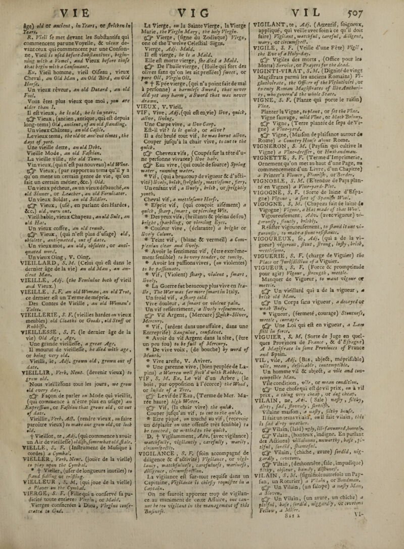 VIE Igc) old Of ancient, inTeart, or flrlckenln Tears. R. Vieil fe met devant les Subftantifs qui commencent par une Voyelle, & de- vanteeux qui commencent par uneConfon- ne , Vieil is ufed before Subflantives, begin¬ ning with a Vowel y and Vieux before thofe that begin with a Confonant. Ex. Vieil homme, vieil Oifeau , vieux Cheval, an Old Man , an Old “Bird, an Old liorfe. Un vieux rêveur, an old Dotard , an old Fool. Vous êtes plus vieux que moi, you are older than I. Il eft vieux, he is old, he is in years. Vieux, (ancien, antique, qui eft depuis long-terns) Old, ancient, of an old Jlanding. Un vieux Chateau, an oldCaflle. Le vieux terns, the old or ane'ent times, the days of yore. Une vieille dette, an old Debt. Vieille Mode, an old Fafhion. La vieille ville, the old Town. Vinvieux,(qui n'eft pas nouveau) old Wine. 0^f Vieux, (par rapport au terns qu’il y a qu’on meneun certain genre de vie, qu’on fait un certain métier,Sec.) Old. Un vieux pécheur, ou un vieux débauché, old Sinner, or Leather, an old Fornicator. Un vieux Soldat, an old Soldier. Vieux, (ufé, en parlant desHardes, &C.) old, worn out. Vieil habit, vieux Chapeau, an old Suit, an old Hat. Un vieux coffre, an old trunk. 0^ Vieux, (qui n’eft plus d’ufage) old, oblolete , antiquated, out of date. Un vieuxmot, an old, obfolete, or anti¬ quated word. Un vieux Oing, V. Oing. VIEILLARD, d'. M. (Celui qui eft dans le dernier âge de la vie) an old Man , an an¬ cient Man. VIEILLE, Adj. (the Feminine both of vieil and Vieux.) VIEILLE. S. F. an old Woman, an old Trot, ce dernier eft un Terme de mépris. Des Contes de Vieille , an old Woman s Tales. VIEILLERIE, S. F. (vieilles hardes ou vieux meubles) old Cloaths or Goods , old Stujj or Rnbbifk. VIEILLESSE , S. F. (le dernier âge de la vie) Old Age , Age. Une grande vieilleffe, a great Age. Il mourut de vieilleffe, he died with age, or being very old. Vieilli, ie, Adj. grown old, grown out of date. VIEILLIR, Verb. Nesct. (devenir vieux) to grow old. Nous vieilliffons tousles jours, we grow old every day. qfy* Façon de parler ou Mode qui vieillit, (qui commence à n’être plus en ufage) an ExpreJJion , or Fa/hion that grows old, or out of date. Vieillir, Verb. Ad. (rendre vieux, ou faire paroitre vieux) to make one grow old, ox look old. -j- Vieillot, te, Adj. (qui commence à avoir un Air de vieilleffe) oldi/h,fomewhat old,flale. VIELLE, S. F. (Inftrument de Mufique à cordes) a Cymbal. VIELLER, Verb. N’eut, (jouer de la vielle) to play upon the Cymbal. * -j- Vieller, (ufer de longueurs inutiles) to fraud (idling or trifling. VIELLEUR , S. M. (quijoue de la vielle) a Player on the Cymbal. VIERGE, S. F. ( Fille qui a confervé fa pu¬ dicité toute entière» Virgin , or Maid. Vierges conl'acrées à Dieu, Virgins conft- crated :• God. V I G La Vierge, e« la Sainte Vierge, la Vierge Marie, the Virgin Mary, the holy Virgin. 0^ Vierge, (figne du Zodiaque) Virgo, one of the Twelve Celeftial Signs. Vierge, Adj. Maid. Il eft vierge, he is a Maid. Elle eft morte vierge, /he died a Maid. De l’huile vierge, (Huile qui fort des olives fans qu’on les aitpreffées) fwcet, or furc Oil, Virgin OU. * -j- Epée vierge, (qui n’a pointfait de mal à perfonne) a harmlefs Sword, that never did yet any harm, a Sword that was never drawn. VIEUX, V.Vieil. VIF, Vive, Adj.faüi eftenvie) live, quick, alive, living. Une Carpe vive, a live Carp. Eft-il vif? is it quick, or alive? Il a étébrulé tout vif, he was burnt alive. Couper jufqu’à la chair vive, to cut to the quick. Cheveux vifs, (Coupés fur la tête d’u¬ ne perfonne vivante) live hair. Eau vive, (qui coule de fource) Spring water, running water. * Vif, (qui a beaucoup de vigueur & d’acti¬ vité) lively, brisk, fprightly, mett/efome, fiery. Un enfant vif ,a lively, brisk, ox fprightly youth. Cheval vif, a mettlefome Horfe. * Efprit vif, (qui conçoit aifément) a quick, /harp, [mart, ox piercing Wit. * Des yeux vifs, (brillants & pleins de feu) bright ,/parkling, or piercing Eyes. * Couleur vive , (éclatante) a bright or lively Colour. * Teint vif, (blanc & vermeil) a Com- p'exion clear and lively. * Avoir le fentiment vif, (être extrême¬ ment fenfible) to be very tender, or touchy. * Avoir les pallions vives, (ou violentes) to be pajfionate. * Vif, (Violent) /harp, violent , fmart, lively. * La Guerre fut beaucoup plus vive en Ita¬ lie , The War was far more fmart in Italy. Un froid vif, a /harp cold. Vive douleur, a fmart or violent pain. Un vif reffentiment, a lively refentment. Vif Argent, (Mercure) Quick-Silver, Mercury. * Vif, (ardent dans une affaire, dans une Entreprife) Sanguine, confident. * Avoir du vif Argent dans la tête, ( être un peu fou) to be full of Mercury. * De vive voix, (de bouche) by word of Mouth. * Vive arefte, V. Aviver. * Une garenne vive, (bien peuplée de La¬ pins) a Warren well flock’ d with Rabbets. VIF, S. M. Ex. Le vif d’un Arbre , (le bois, par oppofnion à l’écorce) the Wood, or infide of a Tree. Levif de l’Eau, (Terme de Mer. Ma¬ rée haute) high Water, (flj- Vif, (la chair vive) the quick. Couper jufqu’au vif, to cut to the quick. * Etre piqué, ou touché au vif, (recevoir un déplaifir on une offenfe très fenfible) to be touched, or nettled to the quick. D. -J- Vigilamment, Adv. (avec vigilance) watchfully, vigilantly , carefully , warily, circumfpeClly. VIGILANCE , é1. F. (foin accompagné, de diligence & d’activité) Vigilance, or vigi- lancy , watchfnlnefs, carcfnlncfs , wariuefs , diligence, circtcmfpefïion. La vigilance eft fur-tout requife dans un Capitaine, Vigilance is chiefly requi/ite in a Captain. On ne fauroit apporter trop de vigilan¬ ce au maniment de cette Affaire, one can¬ not ht toe vigilant in the management of this I 'Bttjincfs. VIL s°7 VIGILANT,te, Adj. (Attentif, foignetix, appliqué, qui veille avec foin à ce qu’il doit faire) Vigilant, watchful, careful, diligent, wary, orcircumfpefl. VIGILE, S. F. (Veille d’une Fête) Vigil, the Eve of a Holy-day. Vigiles des morts , (Office pour le* Morts) Service, or Prayers for the dead. VIGINTI-VIR AT , S. M. (Dignité de vingt Magiftrats parmi les anciens Romains) Vi- gintlvirate, the Officer of the Vigintiviri , or to enty Roman Magifiratcs of like Authori¬ ty , who govern d the whole State, VIGNE, S. F. (Plante qui porte le raifin) Vine. Planter la Vigne, to plant, or fet the Vine. Vigne fauvage, wild Vine , or black Tiriony. tfjfl Vigne, (Terre plantée de feps de Vi¬ gne) a Vine-yard. Vigne, (Maifon deplaifance autour d« Rome) a Country Honfe about Rome. VIGNERON, S. M. (Payfan qui cultive 2a Vigne) a Vine-dre/fer, or Husbandman. VIGNETTE, S.F. (Termed’imprimerie. Ornement qu’on met au haut d’une Page, am commencement d’un Livre, d’un Chapitre) a Printer’s Flower, Flouri/h, ox'Barder. VIGNOBLE, S. M. (E'tendue de Pays plan¬ té en Vignes) a Vine-yard-P lot. VIGOGNE, S. F. (Sorte de laine d’Efpa- gne) Vtgnne , a fort of Spanifh Wool. VIGOGNE, S. M. (Chapeau fait de laine d# Vigogne) Vigone,aHatmadc of that Woo'. Vigoureufement, Adv. (avec vigueur) vi- gorottfly, fioutly, briskly. Réfifter vigoureufement, to fl and it out vi¬ gor on fly, to make a flout reflfiance. VIGOUREUX, fe, Adj. (qui a de la vi¬ gueur) vigorous , flout, firong. Infly , brisk, mettlefome. VIGUERIE, S. F. (charge de Viguier) the Place or furifdiclien of a Viguier. VIGUEUR , S. F. (Force 6c promptitude pour agir) Vigour , flrength , mettle. Manquer de Vigueur, to want vigour or mettle. $5“ Un vieillard qui a de la vigueur , * brisk old Man. 0^* Un Corps fans vigueur, a decayed or weak Body. * Vigueur, (fermeté, courage) St ont nefs, mettle , courage. 0^- Une Loi qui eft en vigueur, a Law fill in force. VIGUIER , S. M. (Sorte de Juge, en quel¬ ques Provinces de France , & d’Efpagtie) A Magiflrate in fame Provinces of France and Spain. VIL, vile, Adj. (Bas, abject, méprifable) vite, mean, defpicable, contemptible. Un homme vil & abjeit, a vile and con¬ temptible Man. Vile condition, vile, or mean condition. Une chofequi eft de vil prix, ou à vil prix , a thing very cheap , or dog cheap. VILAIN, ne, A fl. (Sale) najly , filthy, dirty, fad, flovenly, Jlnttijh. Vilaine maifon, a nafty, filthy houfe. Il fait un tems vilain*, oail fait vilain, this is fad d'rty weather. Vilain, (laid) ugly, ill-favoured,homely. Qgfl Vilain, (honteux,indigne. En parlant des Actions) villainous, unworthy ,bafe ,pi¬ tiful , fordid, fl')amefui, Qgfl Vilain, (chiche, avare) fordid, nig¬ gardly , covetous. fâ-'Vilain, (deshonnête, fale, impudique) filthy, obfcene , bawdy, di/hànefl. j VILAIN, S.M. (fignifioic autrefois un Pay¬ fan, un Roturier) a Vilain , ox Bondman. Qffl Un Vilain, (un filope) a nafiy Man, a Sloven. 0^ Un Vilain, (un avare, un chiche) a pitiful, baft, fordid, niggardly, Of-trottons Fellow, a Mifer.  Sss a >