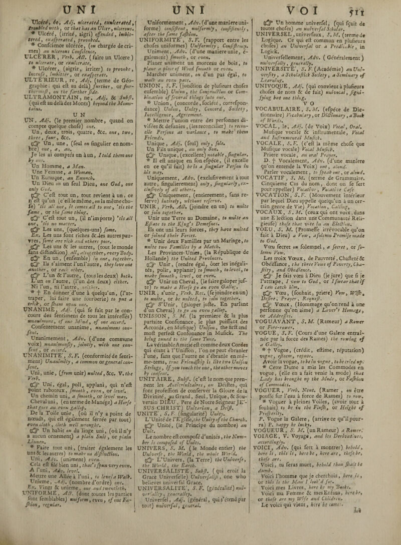 ONI Ulcéré, ée, Adj. ulcerated, cxulcerated, troubled with, or that has an Ulcer, ulcerous. * Ulcéré, (irrité, aigri) of ended, itnbit- tered, exafperated, provoked. * Confcience ulcérée, (ou chargée de cri¬ mes) an ulcérons Confcience. ULCÉ RER , Verb. ACl. ( faire un Ulcere ) to ulcerate, or exulcer ate, * Ulcérer, (aigrir, irriter) to provoke, incenfe, imhitter, or exafperate. ULTÉ'RIEUR, re, Adj. (terme de Géo¬ graphie: qui eft au delà) further, or fur - thermefi, on the farther fide. ULTRAMONTAIN, ne, Adj. 8c Subfl. (qui eft au delà des Monts) beyond the Moun¬ tains. U N UN, Adj. (le premier nombre, quand on compte quelque chofe) one. Un, deux, trois, quatre, &c. ont, two, three , four, &c. Un, une, (feul ou fingulier en nom¬ bre) eue, a, au. Je les ai comptés un àun, hold, them one by one. Un Homme, a Man. Une Femme, a Woman. Un Eunuque, an Eunuch. Un Dieu ou un feul Dieu, one God, one only God. ft C(eft tout un, tout revient à un, ce n’eft qu’un (c’eftlemême.oalamêmecho- fe) ’lis all one, it comes all to one, ‘tis the fame , or the fame thing, ft G'zfi tout un, (il n’importe) 'tisall cue, ’tis no matter. Les uns, (quelques-uns) fonte. Ex. Les uns font riches 8c des autres pau¬ vres, fome arc rich and others poor. Les uns & les autres, (tout le monde fans diftin&ion) all, altogether, everybody. Cdr En un, (enfemble) in one, together. Ils s’aiment l’unl’autre, they love one another, or each other, ft L’un & l’autre, (tous les deux) both. L’un ou l’autre, (l’un des deux) either. Ni l’un, ni l’autre, neither. * f En donner d’une à quelqu’un, (l’at¬ traper, lui faire une fourberie) to put a trick, or Jharn upon one, UNANIME, Adj. (qui fe fait par le con¬ cours. des fentimens de tous les intéreffés) unanimous, of one Mind, of one accord. Confentement unanime, unanimous con- fent. Unanimement, Adv. ( d’une commune Voix) unanimoufy, jointly, with one con- fent, or accord. UNANIMITE', S.F. (conformitéde fenti¬ mens) Unanimity, a common or general con- Jent. Uni, unie, (from unir) united, &cc. V.the Verb. ft Uni, égal, poli, applani, qui n’eft point raboteux, fmoeth , even, or level. Un chemin uni, a fmooth, or level way. Cheval uni, (en terme de Manège) a Horfe that goes an even gallop. Delà Toile unie, (où il n’y a point de nceud's, qui eft également ferrée par tout) even cloth , cloth well wrought, pff* Un habit on du linge uni, (où il n’y a aucun ornement) a plain Suit, or plain Lànnen. * Faire tout uni, (traiter également les Uns & les autres) to make no diflinüion. Uni, Adv. (uniment) even. Cela eft filé bien uni, that’s fpun very even. A I uni, Adv, level. Mettre une Allée à l’uni, to level a Walk. Unième, ^idj. (nombred’ordre) one. Ex. Vingt 8c unième, one and twentieth, UNIFORME, Agi. (dont toutes les parties font femblablesj uniform, even, of otic Fa- fhion, regular. U N I Uniformément, Adv. (d’une maniéré uni¬ forme) confit fient, uniformly, confifient ly , after the fame fajhion. UNIFORMITE', S.F. (rapport entre les chofes uniformes) Uniformity , Confflency. Uniment, Adv. (d’une maniéré unie, é- galement) fmooth, or even. Planer uniment un morceau de bois, to plane a piece of Wood fmooth or even. Marcher uniment, on d’un pas égal, to walk an even pace. UNION, S.F. (jomftion de plufieurs chofes enfemble) Union, the Conjunct ion or Com¬ bination of feveral things into one. * Union, (concorde, fociécé, correfpon- dance) Union, Unity, Concord, Society, Intelligence, Agreement. * Mettre l’union entre des perfonnes di- vifées & defunies, (lesréconcilier) to recon¬ cile Perjons at variance , to make them Friends, Unique, Adj. (feul) only, foie. Un Fils unique, an only Son. iff- Unique, (excellent) notable ,fingular. * II eft unique en fon efpéce, (il excelle en ce qu’il fait) he is a fingular Perfon in his way. Uniquement, Adv. (exclufivement à tout autre, fingulierement) only, fingularly ,ex- clufively of all others, ff Uniquement, (entièrement, fans re- ferve) intircly, without referve. UNIR, Verb. Aü. (joindre en un) to unite or join together. Unir une Terre au Domaine, to unite an Efiate to the Kjng’s Demefnes. Ils ont uni leurs forces, they have united or joined their Forces. * Unir deux Familles par un Mariage, to unite two Families by a Match. Les Provinces-Unies, (la République de Hollande) the United Provinces, ft Unir, (rendre égal, ôter les inégali¬ tés, polir, applamr) tofmooih, tolevel,to make fmooth, level, or even, ft Unir un Cheval, (le faire galoper juf- te) to make a Horfe go an even Gallop. UNIR, s’unir, Verb. Rcc. (fe joindre en un) to unite, or be united, to join together, ft S’Unir, (galoper jufte. En parlant d’un Cheval) to go an even gallop. UNISSON, S. M. (la premiere & la plus parfaite Confonance, le plus puiflant des Accords, en Mufique) U ni fon, the firft and moft perfeâ Confonance in Mufick. The being tuned to the fame Tune. La véritableA mitié eft comme deux Cordes qui étant à l’Uniflbn, l’on ne peut ébranler l’une, fans que l’autre ne s’ébranle en mê¬ me-tems, true Friendjhip is like two Unifon Strings, if you touch the one, the other moves by confent, UNITAIRE, Sttbfi. (e’eft lenomquepren¬ nent les AntitAhitaires, ou Déiftes, qui font profeflîon de conferver la Gloire delà Divinité, au Grand, Seul, Unique, 8c Sou¬ verain DIEU, Pere de Notre Seigneur JE'- SUS CHRIST) Unitarian, a Dcifi. UNITE', S.F. (fingularité) Unity. L’Unité de l’E'glife,tf>e Unity of the Church, ft Unité, (le Principe du nombre) an Unit. Le nombre eft compofé d’unités, the Num¬ ber is compofed of Units. UNIVERS, S. M. (le Monde entier) the Univerfe, the World, the whole World, ft L’Univers, (la Terre) theUniverfe, the World, the Earth. UNIVERSALISTE , Subfi. ( qui croit la Grace Univerfelle) Univerfaliji, one who believes univerfal Grace. UNIVERSALITE', S. F. (généralité) uni- verfaliiy, generality. Univerfel, Adj. (général, qui s’étend par tour) univerfal, general. V O I ff Un homme univerfel, (qui fçait de toutes chofes) an univerfal Scholar. UNIVERSEL , univerfaux , S. M, (termed* Logique. Ce qui eft commun en plufieurs chofes) an Univerfal or a Predict.b!e, Ln Logick. Univcrfellemenr, Adv. (Généralement) untverfally, generally. UNIVERSITE', S. F. (Académie) anUni- verfity, a Scholafiick Society , a Seminary of Learning. UNIVOQUE, Adj. (qui convient à plufieurs chofes de nom 8c de fait) uuivocal, figni- fying but one thing. V O VOCABULAIRE, S. M. (efpéce de Dic¬ tionnaire) Vocabulary, or Diâionary , a Rook of Words. VOCAL, le, Adj. (de Voix) Vocal, Oral. Mufique vocale 8c inftrumentale. Vocal and Infirnmental Mufick. VOCALE, S.F. (c’eft la même chofe que Mufique vocale) Vocal Mufick. Priere vocale, an oral Prayer. D. -j- Vocalement, Adv. (d’une maniéré qu’on entende la Voix) ont, aloud. Parler vocalement, to fpeak ont, or aloud. VOCATIF, S. M. (terme de Grammaire. Cinquième Cas du nom, dont on fe ferc pourappeller) Vocative, Vocative Cafe VOCATION, S.F. (Mouvement intérieur par lequel Dieu appelle quelqu’un à un cer¬ tain genre de Vie) Vocation, Catling, VOCAUX, S.M. (ceux qui ont voix. dans une Eleétion dans une Communauté Reli- gieufe) thofe that vote in an El edi ton. VOEU, J1. M. (Promefle irrévocable qu’on fait à Dieu) a Vow, afohmn P rom!je made to God. Vœu fee ret ok folemnel, a fecret, or fio- lemn Vow. Les troix Vœux, de Pauvreté, Chafteté8c Obéifïance , the three Vows of Poverty, Cha- Jtity, and Obedience. Je fais vœu à Dieu (je jure) que fi je l'attrape, 1 vow to God, or Ifwear that if I can catch him. ft Vœu, (fouhait, priere) Vow, Wifht Define, Prayer, Reanefi. Vœux, (Hommage qu’on rend à une perfonne qu’on aime) a Lover’s Homage, or Addreffes. VOGUAVANT , S.M. (Rameur) a Rower or Fore-rower. VOGUE, S.F. (Cours d’une Galere entraî¬ née par la force de» Rames) the rowing of a Galley, *-j- Vogue, (crédit, eftime, réputation) vogue, efieem, repute. A voir la vogue, to be in vogue, to be cried sip: * Cette Dame a mis les Commodes en vogue, (elle en a fait venir la mode) that Lady has brought up the Mode, or Fajhion of Commodes. VOGUER, Verb. Neat. (Ramer , ou être pouffé fur l’eau à force de Rames) to row. * Voguer à pleines Voiles, (avoir tout à fouhait) to be in the Flufh, or Height of Profperity. P. Vogue la Galere, (arrive ce qu’il pour¬ ra) P. happy be lucky. VOGUEUR , S. M. (un Rameur) a Rower; VOIAGE, V. Voyage, and its Derivatives, accordingly. VOICI, Adv. (qui fert à montrer) behold, here is, this is, here be, here are, thefebe, thefe are. Voici, tu feras muet, behold thou fbalt be dumb. Voici l’homme que je cherchons, here is , or this is the Man I look’d for. Voici mes Livres, here be my Rooks. Voici ma Femme 8c mesEnfans, here be, or thefe are my Wife and Children. Le voici qui vient, hire ht etmr.