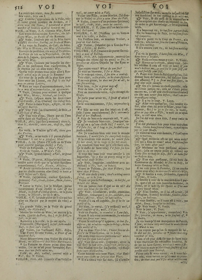 La voici qui vient, here fhe cornes- Me voici, here am T. 03* Comme j’approchois de la Ville, voi¬ ci venir grand nombre de Soldats, as I drew near the Town , I perceived a great number of Soldiers making towards me. VOIE, on Voye, S. F. Chemin Way, Road. Les voyes militaires des Romains, the Mi¬ litary Ways , or Roads of the Romans. 0^» Voye, (endroit par où la Bête fauve apaffé) the view , footing , or (train of Deer. * La voye du Paradis, du Ciel, du Salut. ihe Way to Heaven, the Way of Salvation. La voye de perdition, the ways of Perdition. La Voye de lait ou la Voyelaâe'e, (leche- jnin de S. Jaques, qui paraît la nuit au C iel) the milky Way. Voye, (voiture par laquelle les cho- fes on les perfonnes font tranfportées, & Je chemin par où elles vont) Way. Quelle voye prenez-vous pour aller à Ren¬ nes? which way do yon go to Rennes? La voye de la pofte eft la plus lûre pour faire tenir les Lettres , the Pojï is the befi way to convey Letters. * Etre en voye d’accommodement, to be in a way of accommodation , or agreement. * Voye, (moyen pour arriver à quelque fin) Way, Means, Method, or Courfe. tffjf Voye, (efpace entre les deux roues d’unCarofle, d’un Chariot) the ridingHed. OCT Panier à claire Voye, a/light, ox thin •wrought Rasket. çfy- Une Voie (ou Charrettée) de Bois, a Cart-load of Wood. 03* Une voie d’eau, (fente par où l’eau entre dans un Vaifleau) a Leak. VOILA, Adv. (qui fert à montrer) there is, that is, there be, there are, thofe be, thofe are. Le voilà, le Traître qu’il eft, there goes the Traitor. o3 Voilà, on ne voilà-1-il pasunplaifant Homme ? is not he a pleafant Man ? VOILE, S. M. (Pie.ee d’E'tofFe on de Toile pour couvrir quelque chofe) a t'ai/. Voile de Religieufe, a Nun’s VaH. Voile de Veuve, a Widow’s Vail. <3* Voile, (grand rideau) aVdil, or great Curtain. * Voile, (Figures, Allégories qui font en¬ tendre autre chofe que ce qu’elles fignîfient naturellement) yail, Figure, Allegory. * Avoir un voile devant les yeux, (ne voir pas les chofes comme elles font) to have a Mifi before one’s Eyes. * Voile, (apparence, couleur fpécieufe, prétexte) Vail, Cloak, Colour, Shew, Cover, Pretence. * Lever le Voile, (on le Mafque, parler ouvertement d’une chofe) to take off the Mask, to fpeak of a thing openly, or in plain terms, to difeever, or lay it open. VOILE, S.F. (grande pièce de Toile qui fait aller un Navire par le moyen du vent) a Sail. La grande Voile, ou la Voile du grand Mail, the Main-S ait. Mettre les voiles au Vent, on mettre à la voile, (partir duPort, &c.) to fet Sail^to fail, to go ont. Remettre à la voile, to go out again. Fairevoile, (Naviguer) to fail, to be under Sail, to (leer one’s Cottrfe. (3 Voiles, (on Vaifleaux) Sails, Ships, Une Flotte de cent Voiles, a Fleet of an hundred Sail. Nous découvrîmes cinq Voiles du côté du Nord , me difeovered five Ships Northward. * La Fortune ne donne point dans mes voiles, (on ne m’eft point favorable) For¬ tune does'not fmile upon me. Voilé, ée, Adj. vailed, covered with a Vail, &c. V. Voiler. VOILER, Verb. Atl. (couvrir d’un Voile) te Vail., or cover with a Vail. Voiler une Fille, on une Novice, (lui don¬ ner le Voile) to give a new Nun the Vail. * Voiler, (couvrir d’un prétexte fpécieux) to vail, cloak, hide, cover or conceal. VOILER IE, S. F. (lieu où l’on fait les voi¬ les) Sail-yard. VOILIER, M. (Vaifleau qui va bienoa mal à la voile, a Sailor. Un Vaifleau bon, on mauvais Voilier, a good or bad Sailor. q3 Voilier, (Matelot qui a foin des Voi¬ les) a Sailer, or Sailor. VOILURE , F. ( maniéré de porter fes voi¬ les) a way of Sailing, VOIR , Verb. Ad. (appercevoir , recevoir les Images des objets par les yeux) to fee, to perceive or difeern Objeéls by the Eyes or Sight. Que voyez-vous ? What do you fee? Je vois un Homme, 7fee a Man. Je le vois qui vient, 7 fee him a coming. Voir clair, to fee plain, to be clear-fighted. Il ne voit goûte, he does not fee at all, he can fee nothing. Voir loin, to fee a great way off. Voir de loin , to fee afar off. Voir au travers du verre, to fee through the Glafs. Je parle pour avoir vu, 7 fpeak of what I have feen. Je le vois maintenant, 7 fee, or perceive now. * -f- Elle ne voit pas fon Mari où il eft, (elle l’aime extrêmement) fhé’s extremely fond of hcr Hufhand. * Voir de bonoade mauvais œil, V. œil. q3* Je voudrois bien voir, (marque l’en¬ vie qu’on a qu’une chofe fût) 7 would, or I’d fain fee, or 7 long to fee, isufedtoex- prefs a defire. Ex. Je voudrois bien voir tout le monde heureux, 7 would fain fee every body happy. Il la voudroit voir morte, he would fain fee her dead, or he longs to fee her dead. Je voudrois bien voir qu’il ofât faire cela, (je le deffie de faire cela) I’d fain fee htm dare to do that. Il vous fait beau voix vous amufer à ces bagatelles, ’tis a fine ox pretty thing to fee you mind thofe Trifles. Voir, (regarder, confiderer avec at¬ tention) to fee, look, or behold. Voyez ce Tableau, fee that PI dure, look upon that Vidtire, C’eft une chofe à voir, that’s a thing worth feeing, or to be feen. Voyez un peu le Perfonnage, do but fee, or behold the Man. Vit on jamais rien d’égal on de tel? did ever any Man fee the like ? q3* Voir, (confiderer, avifer, examiner, oblerver, remarquer) to fee , confider, exa¬ mine , obferve, mind , or take notice. Voyez s’il ea eft capable, fee if he be ca¬ pable of it. Hé bien, je verrai, (j’y aviferai) well,I (hall confider of it, well. I’ll fee. Voir un Procès, to examine a Law-fuit. Voyez fi cela vous accommode,/se whether that can ferve your turn. Voyez la ralfon qu’il apporte, do but fee, obferve , or mind the reafon he brings, do but take notice of it. J'ai vu dans Tite-Llve , 7 have feen or ob- ferv’d in Titus Livius, or r'« Livy. Où avez-vous vu cette particularité? where did yon fee that particular? 03 Voir fur ou voir, (regarder, avoir la vue fur) to look over, to overlook, or purvey. Ma Maifon voit fur fon Jardin, myHonfe looks over h's Garden. Cette hauteur voit cette Place, that Emi¬ nence over-looks or furveys that Place. * Il n'a rien à voir fur moi, (U n’a nulle Jurisdiction fur moi, ««nulle infpe&îôftfiï ma 'Conduite) he has nothing to do with me, «S Voir, fe dit auffi de la connoiffance qu’on acquiert des chafes du Monde) to fee. in order to get knowledge, or be acquainted with. Il a beaucoup vu , he has feen a great deaf, lia vu beaucoup de Païs, he has feen fev e- ral Countries. Qui n’a point vu la Cour de France, n’s rien vu, who has not feen the Court «/France, has feen nothing. II n’a encore rien vu, he has feen nothing yet. . J’ai vu la guerre, I have feen the War, I have been a Soldier. <3* Voilà un beau renez y voir. V. Venir. 03 Si vous ne le croyez, allezyvoir, (al¬ lez vérifier fi cela eft vrai ou non) if yoa won t believe me, go and fee it your Jclf, or go and fatisfy your fe If. P. Faire voir bien du Païs à quelqu’un, (lui donner bien del’sxercice, lui fufeiter bien des affaires) *f to Jhew one fine fport, f find him work enough. c3/0n n’a jamais vu chofe pareille, cela ne s’étoit jamais vu , cela ne s’étoit point encore vu, (c’eft une chofe extraordinaire) the like was never feen before, that’s an ex¬ traordinary thing. 03 11 a vu le loup, V. Loup. 03 Aller voir quelqu’un, (lui rendre vi- fite, aller chez lui pour le faluer, pour l’en¬ tretenir , &C.) to go to fee one, to make, give or pay him a Vifit, to wait on or upon him , to call upon him. Je l’ai été voir deux fois, 7 ment twice t• fee him. J ’ai été plufieun fois pour vous voir chez vous, 7have beenfeveraltimes, towaitupon yon at yottr Houfe. Je viendrai vous voir demain, T II call upon you tomorrow. C3 Quel Médecin eft-ce qui vous voit? (ou qui a foin de vous? what Phyficianfees ■ you, or looks after you ? 53 Madame ne voit perfonne aujour¬ d’hui ; (elle ne reçoit point de vifites) my Lady fees nobody to day, Jhe’s at home for no body to day. (3“ U ne voit perfonne, (il vit hors du Commerce du Monde) he fees no body, he keeps Company with no body. Il ne voit point fa Femme, (il ne couche point avec elle) he does not lie with his Wife. 03 H femble à voir, (il femble, ilparoît) it feems , it looks. II femble à voir de la manieredontil par¬ le, que c’eft un très honnêre-homme, it feems, or it looks by his Speech as if he was a very honefi Man. q3 11 lui femble, on il lui eft à voir, (il s’imagine, il croit) he thinks, fancies, ima¬ gines , or believes. Il vous femble, on il vous eft à voir, you think, fancy, imagine or believe. 03 Voir venir, V. Venir. Voir le jour, V. Jour. * Voir, (s’appercevoir, connoître) *r» fee, perceive, or know, to be fenfible of, * to (moke, Je vis bienqu’il me manqueroit de Parole, 7 faw , or knew very well that he would break his Word to me. Il ne voyoit pas qu’on fe moquoit de lui, he did not fee, perceive or *fmoke that they laughed at him. Rien n’eft plus difficile que de faire voir à une multitude fes véritables Intérêts, 8c de les lui faire fuivre, nothing is more diffi¬ cult than to make a Multitude fenfible of and pitrfue their own Intereft. Faites cela Sc vous verrez ; on fi vous fai¬ tes cela, vous verrez ce qu’il vous en pren¬ dra, do that and you II fee what will become ont.