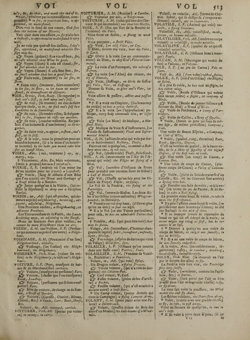 »ttV, Of, do that, and mark the end of it, *Voir, (pénétrer par la connoiflance, com¬ prendre) * to fee, to penetrate into, to ap¬ prehend , or underftand. Dieu voit le fond de nos cœurs, God fees into the bottom of our Hearts. Voir clair dans une affaire, to fee plain into a bnfinefs, to apprehend or underftand it very well. Je ne vois pas quel eft fon deffein, I dont fee, apprehend, or underfund what his De- Jign may be, fifty Voyez (goûtez) fi ce vin eft bon, fee, or ta/le whether that Wine be good, (fifty Voyez (tâtez) fi cela eft chaud, fee , or feel whether that be hot. fifty Voyez (fentez) fi celaient bon, fee, -or fmell whether that has a good fmell. 0^* Fairevoir, (montrer) to let fee, to fhew. * Faire voir, (montrer, faireconnoître) to let fee, to fhew, to let know or under¬ fund , to demonjlrate or difcover. VOIR, fevoir,, Verb.Recip. (fe regarder) to look one’s felf, to took upon one's felf, fifty Se voir, (fe trouver) en état défaire quelque chofe, to be, or find one’s felf in a Condition to do fomething. Se voir, (fe rendre vifite, fe frequen¬ ter) to fee, frequent or vifit one another, 02= Sevoir, (coucher enfemble. En par¬ lant d’un homme & d’une femme) to lie to¬ gether, fifty Se faire voir, fo appear, to [hew, one’s felf, or it felf. 0^ A le voir, vous le prendriez pour un honnête homme, (il a la mined’un honnê¬ te homme) by his looks you would take him for an honeft Man. VOIRE, Adv. ( oui, vraiment ) ay, ay, marry, nay, -j- Voirement, Adv. Ex. Mais voirement, (mais à propos) but now I think on t. VOIRIE, S. F. (endroit où l’on mene les Bêtes inutiles pour les y tuer) a Lay-ftall. fifty Voirie, (fang & abbatis d’une Bête que l’on a tuée) the “Blood and Garbage of a 'Reaft killed by a “Butcher. 05* Jetter quelqu’un à la Voirie , (lui re- fuîer la fépulture) to deny one a Chriftian Burial. VOISIN, ne, Adj. (qui eftproche, quide- meure auprès) neighbouring , bordering , ad¬ jacent , adjoining, Neighbour. Une Province voifine, a Neighbouring , or adjacent Province. LesTerresvoifinesde la Forêt, the Lands bordering upon, or adjoining to the For eft. Nous ne faurions être plus voifins, we cannot be more Neighbours than we are. VOISIN, S. M. uneVoifine, S.F. (Perfon- ne quidemeure auprès d'une autre) a Neigh¬ bour. VOISINAGE, S.M. (Proximité d’un lieu) Neighbourhood, vicinity. (fifty Voifinage, (les Voifins) the Neigh¬ bourhood, the Neighbours. VOISINER*, Verb.Neut. (vifiter fes voi¬ fins) to be Neighbourly , to vifit one’s Neigh¬ bours. VOITURE, S.F. (Port, tranfport de har¬ des &C de Marchandées) carriage, fifty Voiture, (tranfport de perfonne) Fare. Voiture, (chofes que l’ontransporte) Load, Loading. fifty Voiture, (perfonne* quifefonttranf- porter) Fare. fifty Bête de voiture, de charge ou de fom- tne, a Beaft of Burden. (fiftt Voiture, (Carofle, Chariot,Bâteau, Cheval, &c.) a Coach, Cart, Boat, Horfe, &c. Voiture, ée, Adj. conveyed, carried. VOITURER, Verb. AU. (porter par voitu¬ re) to convey, to carry. VOITURIER, S. M. (Roulier) et Carrier. fifty Voiturier par eau, a Barge-man. VOITURIN , S.M. (celui qui loue des Che¬ vaux & qui les conduit) one that lets Horfes. VOIX, S, F. (fon qui fort de la Bouche de l’homme) the Voice. Voix forte ou foible, a ftrong or weak Voice. Voix perçante , a fhrill Voice. (fifty Voix, (ou cri) Voice, or Cry. O Dieu, écoute ma voix, hear my Voice , 0 Lord. tffty Obéir à la voix (ou au commande¬ ment) de Dieu, to obey God’sVoice or Com¬ mands, fifty- La voix d’un Perroquet, thevoiceofa Patrot, 05* La voix (ou l’Aboi) des chiens, the cry of Hounds, (fifty Voix, (fuffrage, ou droit de fuffra- ge) Voice, Vote, or Suffrage. Donner fa Voix, to give one’s Vote, or Voice. Voix a&ive & paflive , a Clive and paffive Voice. *T II a voix en Chapitre, (ila beaucoup de crédit) he has a great Intereft, 05* Il a la voix (on l’approbatioa) pu¬ blique, every body commends him, or is for him. 05 Voix (ou Note) deMufique, aMu- fical Note. fifty Mufique de Voix &d’Inftrumens, (ou Vocale •& Inftrumentale) Vocal and Infir n- mental Mttftck. VOL, S.M. (a&ion de celui qui vole par for¬ ce ou furtivement) Robbery, Theft. Faire un vol à quelqu’un, to commit a Rob¬ bery upon oric, to rob one. fifty- Vol, (chofe volée) Theft,ftoln Goods. VOL, S. M. (mouvement en l’Air de l’A¬ nimal qui vole) the Flight or flying of a Bird. fifty Vol, (nombre d’Oifeaux de Proye pour prendre une certaine forte de Gibier) a Cafi of Hawks. fifty Vol, (Chaffe qu’on fait avec les Oi- feaux de Proye) Flight, or flying. Le Vol de la Perdrix, the flying at the Partridge, fifty Vol, (termedeBlafon. Les deux Ai¬ les d’un Oifeau jointes enfemble) Wings ex¬ panded, in Heraldry. * Prendre un vol trop haut, (s’élever plus qu’on ne doit) to foar too high. * Il a le Vol (ou des Talens particuliers) pour celà, he has an admirable Talent that way. -j- Volable, Adj. (qui peut être volé) that may be ftolen. Volage, Adj. (inconftant, d’humeur chan¬ geante & legere) fickle, inconftant, unfteady, light, flitting. fifty Feu volage, (efpéce de dartre qui vient aüVifage) Wild-fire, fore. VOLAILLE, S. F. (Oifeaux qu’on nourrit dans une Baffe cour) Poultry, Fowl. VOLAILLIER, S.M. (Vendeurde Volail¬ le, Poulaillier) a Poulterer. Volant, te, Adj. (qui vole) flying. Un Dragon volant, a flying Dragon, fifty Vérole volante, (qui n’a rien de dan¬ gereux) the Chicken-Pox. fifty Cerfvolanc, V, Cerf. 0j* Fufée volante, (pièce de feu d’artifi¬ ce) a Roiket. fifty Feuille volante, (qui n’eft attachée à aucune autre) a loofe fheet. * Un Camp volant, (petite Armée qui tient la Campagne) a flying Camp or Army. VOLANT, S. M. (pour jouer avec une Pa¬ lette) a Shittle-cock. fifty Volant, (groffes pièces de Boi* des ailes d’un Moulin) the Sail-beams of a Wind¬ mill. » Volatil, on volatile, Adj. (termedeCky- mie. Subtil, qui fe diffipe& s’évaporeai- fement) volatil, apt to evaporate. VOLATILE, S. F. (Animal qui vole) vo¬ latile , a flying Creature, Volatilifé, ée, Adj. volatilified, made, grown, or become volatile. VOLATILISER, Verb. Afl. (rendre un corps volatil) to volatilife , to make volatile. VOLATILITE', S.F. (qualité de ce qui eft volatile) volatility. VOLATILLE, S.F. (Oifeaux bons à man¬ ger) Fowls. VOLCAN, S. M. (Montagne qui vomit des feu) a Vulcano, or Volcano. VOLE, S. F. (au jeu de Cartes) Vole ot flam. Volé. ée, Adj. (from voler) robbed,ftolen. VOLEE, S.F. (vol d’un Oifeau) the Flight, or flying. Il a pris fa volée, he has took his flight, he has taken wing. fifty Volée, (Bande d’Oifeaux qui volent fans aucun ordre) a flight, or company of Birds. fifty Volée, (Bande de jeunes Oifeaux qui fortent du Nid) a B rood of Birds, fifty Volée de Perdreaux, a Covey of Par¬ tridges. fifty Volée de Cailles , aBevy of flirtai Is. * Volée , (bande de gens qui font de mê¬ me âge , de même profeffion) Company , Club. Une volée de Beaux Efprits, a Company, or Club of Wits. * Voice, (qualité,rang, élévation) Rate, Rank, fllit'iHty, Degree. C’eft un homme de qualité , de la haute vo¬ lée, he is a Man of 'finality of the higheft Degree, of the firft rate or rank, fifty Une volée (un coup) de Canon, a Cannon (hot. * Une volée de coups de Canon, (plu- fieurs coups de Canon) a Volley of Cannou- fhot. 05* Volée, (piècede boisdetraverfed’un Carofle , ôcc. où les Chevaux font attelés) a Spring -tree-bar, fifty Prendre une bale de volée, ou à la vo¬ lée, (en terme de jeu de Paume, & deBa- lon) to take a Ball flying. La prendre entre bond Sc volée, to take it upon the firft rebound. * Il a pris l’affaire entre bond & volée, (ou précifement dans le temsqu’il faloit) he did the Buftnefs in the nick of time. * Il ne manque jamais de reprendre du bond ce qui lui eft échapé de la volée, he never m'ifjcs any thing at firft, but he re¬ covers it at laft. -j- * Donner à quelqu’un une volée de coups de bâton, to cudgel one foundly, t» lay on briskly. *-j- Il a eu une volée de coup* de bâton, he was foundly cudgelled. ! A la volée, Adv. (inconfidérément, lé¬ gèrement) raflnly , at random , headlong , unadvifedly, inconfiderately. VOLER, Verb. Neut. (fa mouvoir en l’air par le moyen des ailes) to jly. La Perdrix vole fore vite , the Partridge flies very fwift, fifty Voler, (ok voleter, comme les Papil¬ lons, &c.) to flutter, fifty Voler, (être porté par l’air ou être pouffé dans l’air avec-grande viteffe) to fly, or fly about. Le vent fait voler la poufliere, the Wind makes the daft fly about. Les flèches voloient, the Darts flew abnur, * Voler, (courir avec une grande viteffe) to fly, to run , to poft away. Voler au fecours de quelqu’un, to run tt one’s help. * Il fit voler à terre deux E'pée*, (il les T t c fit /