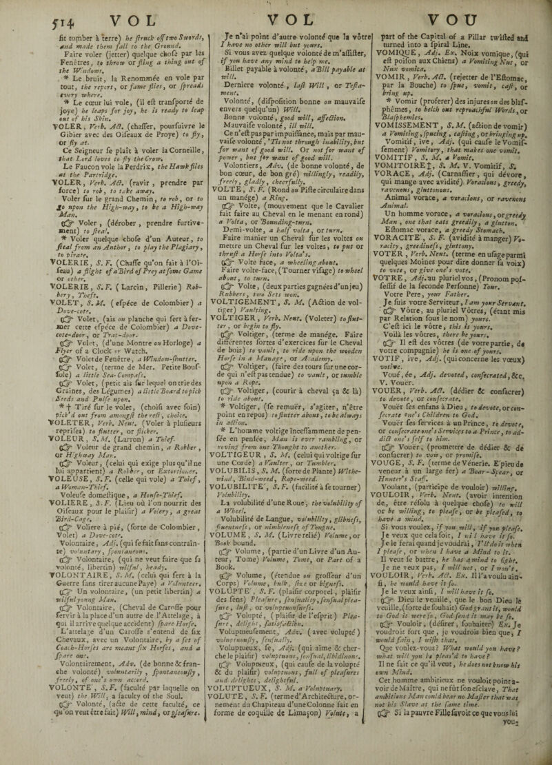 5144 VOL fit tomber à terre) he flruck ojf two Sword.', find wade them fall to the Ground. Faire voler (jetter) quelque chofe par les Fenêtres, to throw or fling a thing out of the Windows. * Le bruit, la Renommée en vole par tout, the report, or fame flies, or fpreads every where. * Le cœur lui vole, (il eft tranfporté de joye) he leaps for joy, he is ready to leap out of his Skin. VOLER, Verb. ACl. (chaffer, pourfuivre le Gibier avec des Oifeaux de Proye) to fly, Or fly at. Ce Seigneur fe plaît à voler la Corneille, that Lord loves to fly the Crow, Le Faucon vole la Perdrix, the Hawk flies at the Partridge. VOLER, Verb. sift, (ravir, prendre par forcel to rob, to take away. Voler fur le grand Chemin, to rob, or to Jo upon the High-way, to be a High-way Man. c5' Voler , (dérober , prendre furtive¬ ment) to flea!. * Voler quelque chofe d’un Auteur, to Jieal from an Author , to play the Plagiary, to pirate. VOLERIE, S.F. (Chaffe qu’on fait à l’Oi- feau) a flight of aHird of Prey atfame Game or other, VOLERIE, S.F. (Larcin, Pillerie) Rob¬ bery, Theft. VOLET, S. M. ( efpéce de Colombier) a Dove-cote. Volet, (ais on planche qui fert à fer¬ mer cette efpéce de Colombier) a Dove- cote-door, or Trat-door. 0(5 Volet, (d’une Montre ou Horloge) a Flyer of a Clock or Watch. 0(5 Voletde Fenêtre, a Window-flmtter. 05 Volet, (terme de Mer. Petite Bouf- foie) a little Sea- Compafs. 05 Volet, (petit ais fur lequel ontriedes Graines, des Légumes) a littleBoard topick Seeds and Pttlfe upon. * f Tiré fur le volet, (choifi avec foin) pick’d out from arming ft the reft, choice. VOLETER, Verb. Nent. (Voler à plusieurs reprifes) to flutter, or flicker. VOLEUR, S. M. (Larron) a Thief. 05 Voleur de grand chemin, a Robber , or H'ghway Man. 05 Voleur, (celui qui exige plus qu’il ne lui appartient) a Robber, or Extortioner. VOLEUSE, S.F. (celle qui vole) a Thief, a Woman-Thief. Voieufe domeftique , a Honfe-Thief. VOLIERE, S.F. (Lieu où l’on nourrit des Oifeaux pour le plaifir) a Volery, a great Bird-Cage. 05 Voliere à pie, (forte de Colombier, Volet) a Dove-cote. Volontaire, Adj. (qui fe fait fans contrain¬ te) voluntary, fpomaneotts. 05 Volontaire, (qui ne veut faire que fa volonté, libertin) wilful, heady. VOLONTAIRE, S. M. (celui qui fert à la Guerre fans tirer aucune Paye) a Volunteer. 05 Un volontaire, (un petit libertin) a •wilfulyoung Man. 05 Volontaire, (Cheval de Carofîé pour fervir à la place d’un autre de l’Attelage, à qui il arrive quelque accident) fpare Horfe. L’attelage d’un Caroffe s’entend de fix Chevaux, avec un Volontaire, by a fet of Coach-Horfes are meant fix Horfes, and a fpare one. Volontairement, Adv. (de bonne & fran¬ che volonté) voluntarily , fpontaneoufly , freely, of one’s own accord, VOLONTE', S.F. (faculté par laquelle on veut) the Will, a faculty of the Soul. 05 Volonté, (atfte de cette faculté, ce qu’on veut être fait) Will, mind, qï pleafure. VOL Je n’ai point d’autre volonté que la vôtre I have no other will but yonrs. Si vous avez quelque volonté de m’affifter, if you have any mind to help me. Billet payable à volonté, a Bill payable at will. Derniere volonté , lafl Will, or Tefla- rnent. Volonté, (difpofition bonne on mauvaife envers quelqu’un) Will. Bonne volonté, good will, ajfeClion. Mauvaife volonté, ill will. Ce n’eft pas par impuiflànce, mais par mau¬ vaife volonté, ’Tis not through inability,but for want of good will. Or not for want of power , but for want of good will. Volontiers, Adv. (de bonne volonté, de bon cœur, de bon gré) willingly, readily, freely, gladly, cheerfully. VOLTE, S.F. (Rond ou Pifte circulaire dans un manège) a Ring. tiff Volte, (mouvement que le Cavalier fait faire au Cheval en le menant en rond) a Volta, or Bounding-turn, Demi-volte, a half volta , or turn. Faire manier un Cheval fur les voltes ou mettre un Cheval fur les voices, to put or thru fl a Horfe into Volta’s. (ï5 Volte face, a wheeling about. Faire volte-face, (Tourner vifage) to wheel about, to turn. q5 Volte, (deux parties gagnées d’un jeu) Rubbers, two Sets won. VOLTIGEMENT, S. M. (Aétion de vol¬ tiger) Vaulting. VOLTIGER, Verb. Nent. (Voleter) toflut- ter , or begin to fly. Voltiger, (terme de manège. Faire différentes fortes d’exercices fur le Cheval de bois) to vault, to ride upon the wooden Horfe in a Manage, or Academy. C5 Voltiger, (faire des cours fur une cor¬ de qui n’eft pas tendue) to vault, or tumble upon a Rope. 05 Voltiger, (courir à cheval ça & là) to ride abolit. * Voltiger, (fe remuer, s’agiter, n’ètre point en repos) to flutter about, to be always in aClion. * L’homme voltige inceftamment de pen- fée en penfée, Man is ever rambling, or roving from one Thought to another. VOLTIGEUR , S. M. (celui qui voltige fur une Corde) a Vaulter , or Tumbler, VOLUBILIS , S. M. (fortede Plante) Withe- wind. Bind-meed, Rope-weed. VOLUBILITE’, S.F. (facilité à fe tourner) Volubility. La volubilité d’une Roue, the volubility of a Wheel. Volubilité de Langue, volubility, glibnefs, fiuentnefs, or nimhlenefs of Tongue. VOLUME, S. Ad. (Livrerelié) Volume, or Book bound. 05 Volume, (partie d’un Livre d’un Au¬ teur, Tome) Volume, Tome, or Part of a Book. 05 Volume, (étendue on groffeur d’un Corps) Volume, bulk, fixe or bignefs. VOLUPTE', S.F. (plaifir corporel, plaifir des fens) Pleafure, fenjuality ,fcnfualplea- fttre , lufl, or voluptuonfnefs. 05 Volupté, ( plaifir de l’efprit) Plea¬ fure, delight, fatisfalllbn. Volupcueufement, Adv. ( avec volupté ) voluptiionfly, fenfually. Voluptueux, fe, Adj; (qui aime & cher¬ che le plaifir) voluptuous, fenfnal, libidinous. 05 Voluptueux, (qui caufe de la volupté fit du plaifir) voluptuous, full of pleafure s and delights , delightful. VOLUPTUEUX, S- M. a Voluptuary. VOLUTE, S.F. (termed’Archiceéhire, or¬ nement du Chapiteau d’une Colonne fait en forme de coquille de Limaçon) Vehne, a V O U part of the Capital of a Pillar twifted and turned into a fpiral Line. VOMIQUE, Ady. Ex. Noix vomique, (qui eft poifon aux Chiens) a Vomiting Nut, or Nitx vomica, VOMIR , Verb. Ai7. (rejetter de l’Eftomac, par la Bouche) to fpuc, vomit, cafl, 0r bring up. * Vomir (proférer) des Injures ou des blaf- phêrnes, to belch out reproachful Words, or Blafphemies. VOMISSEMENT, S.M. (aétion de vomir) a Vomiting, fpueing , cafling , or bringing up. Vomitif, ive, Adj. (qui caufe leVomif. fement) Vomitory, that makes one vomit, VOMITIF , S. M. a Vomit. VOMITOIREJ, S. M. V. Vomitif, S. VORACE, Adj. (Carnaffier, qui dévore, qui mange avec avidité) Voracious, greedy, ravenous, gluttonous. Animal vorace, a voracious, or ravenous Animal. Un homme vorace, a voracious, or greedy Man , one that eats greedily, a glutton. Eftomac vorace, a greedy Stomach. VORACITE', S.F. (avidité à manger) Vo¬ racity, greedinefs, gluttony. VOTER , Verb. Neut. (terme en ufageparmi quelques Moines pour dire donner fa voix) to vote, or give one’s vote. VOTRE, Adj.nu pluriel vos, (Pronom pof- felfif de la fécondé Perfonne) Tour. Votre Pere, your Father. Je fuis votre Serviteur, 7 am your Servant, ' 05 Vôtre, au pluriel Vôtres, (étant mis par Relation fous le nom) yours. C’eft ici le vôtre, this is yours. Voilà les vôtres, there be yours. 05 Il eft des vôtres (de votre partie, d« votre compagnie) he is one of yours. VOTIF, ive, Adj. (quiconcerne les vœux) votive. Voué, ée , Adj. devoted, confecrated,&CC. V. Vouer. VOUER, Verb. At7. (dédier & confacrer) to devote, or confecrate. Vouer fes enfans à Dieu, to devote, or con¬ fecrate one’s Children to God, Vouer fes fervices à un Prince, to devote, or confecrate one’s Services to a Prince, to ad¬ dict one’s felf to him. 05 Vouer, (promettre de dédier & de confacrer) ta ww, or promife. VOUGE, S.F. (terme de Vénerie. E'pieude veneur à un large fer) a Boar-Spear, or Hunter’s Staff. Voulant, (participe de vouloir) willing. VOULOIR, Verb. Nent. (avoir intention de, être réfolu à quelque chofe) to will or be willing, to plcafe, or be pleafed, to have a mind. Si vous voulez, if you will, if you pleafe. Je veux que celafoit, I nil have itfo. Je le ferai quand je voudrai, 7’ It do it when I pleafe, or when I have a Mind to it. Il veut fe battre, he has a mind to light. Je ne veux pas, 7 will not, or I won’t. VOULOIR, Verb. A Cl. Ex. Il l’a voulu ain- fi, he would have itfo. Je le veux ainfi, 7 will have it fo, 05 Dieu le veuille, que le bon Dieu le veuille, (forte de fouhait) God grant it, would to God it were fo , God fend it may be fo. 05* Vouloir, (défirer , fouhaiter) Ex. Je voudrait fort que , je voudrais bien que, I would fain , 7 roifh that. Que voulez-vous? What would yon have? what will you it pleas’d to have? II ne fait ce qu’il veut, he does not know his own Mind. Cet homme ambitieux ne vouloit pointa- voir de Maître, qui ne fût fon efclave, That ambitieus Man could bear no Mafter that was not his Slave at the fame time. 05 Si la pauvre Fille favoit ce que vous lui you.