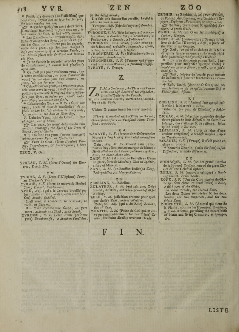 * Phyllis ri’a desycux (oh d’affe&ion) que pour vous, Phyllis has no love but for yen, fbe loves nothing but you, çfë Regarder quelqu’un entre deux yeux, (l’envifager fixement) to flare upon one, to look him in the Face, to look wiftly on him.. * Les Lacédémoniens croyoientqu il étoit lâche & indigne des Grecs, de tailler en piè¬ ces des Gens qui n olbient pas les regarder entre deux yeux , the Spartaus thought it bafe and unworthy of a Grecian People, to cut Men in pieces who durft not look them in the Face. * Je ne faurois le regarder avec des yeux de complaifance, I cannot look pleafantly upon him. * Ce n’eft pas pour vos beaux yeux, (ou à votre confidération, on pour 1 amour de vous) ’tis not upon your own account , or fcore, ’tis not for your fake. * Cela eft fous vos yeux, o« devant vos yeux, cela vous creve les yeux, (ileftprefque im- poffible que vous ne le voyiez.) that’s jnfl be¬ fore your Lyes, or before you ; that’s under your Nofe, you cannot but fee it. * Celacreveles Yeux on * Cela faute aux yeux, (cela eft clair & manifefte) ’tis as plain as can be, ‘tis obvious to every body, ’tis as clear as the Sun at Noon-day. P. Loin des Yeux, loin du Cœur, P. Ont of Sight, ont of Mind. Les yeux, (ou trous) delà mie du Pain eu d’un Fromage, the Eyes of the Crum of Bread, and of Cheefc• * -j- Où font vos yeux, (okvos lunettes?) where are your Eyes, or Speélacles ? Yeux de Chat, (forte d’herbe) Pur¬ ple, Snap-dragon, or Calves-fnont, a Sort of Herb. YEUX, V. Oeil. Y ? YPREAU, S. M. (forte d’Orme) the Elm- tree, Dutch Elm. Y V YVOIRE, S. F. (Dent d’Elephant) Ivory, an Elephant’s Tooth. YVRAIE, S. F. (forte de mauvaife Herbe) Tare, Darnel, Cockle-need. YVRE, Adj. (quia le Cerveau brouillé par les fumées du vin, ok de quelque autre boif- fon) drunk, fuddled. lleftyvre, il chancelle, he is drunk, he reels, or flaggers. * + Yvre comme une loupe, ou yvre mort, asdrnnk as a To aft , dead drunk. YVRESSE , S. F. ( état d’une perfonne yvre) Drunkennefs , a drunken Condition, Z E N or the being drunk. Il a fait cela durant fonyvrefle, he did h when he was drunk, Yvrogne , Adj. (fujetà s’enyvrer) drunken, given to drink, YVROGNE, S. M. (fujet à s’enyvrer) a drun¬ ken Man, a drunken Sot, a Drunkard, a Fuddle-cap , a Guzzle, a Swill-bowl. YVROGNER, Verb. Neuf. (Boire avec ex¬ cès &fouvent) to fuddle, to guzzle , to frill, to bib, to drink hard, to tipple. YVROGNERIE, S. F. (Habitudeonaâe de s’enyvrer) drunkennefs. YVROGNE SSE, S. F. (Femme qui s’eny- vre) a drunken Woman, a fuddling Gofftp. YVROYE, V. Yvraye. z. ZS.M. a Confinant, the Three andTwen- tieth and laft Letter of the Alphabet, is called Zede by the French. Z, is a numeral Letter, worth 2.000, accord¬ ing to this Verfe. Ultima Z canens finem bis mille tenebit. When it is marked with a Tittle on the top , -then itflands for Two Tkoufand Times Thon- fand, 2000000. Z A ZAGAYE, S. F. (javelot dont fe fervent les Mores) a long kind of Dart nfcdamongft the Moors Zain, Adj, M. Ex. Cheval zain , (tout noir on bay, fans,aucune marque de blanc) a Horfe all of one dark Colour, without any Star, Spot, or Mark about him. ZAIN, S.M. (Antimoine Femelle onE'tain de glace, forte de Minéral) Zink or Spelter, a fort of Mineral.. ZANI, S. M. (un Bouffon Italien) a Zany, Jack-pudding , or Merry-Andrew. Z E ZEBELINE, V. Zibeline. ZE'LATEUR, S. M. (qui agit avec Zele) Zealot, Stickler, one who is jealous of or for a thing. ZELE, S. M. (affe&ion ardente pour quel¬ que chofe) Zeal, ardent ajfeilion. Zélé, ée, Adj. (qui a du Zélé) Zealous, full of Zeal, ZENITH, .S’. M. (Point du Ciel qui eft éle¬ vé perpendiculairement fur nos Têtes) Ze¬ nith , the Point direâly over our Heads. F I N. i ZOO ZE'PHIR , «w Zéphire, S, M. (Vent d*Ouèft, du Ponen?, du Couchant, 0» d’occident) 2e- phyrc, Zephyr us, Favonious, or Weft-wind. CGf Zéphir, (vent doux & agréable) Ze- phyre, a gentle Gale. ZERO, S. M. (un O en Arithmétique) a Cypher, Nought. ZEST, S. M. (petitepelured’Orangequ’on leve de deffus l’Ecorce) a Zefl, a piece of the Peel of an Orange. 0^* Zeft, ( ce qui eft au dedans de la Noix & qui la fe'pare en quatre) the woody thick Skin quartering the Kernel of a Walnut. * F Je n’en donnerais pas un Zeft, (ex- preflion pour méprifer quelque chofe) 7 would not give a fir aw , a rufh, or a pin’s head for it. 03* Zeft, (efpéce de bourfe pour mettre de la Poudre à poudrer les cheveux) a Pow¬ der-bag. f Zeft, Tnterj. (dont onfe fertquand on veut fe moquer de ce qu’un homme dit) 4 Fiddlc-flick, Pfliaw. Z I ZIBELINE, S. F. (Animal fauvagequi ref- femble à la Martre) a Sable. Zibeline, (ou peau de Zibeline) a Sable- Ski n. ZICZAC , S. M, (Machine compofée deplu- fieurs pièces de Bois difpofées en fautoir ote lofenge, qui s’allonge & fe refferre, felon qu’on veut) a Zic-zac. ZINZOLIN, S. M. (lorte de laine d’une couleur rougeâtre) a reddi/h worfled , nfed in Tapeftry-work. ZIZANIE, S.F. (Yvraye) il n’eft point en ufage au propre. * Semer la Zizanie, (ou la divifion) to fon Dijfenflon, to make differences. Z O ZODIAQUE, S. M. (un des grand Cercle* de la Sphere) Zodiack, one of the great Cir¬ cles of the Celeftial Sphere. ZOILE, S. M. (mauvais critique) a fnarl- ing Critick. Iron. Zofle. ZONE, S.F. (UnedesCinq parties du Glo¬ be qui font entre les deux Poles) a Zone, a fifth part of the Globe. La Zone torride, the thorrid Zone. Les deux Zones tempérées 8c les deux froides, the two temperate, and the two frigid Zones. ZOOPHYTE , S. M. (Animal qui tient de la Plante, comme les E'ponges) Zoophitcs, a Plant-Animal ,parcaking the nature both of Plants and living Creatures, as Spunges, &<. LISTE