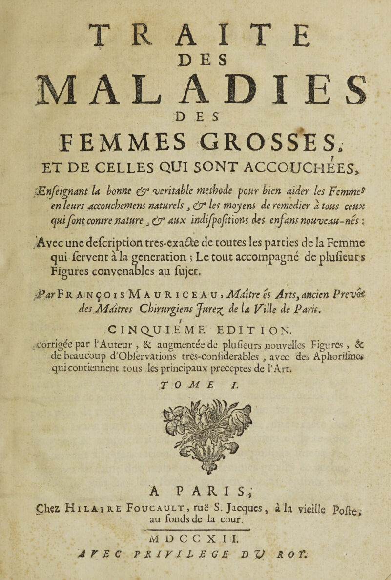 DES DES FEMMES GROSSES, ET DE CELLES QUI SONT ACCOUCHEES, jEnfeignant la bonne & 'véritable méthode pour bien aider les Femmcs en leurs accouchemens naturels £7* les moyens de remedier a tous ceux qui font contre nature > aux indifpofîtions des enfans nouveau-nes 1 Avec une defcription tres-exa£te de toutes les parties de la Femme qui Fervent à la génération ; Le tout accompagné de plufîeur s Figures convenables au fujet, •Par FrançoisMauriceaüj Maître es Arts, ancien Prévôt des Maîtres Chirurgiens Jure^ de la Ville de Paris. CINQUIEME EDITION. corrigée par l’Auteur , 6c augmentée de plu fieu rs nouvelles Figures , 6c de beaucoup d’Obfervations tres-confiderables , avec des Aphorifmes qui contiennent tous les principaux préceptes de l’Art. TOME I. A PARIS, Chez Hilaire Foucault, ruë S„ Jacques, à la vieille Polie; au fonds de la cour. MDCCXII, AVEC ? E 1 V 1 l E G E D V R O T.