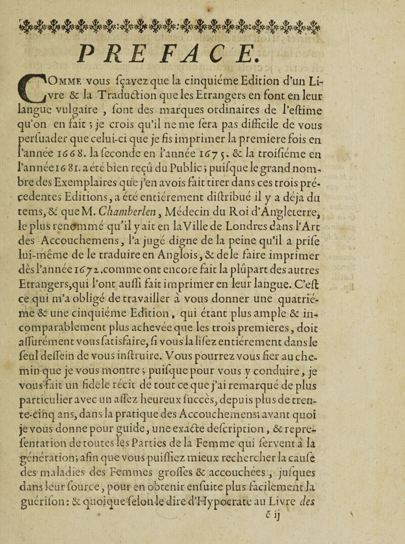 PREFACE. COmme vous fçayezque la cinquième Edition d’un Li¬ vre & la Tradu&ion que les Etrangers en font en leur langue vulgaire , font des marques ordinaires de l’eftime quon en faits je crois qu’il ne me fera pas difficile de vous periuader que celui-ci que je fis imprimer la première fois en l’année 166%. la fécondé en l’année 167 5. & la troifiéme en l’annéeiô 81. aéré bien reçu du Public ; puifque le grand nom¬ bre des Exemplaires que j’en avois fait tirer dans ces trois pré¬ cédentes Editions, a été entièrement diftribué il y a déjà du tenus, ôe queM. Chamberlen, Médecin du Roi d’Angleterre, le plus renommé qu'il y ait en la Ville de Londres dans l’Art des Accouchenuens, l’a jugé digne de la peine qu’il a prife lui-même de le traduire en Anglois,&dele faire imprimer dès l’année comme ont encore fait la plupart des autres Etrangers,qui l’ont auffi fait imprimer en leur langue. C’eft ce qui m’a obligé de travailler à vous donner une quatriè¬ me & une cinquième Edition, qui étant plus ample & in¬ comparablement plus achevée que les trois premières, doit affiurément vousfatisfaire, fi vous la lifez entièrement dans le feul deffiein de vous inftruire. Vous pourrez vous fier au che¬ min que je vous montre; puifque pour vous y conduire, je vous-fait un fidele récit de tout ce que j’ai remarqué de plus particulier avec un a fiez heureux fuccès, depuis plus de tren¬ te-cinq ans, dans la pratique des Accouchemens; avant quoi je vous donne pour guide, uneexaéte defcription, &repre- fentation de toutes les Parties de la Femme qui fervent a la génération; afin que vous puiffiez mieux rechercher la c a Life des maladies des Femmes groffes & accouchées, jufques dans leur fource, pour en obtenir enfuite plus facilement la guérifon : 6e quoique félon le dire d’Hypocrate au Livre des éij