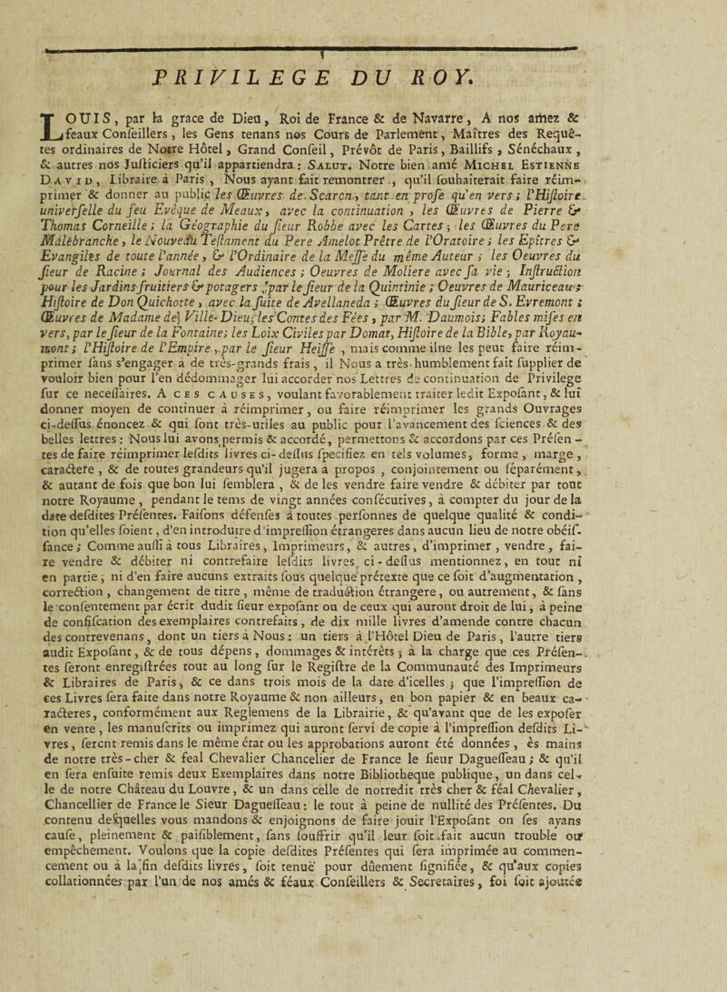 PRIVILEGE DU ROY. LOUIS, par h grâce de Dieu, Roi de France & de Navarre, A nos amez & féaux Confeillers, les Gens tenans nos Cours de Parlement, Maîtres des Requê¬ tes ordinaires de Notre Hôtel, Grand Confeil, Prévôt de Paris, Baillifs , Sénéchaux, & autres nos Justiciers qu’il appartiendra: Salut. Notre bien amé Michel Estienne David, Libraire à Paris , Nous ayant fait remontrer , qu’il fouhaiterait faire réim¬ primer & donner au public les Œuvres de. Scarcn., tant en profe quen vers ; l'Hifoire. univerfelle du feu Evêque de Meaux, avec la continuation , les Œuvres de Pierre G* Thomas Corneille ; la Géographie du fleur Robbe avec les Cartes ; les Œuvres du Pere Mdlêbranche, le Nouveau Teftament du Pere Amelot Prêtre de l'Oratoire ; les Epîtres G* Evangiles de toute Vannée, G l'Ordinaire de la Mejfe du même Auteur s les Oeuvres du fleur de Racine ; Journal des Audiences ; Oeuvres de Moliere avec fa vie ; Infruôlion pour les Jardins fruitiers G potagers ,'par le feur de la Qiiintinie ; Oeuvres de Mauriceau; Hijtoire de Don Quichotte , avec la fuite de Avellaneda ; Œuvres du fleur de S. Evremont ; Œuvres de Madame de) Ville- Dieu; les Contes des Fées, par M. Daumoiss Fables mifes en vers, par le fleur de la Fontaine; les Loix Civiles par Domat, Hifoire de la Bible, par Royau- mont; VHifoire.de l'Empire par le fleur Heiffe , mais comme ilne les peut faire réim¬ primer fans s’engager à de très-grands frais, il Nous a très-humblement fait fupplier de vouloir bien pour l’en dédommager lui accorder nos Lettres de continuation de Privilège fur ce neceflaires. A ces causes, voulant favorablement traiter ledit Expofant, & lui donner moyen de continuer à réimprimer, ou faire réimprimer les grands Ouvrages ci-delfus énoncez & qui font très-utiles au public pour l’avancement des fciences & des belles lettres : Nous lui avonspermis & accordé, permettons & accordons par ces Préfen - tes de faire réimprimer lefdits livres ci- dellns fpecifîez en tels volumes, forme, marge, caraéfere , & de toutes grandeurs qu’il jugera à propos , conjointement ou féparément, & autant de fois que bon lui femblera , & de les vendre faire vendre & débiter par tout notre Royaume , pendant le tems de vingt années confécutives, à compter du jour de la date defdites Préfenres. Faifons défenfes à toutes perfonnes de quelque qualité & condi¬ tion qu’elles foient, d’en introduire d’imprelfion étrangères dans aucun lieu de notre obéif- fance; Comme auflî à tous Libraires, Imprimeurs, & autres, d’imprimer, vendre, fai¬ re vendre & débiter ni contrefaire lefdits livres, ci - dellus mentionnez, en tout ni en partie , ni d’en faire aucuns extraits fous quelque prétexte que ce foit d’augmentation , corre&ion, changement de titre , même de traduéfion étrangère, ou autrement, & fans le confeutement par écrit dudit fleur expofant ou de ceux qui auront droit de lui, à peine de confifcation des exemplaires contrefaits, de dix mille livres d’amende contre chacun des contrevenans, dont un tiers à Nous : un tiers à l’Hôtel Dieu de Paris, l’autre tiers audit Expofant, & de tous dépens, dommages & intérêts ; à la charge que ces Préfen-. tes feront enregiftrées tout au long fur le Regiftre de la Communauté des Imprimeurs & Libraires de Paris, & ce dans trois mois de la date d’icelles j que l’impreflîon de ces Livres fera faite dans notre Royaume & non ailleurs, en bon papier & en beaux ca¬ ractères, conformément aux Reglemens de la Librairie, & qu’avant que de les expofer en vente, les manufcrits ou imprimez qui auront fervi de copie à l’impreflîon defdirs Li-V vres, fercnt remis dans le même état ou les approbations auront été données , ès mains de notre très-cher & féal Chevalier Chancelier de France le heur Daguefleau; & qu’il en fera enfuite remis deux Exemplaires dans notre Bibliothèque publique, un dans ceN le de notre Château du Louvre, & un dans cèlle de notredit très cher & féal Chevalier, Chancellier de France le Sieur Daguefleau: le tout à peine de nullité des Préfèntes. Du contenu desquelles vous mandons & enjoignons de faire jouir l’Expofant on fes ayans caufe, pleinement & paifiblement, fans fouffrir qu’il leur foit .fait aucun trouble oir empêchement. Voulons que la copie defdites Préfentes qui fera imprimée au commen¬ cement ou à la'fîn defdits livres, foit tenue pour dûement lignifiée, & qu'aux copies collationnées par l’un de nos amés & féaux Confeillers & Secrétaires, foi foit ajoutes