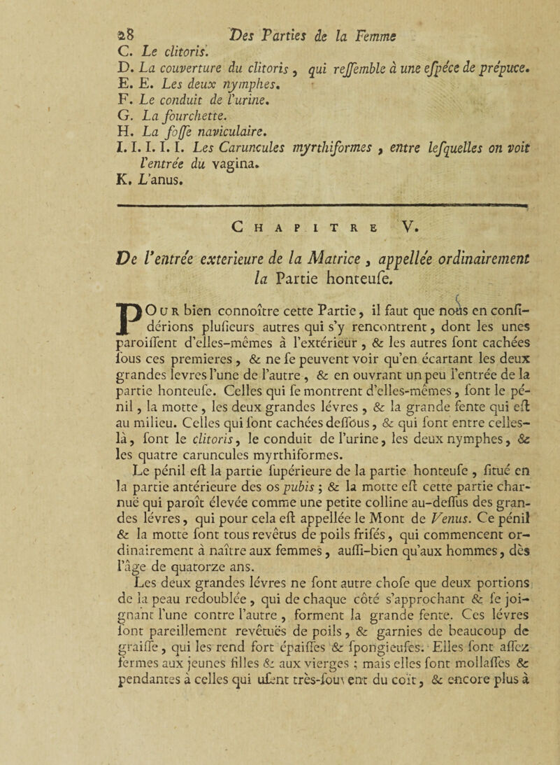 C. Le clitoris. D. La couverture du clitoris , qui rejjemble à une efpéce de prépuce» E. E. Les deux nymphes, F. Le co?iduit de l'urine, G. La fourchette. H. La foffè naviculaire, I. 1.I.1.1. Les Caruncules myrthiformes , entre lefquelles on voit l'entrée du vagina. K. Lanus. Chapitre V. De V entrée extérieure de la Matrice , appellée ordinairement la Partie honteufe. PO u R bien connoître cette Partie, il faut que nous en confi- dérions plufieurs autres qui s’y rencontrent, dont les unes parodient d’elles-mêmes à l’extérieur , & les autres font cachées fous ces premières , & ne fe peuvent voir qu’en écartant les deux grandes levres l’une de l’autre , & en ouvrant un peu l’entrée de la partie honteufe. Celles qui fe montrent d’elles-mêmes, iont le pé- nil, la motte , les deux grandes lèvres , & la grande fente qui eft au milieu. Celles qui font cachées defîbus, & qui font entre celles- là , font le clitoris, le conduit de l’urine, les deux nymphes, 8c les quatre caruncules myrthiformes. Le pénil eft la partie fupérieure de la partie honteufe , fitué en la partie antérieure des os pubis ; & la motte eft cette partie char¬ nue qui paroît élevée comme une petite colline au-deffus des gran¬ des lèvres, qui pour cela eft appellée le Mont de Venus. Ce pénil & la motte font tous revêtus de poils frifés, qui commencent or¬ dinairement à naître aux femmes, auffi-bien qu’aux hommes, dès l’âge de quatorze ans. Les deux grandes lèvres ne font autre chofe que deux portions de la peau redoublée , qui de chaque côté s’approchant & fe joi¬ gnant l’une contre l’autre , forment la grande fente. Ces lèvres font pareillement revêtues de poils, & garnies de beaucoup de graille, qui les rend fort épaiffes & fpongieufes. Elles font affcz fermes aux jeunes hiles & aux vierges ; mais elles font moilaffes 8c pendantes à celles qui ufent très-fou \ ent du coït, & encore plus à