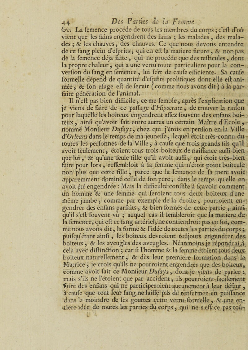 &c. La femence procède de tous les membres du corps ; ceft cTou vient que les fains engendrent des fains ; les malades , des mala¬ des ; & les chauves, des chauves. Ce que nous devons entendre de ce fang plein d’efprits, qui en eft la matière future , & non pas de la femence déjà faite, qui ne procède que des tefticules , dont la propre chaleur, qui a une vertu toute particulière pour la con- verfion du fang en femence, lui fert de caufe efficiente. Sa caufe formelle dépend de quantité d’efprits prolifiques dont elle eft ani¬ mée, & fon ufage eft de fervir (comme nous avons dit) à la par* faite génération de l’animal. Il n’eft pas bien difficile, ce me femble, après l'explication que je viens de faire de ce paffage d'Hipocrate , de trouver la railon pour laquelle les boiteux engendrent affez fouvent des enfans boi¬ teux , ainfi qu’avoit fait entre autres un certain Maître d’Ecole , nommé Monfieur Dufays, chez qui j’étois en penfion en la Ville d'Orléans dans le temps de ma jeuneffe, lequel étoit très-connu du toutes les perfonnes de la Ville, à caufe que trois grands fils qu'il avoit feulement, étoient tous trois boiteux de naiflance auffi-bien que lui , & qu’une feule fille qu’il avoit auffi, qui étoit très-bien faite pour lors , reffembloit à fa femme qui n’étoit point boiteufe non plus que cette fille, parce que la femence de fa rnere avoit apparemment dominé celle de fon pere, dans le temps quelle en avoit été engendrée : Mais la difficulté confifte à fçavoir comment un homme '& une femme qui feroient tous deux boiteux d’une même jambe , comme par exemple de la droite , pourroient en¬ gendrer des enfans parfaits, & bien formés de cette partie , ainfi qu’il s eft fouvent vu ; auquel cas il fembleroit que la matière de la femence, qui eft ce fang artériel, ne contiendroit pas en foi, com¬ me nous avons dit, la forme & l’idée de toutes les parties du corps ; puifqu’étant ainfi , les boiteux devroient toujours engendrer des- boiteux, & les aveugles des aveugles. Néanmoins je répondrai,à cela avec diftinétion ; car fi l’homme & la femme étoient tous deux boiteux naturellement, & dès leur première formation dans la Matrice , je crois qu’ils ne pourroient engendrer que des boiteux, comme avoit fait ce Monfieur Dufays, dont je viens de parler : mais s’ils ne l’étoient que par accident, ils pourroient facilement: faire des enfans qui ne participeroient aucunement à leur défaut, à caufe que tout leur fang ne laifife püs de renfermer en puiflance dans la moindre die fes gouttes cette vertu formelle, & une en- sîiere idée de toutes les parties du corps, qui ne s .efface pas tqû-