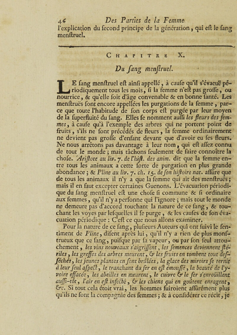 l’explication du fécond principe de la génération, qui efl le fang menftruel. Chapitre X. Du fang îtienflrueL LE fang menftruel efl ainfiappelle, à caufe qu’il s’évaeuepé¬ riodiquement tous les mois, fi la femme n’eft pas groflfe, ou nourrice, & quelle foit dâge convenable & en bonne fanté. Les menftruës font encore appellées les purgations de la femme, par¬ ce que toute l’habitude de fon corps efl; purgée par leur moyen de la fuperfluité du fang. Elles fe nomment aufli les fleurs des fem¬ mes , à caufe qu’à l’exemple des arbres qui ne portent point de fruits , s’ils ne font précédés de fleurs , la femme ordinairement ne devient pas groile d’enfant devant que d’avoir eu fes fleurs. Ne nous arrêtons pas davantage à leur nom, qui efl; afîez connu de tout le monde ; mais tâchons feulement de faire connoître la chofe. 'Ariftote au liv. 7. de Vliift. des anim. dit que la femme en¬ tre tous les animaux a cette forte de purgation en plus grande abondance ; 8c Pline au liv. 7. ch. 75. de fon hijtoire nat. allure que de tous les animaux il n’y a que la femme qui ait des menftruës ; mais il en faut excepter certaines Guenons. L’évacuation périodi¬ que du fang menftruel efl; une chofe fl commune & fi ordinaire aux femmes , qu’il n’y a perfonne qui l’ignore ; mais tout le monde ne demeure pas d’accord touchant la nature de ce fang, & tou¬ chant les voyes par lefquelles il fe purge , & les caufes de fon éva¬ cuation périodique : C’eft ce que nous allons examiner. Pour la nature de ce fang, plufieurs Auteurs qui ont fuivi le fen- timent de Pline, difent après lui, qu’il n’y a rien de plus monf- trueux que ce fang, puifque par fa vapeur, ou par fon feul attou¬ chement , les vins nouveaux s’aigrijfent, les femences deviennent fié- rïles, les greffes des arbres meurent, Or les fruits en tombent tout def- féchés, les jeunes plantes en font brûlées, la glace des miroirs fe ternit à leur feul afpeEl, le tranchant du fer en efl étnouffé, la beauté de Vy- voire effacée, les abeilles en meurent, le cuivre Or le fer s’enroüillent auffi-tôt, ïair en efl infecié, Or les chiens qui en goûtent enragent, Orc. Si tout cela étoit vrai, les hommes fuiroient aflurément plus qu’ils ne font la compagnie des femmes ; 8c à confidérer ce récit, je