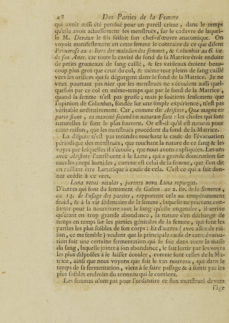 qui avoir auflî été penduë pour un pareil crime , dans le temps qu’elle avoit actuellement les menftruës, fur le cadavre de laquel¬ le M. Devaux le fils faifoit ion chef-d’œuvre anatomique. On voyoit manuellement en cette femme le contraire de ce que difent ■Primerofe au /. livre des maladies des femmes, & Columbus au 6. Uv. de fin Anat. car toute la cavité du fond de fa Matrice étoit enduite de petits grumeaux de fang caillé , 8c les vaiiieaux étoient beau¬ coup plus gros que ceux du col, & même tout pleins de fang caillé vers les orifices qui le dégorgent dans le fond de la Matrice. Je ne veux pourtant pas nier que les menftruës ne s’écoulent aufli quel¬ quefois par ce col en même-temps que par le fond de la Matrice , quand la femme n’ell pas grolle ; mais je foutiens feulement que l’opinion de Columbus, fondée fur une (impie expérience, n’eft pas véritable ordinairement. Car , comme dit Arijtote, Qiim magna ex parce fiunt , ea maxime fecundàm naturam funt : les choies qui font naturelles le font le plus fouvent. Or eft-il qu’il eft naturel pour cette raifon , que les menftruës procèdent du fond de la Matrice. La difpute n’eft pas moindre touchant la caulc de l’évacuation périodique des menftruës, que touchant la nature de ce fang 8c les voyes par lefcuelles il s’écoule, que nous avons expliquées. Les uns avec Ârifiote l’attribuent à la Lune , qui a grande domination fur tous les corps humides , comme eft celui de la femme, que Ton dit en raillant être Lunatique à caul'e de cela. Ceft ce qui a fait don¬ ner crédit à ce vers.. Luna vêtus vetulas , juvenes nova Luna repurgau D’autres qui font du fentiment de Galien , au 2. liv. de la Semence , mu 14. de l'ufige des parties , rapportent cela au tempéramment froid, 8c à la vie féclentaire de la femme, laquelle ne pouvant con¬ firmer pour fa nourriture tout le fang quelle engendre , il arrive qu’étant en trop grande abondance , la nature s’en décharge de temps en temps fur les parties génitales de la femme , qui font les parties les plus foibles de fon corps : Et d’autres ( avec a (fez de rai- fon, ce mefembîe) veulent que la principale caufe de cette évacua¬ tion foit une certaine fermentation qui fe fait dans toute la malle du fang, laquelle jointe à fon abondance, le fait fortir par les voyes les plus difpofées à Je laifïer écouler , comme font celles de la Ma¬ trice, ainfi que nous voyons que fait le vin nouveau , qui dans le temps de fa fermentation, vient à fe faire paffage & à fortir par les plus foibles endroits du tonneau qui le contient. Les femmes n’ont pas pour l’ordinaire ce flux mcnftruel devant
