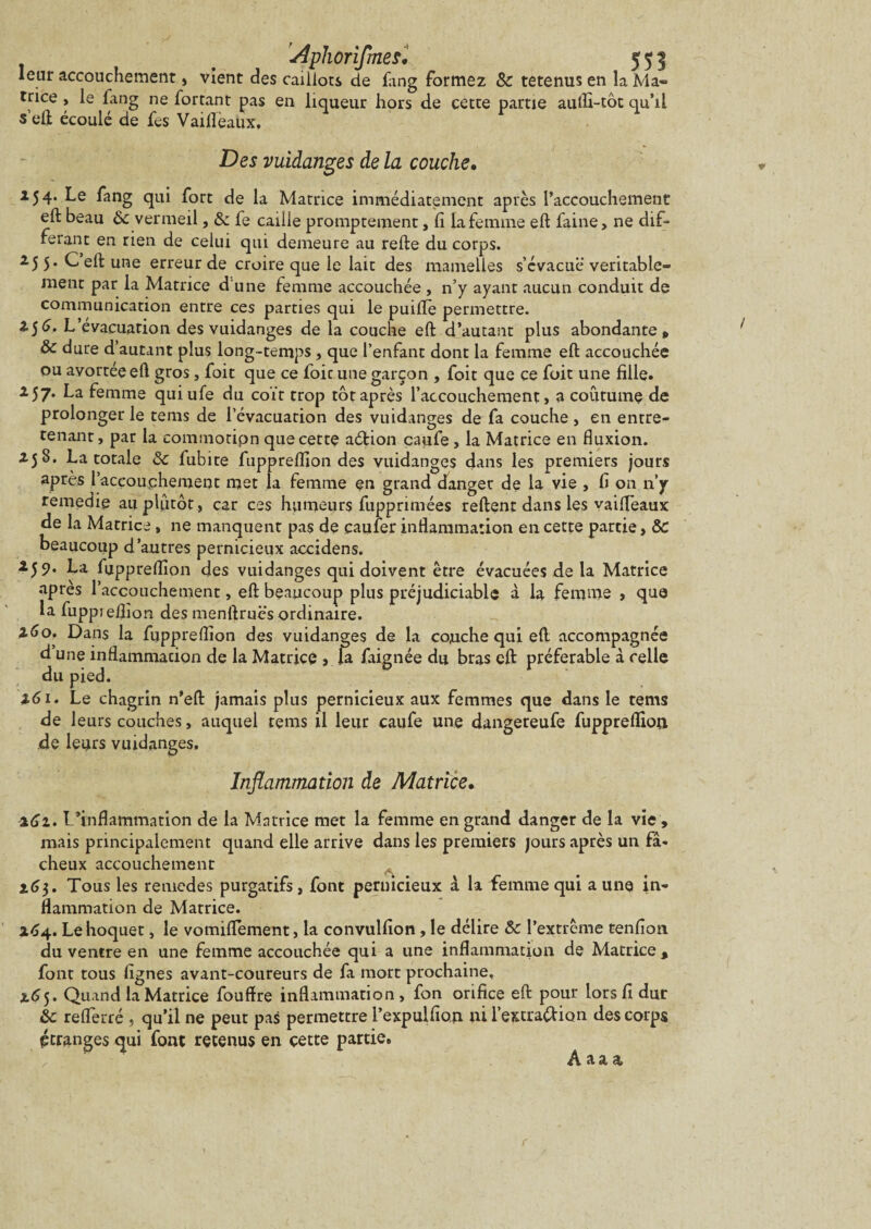 leur accouchement, vient des caillots de fang formez 8c tetenus en la Ma¬ trice , le fang ne fortant pas en liqueur hors de cette partie aufli-tôt qu’il s’eli écoulé de fes VaifleaUx. Des vuidanges de la couche• 154. Le fang qui fort de la Matrice immédiatement après l’accouchement eft beau 8c vermeil, & fe caille promptement, fi la femme eft faine, ne dif¬ férant en rien de celui qui demeure au relie du corps. 25 5* Ceft une erreur de croire que le lait des mamelles s’évacuë véritable¬ ment par la Matrice d'une femme accouchée , n’y ayant aucun conduit de communication entre ces parties qui le puiflè permettre. Z$6. L’évacuation des vuidanges de la couche eft d’autant plus abondante » 8c dure d’autant plus long-temps, que l’enfant dont la femme eft accouchée ou avortée eft gros, foit que ce foit une garçon , foit que ce foit une fille. 257. La femme quiufe du coït trop tôt après l’accouchement, a coutume de prolonger le tems de l’évacuation des vuidanges do fa couche, en entre¬ tenant , par la eommotipn que cette aétion caufe, la Matrice en fluxion. 258. La totale 8c fubite fuppreflion des vuidanges dans les premiers jours après l’accouchement met la femme en grand danger de la vie , fi on n’y remedie au plutôt, car ces humeurs fupprimées relient dans les vaifleaux de la Matrice , ne manquent pas de çaufer inflammation en cette partie, 8c beaucoup d’autres pernicieux accidens. 259. La fuppreflion des vuidanges qui doivent être évacuées de la Matrice après l’accouchement, eft beaucoup plus préjudiciable à la femme , que la fuppreflion des menftruës ordinaire. 160. Dans la fuppreflion des vuidanges de la couche qui eft accompagnée d une inflammation de la Matrice , la faignée du bras eft préférable à celle du pied. 3.61. Le chagrin n’eft jamais plus pernicieux aux femmes que dans le tems de leurs couches, auquel tems il leur caufe une dangereufe fuppreflion de leurs vuidanges. Inflammation de Matrice. 262. L’inflammation de la Matrice met la femme en grand danger de la vie , mais principalement quand elle arrive dans les premiers jours après un fâ¬ cheux accouchement 16$. Tous les remedes purgatifs, font pernicieux à la femme qui a une in¬ flammation de Matrice. 264. Le hoquet, le vomiflement, la convulfion, le délire &c l’extrême tenfion du ventre en une femme accouchée qui a une inflammation de Matrice , font tous lignes avant-coureurs de fa mort prochaine, %6 5. Quand la Matrice fouffre inflammation, fon orifice eft pour lors fi dur 8c reflerré, qu’il ne peut pas permettre l’expulfion ni l’extraélion des corps étranges qui font retenus en cette partie» Âaaa