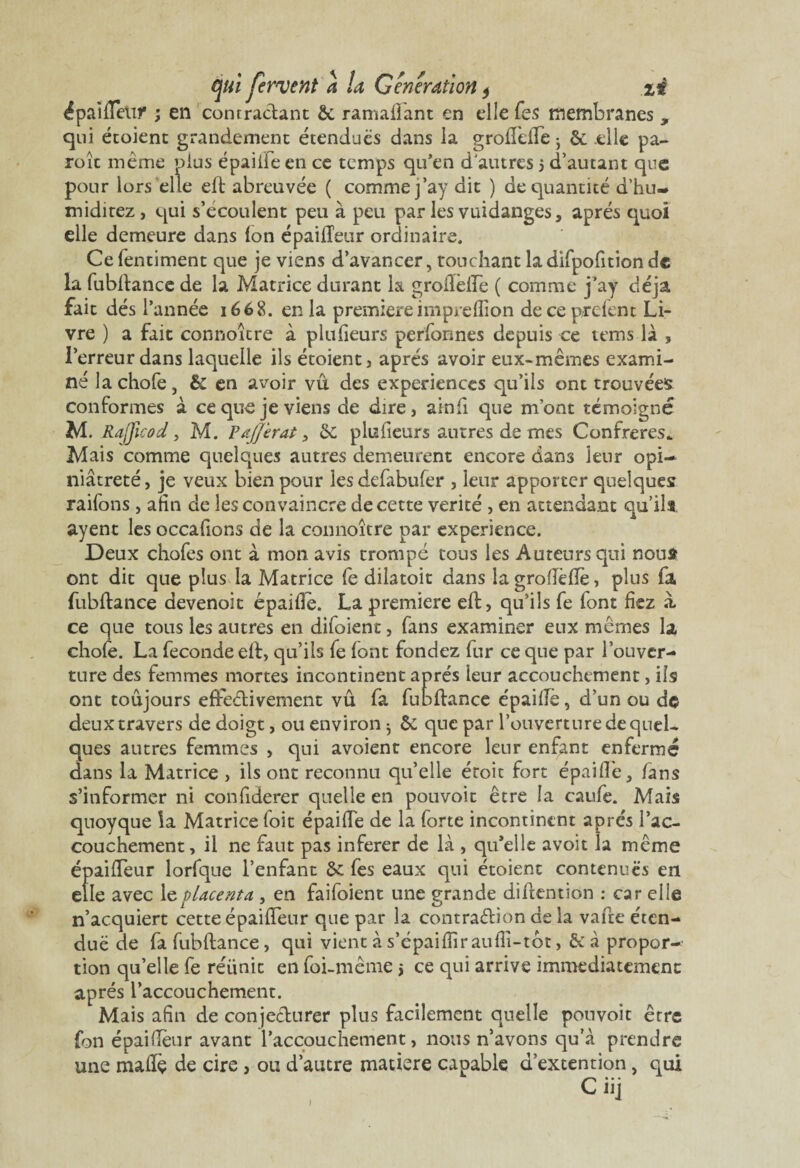 ^paîlTetir ; en contractant &. ramafîant en elle Tes membranes , qui étoient grandement étendues dans la groftêffe • &; .elle pa- roît même plus épaiiie en ce temps qu’en d'autres 5 d’autant que pour lors elle eft abreuvée ( comme j’ay dit ) de quantité d’hu- miditez, qui s’écoulent peu à peu par les vuidanges, après quoi elle demeure dans Ion épailTeur ordinaire. Cefentiment que je viens d’avancer, touchant ladifpofition de la fubftance de la Matrice durant la grofïèfTe ( comme j’ay déjà fait dés l’année 1668. en la premièreimpreflîon deceprclent Li¬ vre ) a fait connoître à plufieurs perfonnes depuis ce tems là , l’erreur dans laquelle ils étoient , après avoir eux-mêmes exami¬ né la chofe, & en avoir vu des expériences qu’ils ont trouvées conformes à ce que je viens de dire, ainfl que m’ont témoigné M. Rajficod, M. Paffèrat , 3c plufieurs antres de mes Confrères* Mais comme quelques autres demeurent encore dans leur opi¬ niâtreté, je veux bien pour les defabufer , leur apporter quelques raifons , atin de les convaincre de cette vérité , en attendant qu’ils ayent les occafions de la connoître par expérience. Deux chofes ont à mon avis trompé tous les Auteurs qui nous ont dit que plus la Matrice fe dilatoit dans la groflèfïè, plus fa fubftance devenoit épaifie. La première eft, qu’ils fe font fiez à. ce que tous les autres en difoient, fans examiner eux mêmes la chofe. La fécondé eft, qu’ils fe font fondez fur ce que par l’ouver¬ ture des femmes mortes incontinent après leur accouchement, ils ont toujours effectivement vu fa fubftance épaiflè, d’un ou de deux travers de doigt, ou environ ^ ôc que par l’ouverture de quel¬ ques autres femmes , qui avoient encore leur enfant enfermé dans la Matrice , ils ont reconnu qu’elle éroit fort épaifle, fans s’informer ni confiderer quelle en pouvoir être la caufe. Mais quoyque la Matrice foit épailTe de la forte incontinent apres l’ac¬ couchement, il ne faut pas inferer de là , qu’elle avoit la même épailTeur lorfque l’enfant &: fes eaux qui étoient contenues en elle avec 1 z placenta , en faifoient une grande diftention : car elle n’acquiert cette épailTeur que par la contraction delà vafte éten¬ due de fa fubftance, qui vient à s’épaifîîraufli-tot, & à propor¬ tion qu’elle fe réunit en foi-même j ce qui arrive immédiatement après l’accouchement. Mais afin de conjecturer plus facilement quelle pouvoit être fon épaidèur avant l'accouchement, nous n’avons qu’à prendre une malle de cire, ou d’autre matière capable d’extention, qui C nj