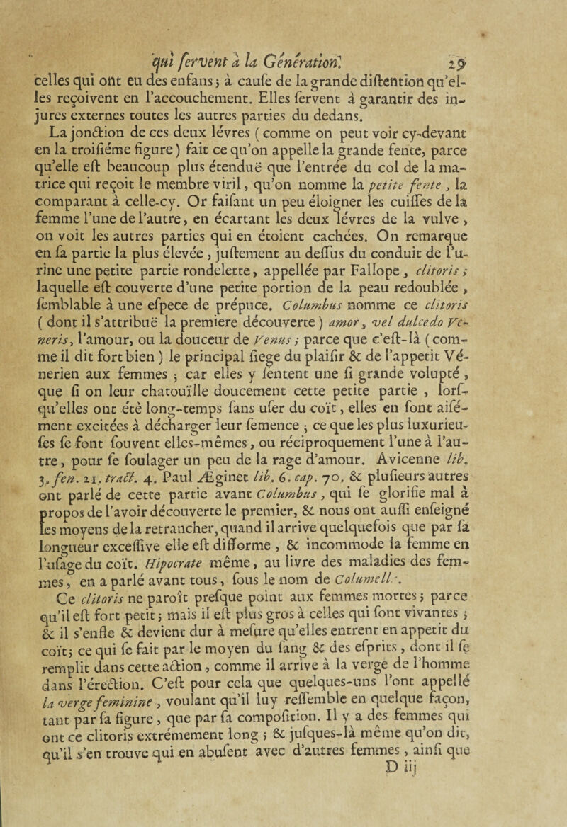 celles qui ont eu des enfansj à caufe de la grande diftentïon qu’el¬ les reçoivent en l’accouchement. Elles fervent à garantir des in~ jures externes toutes les autres parties du dedans. La jonction de ces deux lèvres ( comme on peut voir cy-devant en la troifiéme figure ) fait ce qu’on appelle la grande fente, parce qu’elle eft beaucoup plus étendue que l’entrée du col de la ma¬ trice qui reçoit le membre viril, qu’on nomme la petite fente , la comparant à celle-cy. Or faifant un peu éloigner les cuifTes de la femme l’une de l’autre, en écartant les deux lèvres de la vulve > on voit les autres parties qui en étoient cachées. On remarque en fa partie la plus élevée , juftement au deflus du conduit de l’u¬ rine une petite partie rondelette, appellée par Fallope , clitoris > laquelle eft couverte d’une petite portion de la peau redoublée , femblable à une efpece de prépuce. Columbus nomme ce clitoris ( dont il s’attribue la première découverte ) amor s itel dulcedo Vc~ neris, l’amour, ou la douceur de Venus ; parce que e’eft-Ià ( com¬ me il dit fort bien ) le principal fiege du plaifir 6c de l’appetit Vé¬ nérien aux femmes 3 car elles y fentent une fi grande volupté, que fi on leur chatouille doucement cette petite partie , lorf- qu’elles ont été long-temps fans ufer du coït, elles en font aifé- ment excitées à décharger leur femence 3 ce que les plus iuxurieu- fes fe font fou vent elles-mêmes, ou réciproquement l’une à l’au¬ tre , pour fe foulager un peu de la rage d’amour. Avicenne lib. 3efen. 21. tratt, 4. Paul Æginet lib, G. cap. 70. 6c plu fieu rs autres ont parlé de cette partie avant Columbus , qui fe glorifie mal à propos de l’avoir découverte le premier, 5c nous ont aufïi enfeigné les moyens delà retrancher,quand il arrive quelquefois que par fa longueur exceffive elle eft difforme , 6c incommode la femme en l’ufagedu coït. Hipocrate même, au livre des maladies des fem¬ mes , en a parlé avant tous, fous le nom de Columellr. Ce clitoris ne paroît prefque point aux femmes mortes j parce qu’il eft fort petit $ mais il eft plus gros à celles qui font vivantes $ L il s’enfle 6c devient dur à mefure quelles entrent en appétit du coït j ce qui fe fait par le moyen du fang 6c des efprits, dont il fe remplit dans cette action, comme il arrive à la verge de l’homme dans l’érection. C’eft pour cela que quelques-uns l’ont appellé la rverge féminine , voulant qu il lu y reftemblc en quelque façon, tant par fa figure , que par fa compofition. Il y a des femmes qui ont ce clitoris extrêmement long i & jufques-là même qu’on die, qu’il Ven trouve qui en abufeot avec d’autres femmes, ainfi que D iij