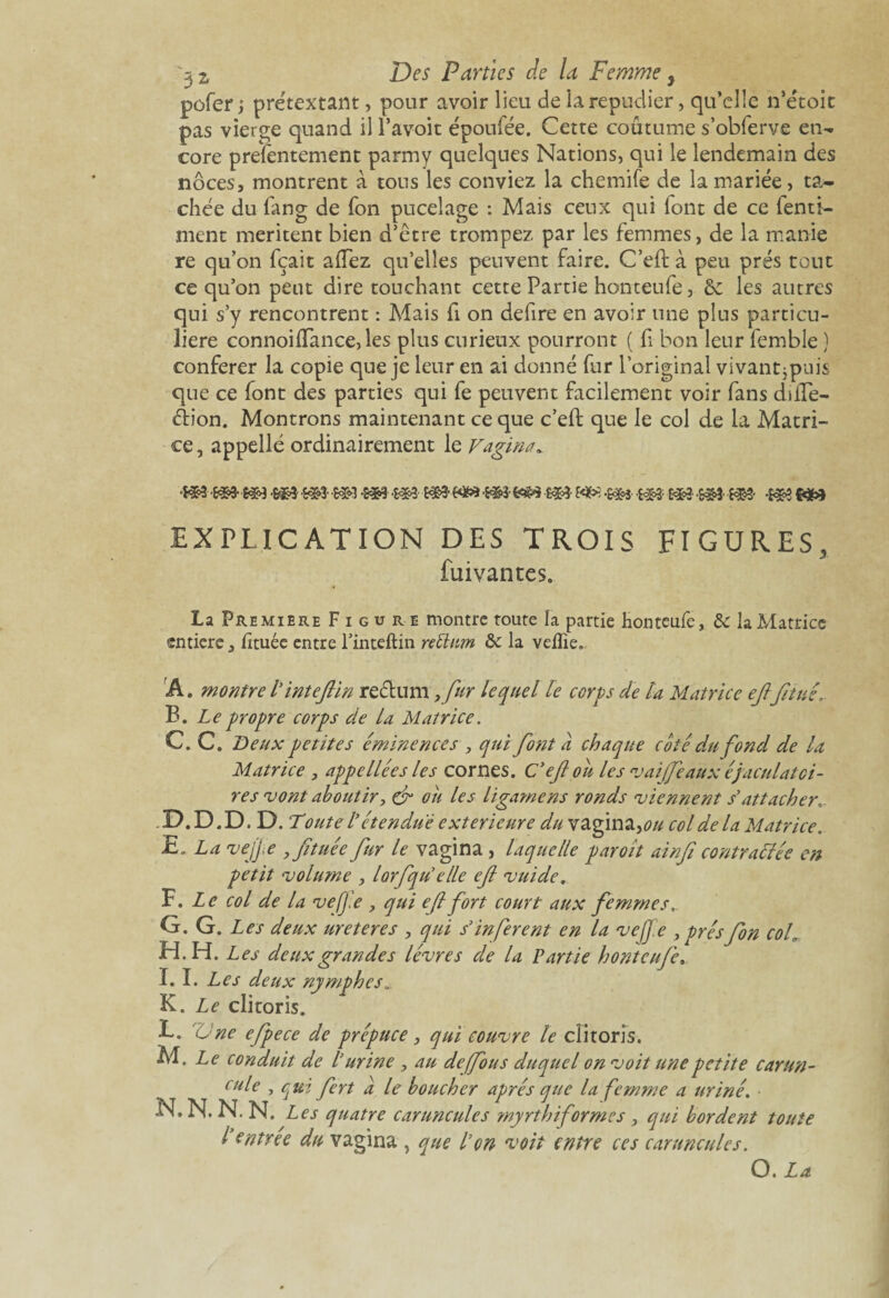 pofer ; prétextant, pour avoir lieu de la répudier, qu’elle n’étoit pas vierge quand il l’avoit époufée. Cette coutume s’obferve en¬ core présentement parmy quelques Nations, qui le lendemain des noces, montrent à tous les conviez la chemife de la mariée, ta¬ chée du fang de Ton pucelage : Mais ceux qui lont de ce fenti- ment méritent bien d’être trompez par les femmes, de la manie re qu’on fçait allez qu’elles peuvent faire. C’eft à peu prés tout ce qu’on peut dire touchant cette Partie honteufe, & les autres qui s’y rencontrent : Mais fi on defire en avoir une plus particu¬ lière connoi(Tance, les plus curieux pourront ( fi bon leur femble ) conférer la copie que je leur en ai donné fur l’original vivant jpuis que ce font des parties qui fe peuvent facilement voir fans düle- éb'on. Montrons maintenant ce que c’eft que le col de la Matri¬ ce, appelle ordinairement le Vagina* -m m- -m m m -m m && m && m- m -m -m && EXPLICATION DES TROIS FIGURES, fui van tes. La Première Figure montre toute la partie honteufe, & la Matrice entière, iîtuée entre l’inteftin rettum la veflîe. A. montre l’inteflin rectum ,fur lequel le corps de l'a Matrice ejlfinie, B. Le propre corps de la Matrice. C. C. Deux petites éminences , qui fiont a chaque coté du fond de la Matrice , appellées les cornes. C’eftou les v ai (fie aux éjaculatoi¬ res vont aboutir, & ou les ligame ns ronds viennent s'attacher D. D.D.D. Toute l’étendue extérieure du vagina,*?# col de la Matrice. E. La ve/Jie y fi tuée fiur le vagina, laquelle paroit ainfi contractée en petit volume , lorfiqu’elle ejl vuide. F. Le col de la vefj.e , qui ejlfiort court aux femmes». G. G. Les deux ureteres , qui s’infèrent en la vefj'.e , présfion coh H. H. Les deux grandes lèvres de la Partie honteufe. I. 1. Les deux nymphes.. K. Le clitoris. L. 'Une efipece de prépuce, qui couvre le clitoris. M. Le conduit de l’urine , au de (fous duquel on voit une petite carun- cule , qui fiert a le boucher après que la femme a uriné. N. N. N. N. Les quatre caruncules myrthiformes, qui bordent toute l’entrée du vagina , que l’on voit entre ces caruncules. O. La