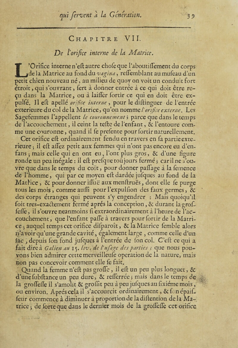 Chapitre VII. De /’ orifice interne de la Matrice. L’Orifice interne n’effc autre chofeque l’aboutifiTement du corps delà Matrice au fond du pagina, refiTemblant au mufeau d’un petit chien nouveau né , au milieu de quoy on voit un conduit fort étroit, qui s’ouvrant, fert à donner entrée à ce qui doit être re¬ çu dans la Matrice, ou à laifier fortir ce qui en doit être ex- pulfé. Jl eft apellé orifice interne , pour le diftinguer de l'entrée extérieure du col de la Matrice, qu’on nomme l'orifice externe. Les Sagefemmes l’appellent le couronnement'', parce que dans le temps de l’accouchement , il ceint la tefte de l’enfant, & l’entoure com¬ me une couronne, quand il feprefente pourlortirnaturellement. Cet orifice eft ordinairement fendu en travers en fa partie exté¬ rieure 5 il efi: afiez petit aux femmes qui n’ont pas encore eu d’en- fans 5 mais celle qui en ont en, l’ont plus gros, êe d’une figure ronde un peu inégale : il efi: prefque toujours fermé 5 car il ne s’ou¬ vre que dans le temps du coït, pour donner pafiage à la femence de l’homme, qui par ce moyen eft dardée jufques au fond de la Mattice , & pour donner ifiuë aux menftruës, dont elle fc purge tous les mois , comme auflî pour l’expulfion des faux germes, & * des corps étranges qui peuvent s’y engendrer : Mais quoiqu’il foit tres-exa&ement fermé après la conception, ôc durant lagrof- lefie, il s’ouvre neanmoins fi extraordinairement à l’heure de l’ac¬ couchement, que l’enfant pafie à travers pour fortir de la Matri¬ ce 5 auquel temps cet orifice difparoît, Ô£ la Matrice femble alors n’avoir qu’une grande cavité, également large , comme celle d'un lac , depuis fon fond jufques à l’entrée de Ion col. C’eft ce qui a fait dire à Galien au 15. liv. de tuf âge des parties ; que nous pou¬ vons bien admirer cette merveilleufe operation de la nature, mais non pas concevoir comment elle fe fait. Quand la femme n’efl: pas grofie , il eft un peu plus longuet, & d’une fubftance un peu dure, êe refierrée, mais dans le temps de la grofieiïe il s’amolit & groflït peu à peu jufques au fixiéme mois, ou environ. Après cela il s’accourcit ordinairement, &fonépaif- feur commence à diminuer à proportion de ladiftention delà Ma¬ trice j de forte que dans le dernier mois de la grofïèfie cet orifice