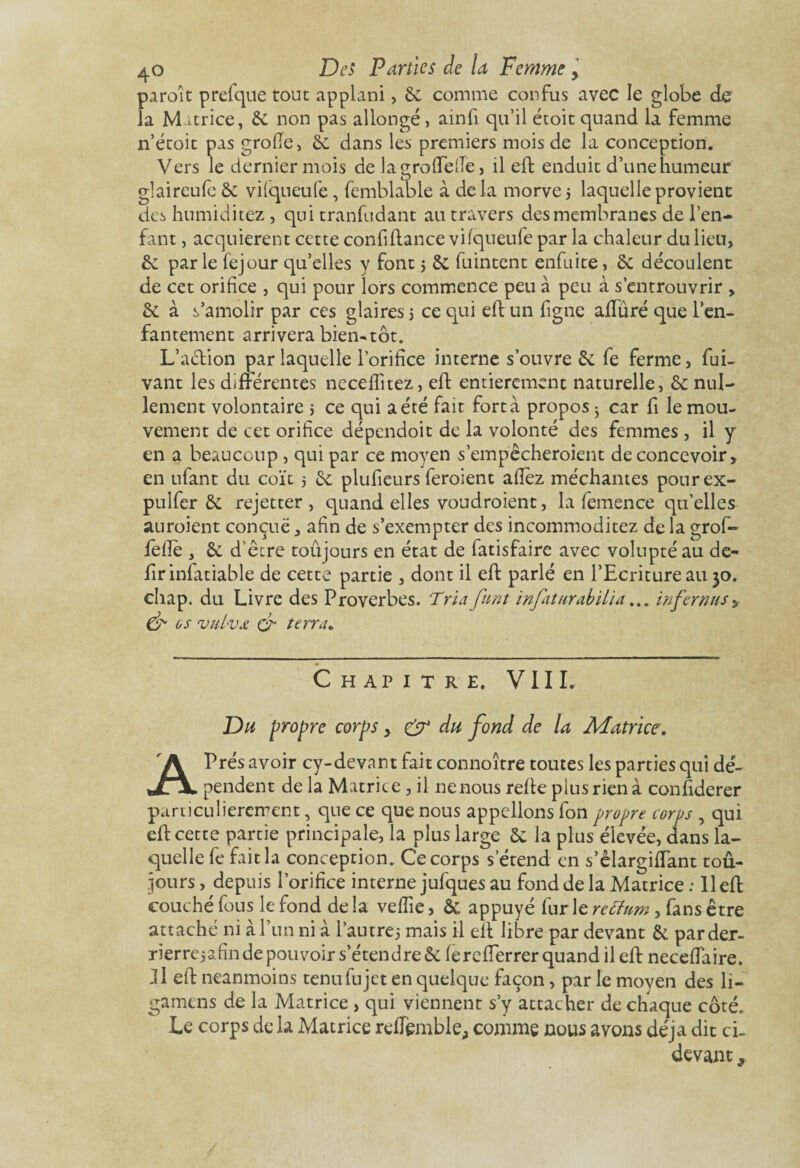 paroit prefque tout applani, 6c comme confus avec le globe de la M itrice, 6c non pas allongé , ainfi qu’il étoit quand la femme n’étoit pas grofie, 6c dans les premiers mois de la conception. Vers le dernier mois de lagroftefie, il eft enduit d’une humeur glaireufe 6c viiqueufe, femblable à delà morves laquelle provient des humiditez , qui tranfudant au travers des membranes de l’en¬ fant , acquièrent cette confiftance vifqueufe par la chaleur du lien, 6c par le fejour qu’elles y font s 6c fuintent enfuite, 6c découlent de cet orifice , qui pour lors commence peu à peu à s’entrouvrir , 6c à s’amolir par ces glaires s ce qui eft un figne aftûré que l’en¬ fantement arrivera bien-tôt. L’a&ion par laquelle l’orifice interne s’ouvre 6c fe ferme, fui- vant les différentes nccefïîtez, eft entièrement naturelle, 6c nul¬ lement volontaire s ce qui a été fait fort à propos ; car fi le mou¬ vement de cet orifice dépendoit de la volonté des femmes, il y en a beaucoup , qui par ce moyen s’empêcheroient de concevoir, en ufant du coït 5 6c plufieurs feroient afiez méchantes pourex- pulfer 6c rejetter , quand elles voudroient, la femence qu’elles auroient conçue, afin de s’exempter des incommoditez de la grof- feftè , 6c d’être toûjours en état de fatisfaire avec volupté au de- firinfatiable de cette partie , dont il eft parlé en l’Ecriture au 30. chap. du Livre des Proverbes. Tria fnnt infaturabilia... in fer nus> & os vuL-vx & terra. Chapitre. VIII. Du propre corps, & du fond de la Matrice, APrés avoir cy-devant fait connoître toutes les parties qui dé¬ pendent de la Matrice, il ne nous refte plus rien à confiderer particulièrement, que ce que nous appelions fon propre corps , qui eft cette partie principale, la plus large 6c la plus élevée, dans la¬ quelle fe fait la conception. Ce corps s’étend en s’êlargiffant tou¬ jours , depuis l’orifice interne jufques au fond de la Matrice : 11 eft couché fous le fond de la vefîie, 6c appuyé furie retfum, fans être attaché ni à l’un ni à l’autre,* mais il eft libre par devant 6c parder- rierrejafin de pouvoir s’étendre 6c fereflerrer quand il eft neceftaire. 31 eft neanmoins tenu fu jet en quelque façon, par le moyen des li- gamens de la Matrice , qui viennent s’y attacher de chaque côté. Le corps de la Matrice reflfemble, comme nous avons déjà dit ci- devant ,