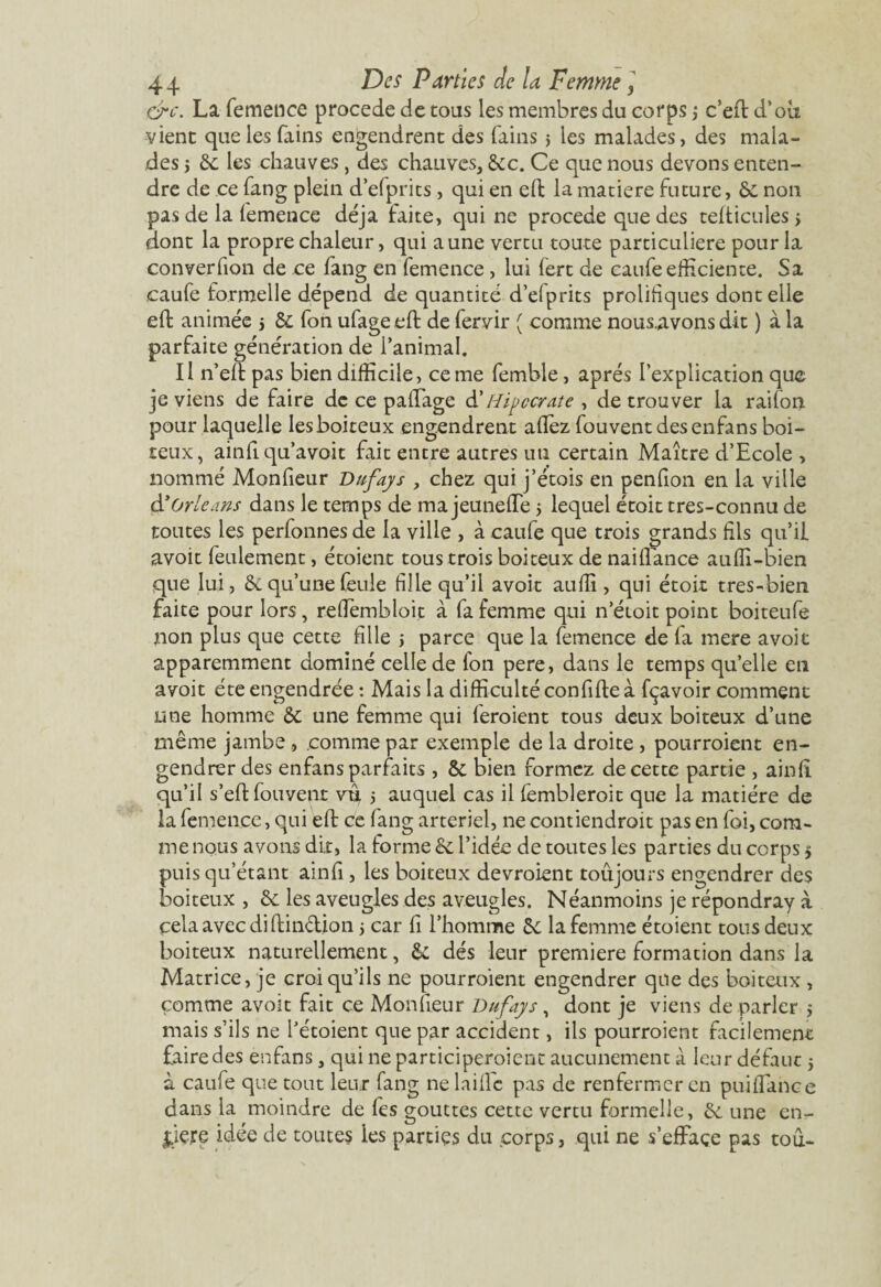 dre. La femence procédé de tous les membres du corps j c’eil d’où vient quelesfains engendrent des filins j les malades, des mala¬ des y 6e les chauves, des chauves, 6ec. Ce que nous devons enten¬ dre de ce fang plein d’efprits, qui en efl la matière future, 6e non pas de la femence déjà faite, qui ne procédé que des tefticules s dont la propre chaleur, qui aune vertu toute particulière pour la converfion de ce fang en femence, lui fert de caufe efficiente. Sa caufe formelle dépend de quantité d’efprits prolifiques dont elle eft animée j 5c fon ufageeft de fervir ( comme nous.avons dit ) à la parfaite génération de l’animal. Il n’eft pas bien difficile, cerne femble, après l’explication que je viens de faire de ce p a liage d'Hipccrate , de trouver la raifon pour laquelle les boiteux engendrent aflez fouventdesenfans boi¬ teux, ainfl qu’avoit fait entre autres uti certain Maître d’Ecole , nommé Monfieur Dufays , chez qui j’étois en penfion en la ville & Orléans dans le temps de ma jeunefle $ lequel étoit tres-connu de toutes les perfonnes de la ville , à caufe que trois grands fils qu’il avoit feulement, étoient tous trois boiteux de naiflance auffi-bien que lui, 6e qu’une feule fille qu’il avoit au fia , qui étoit tres-bien faite pour lors, refièmbloit à fa femme qui n’éioit point boiteufe non plus que cette fille j parce que la femence de fa mere avoit apparemment dominé celle de fon pere, dans le temps quelle en avoit été engendrée : Mais la difficulté confifteà fçavoir comment une homme ôc une femme qui feroient tous deux boiteux d’une même jambe, comme par exemple de la droite , pourroient en¬ gendrer des enfans parfaits , & bien formez de cette partie , ainfî qu’il s’eft fouvent vu 5 auquel cas il fembleroit que la matière de la femence, qui eft ce fang artériel, ne contiendrait pas en foi, com¬ me nous avons dit, la forme 6c l’idée de toutes les parties du corps > puis qu’étant ainfî, les boiteux devraient toujours engendrer des boiteux , 6c les aveugles des aveugles. Néanmoins je répondray à cela avec diftindion 5 car fi l’homme 6c la femme étoient tous deux boiteux naturellement, 6c dés leur première formation dans la Matrice, je croi qu’ils ne pourroient engendrer que des boiteux , comme avoit fait ce Monfieur Dufays, dont je viens de parler 5 mais s’ils ne l’étoient que par accident, ils pourroient facilement faire des enfans, qui ne participeraient aucunement à leur défaut ; à caufe que tout leur fang ne laide pas de renfermer en pui fiance dans la moindre de fes gouttes cette vertu formelle, 6c une en¬ tiers idée de toutes les parties du corps, qui ne s’efface pas toû-