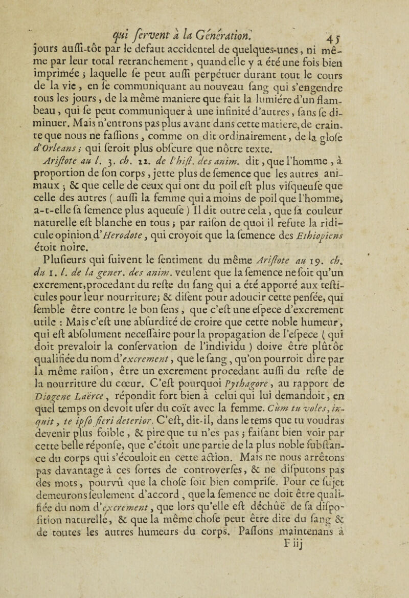 jours auffi-tôt par le defaut accidentel de quelques-unes, ni mê¬ me par leur total retranchement, quand elle y a été une fois bien imprimée ; laquelle fe peut auffi perpétuer durant tout le cours de la vie , en fe communiquant au nouveau fang qui s’engendre tous les jours , de la même maniéré que fait la lumière d’un flam¬ beau , qui fe peut communiquer à une infinité d’autres, fans fe di¬ minuer. Mais n’entrons pas plus avant dans cette matière, de crain, te que nous ne faffions, comme on dit ordinairement, de la glofe d’Orléans i qui feroit plus obfcure que nôtre texte. Ariflote au l. 3. ch. 12. de l’hifl. des anim. dit,que l’homme , à proportion de fon corps, jette plus de femence que les autres ani¬ maux j ôc que celle de ceux qui ont du poil eft plus vifqueufe que celle des autres ( auffi la femme qui a moins de poil que l’homme, a-1-elle fa femence plus aqueufe ) Il dit outre cela, que fa couleur naturelle eft blanche en tous j par raifon de quoi il réfuté la ridi¬ cule opinion & Hérodote 3 qui croyoit que la femence des Ethiopiens étoit noire. Plufieurs qui fuivent le fentiment du même Ariflote au 19. ch„ du 1. I. de la gener. des anim. veulent que la femence nefoit qu’un excrement,procédant du relie du fang qui a été apporté aux tefti- cules pour leur nourriture; 6c difent pour adoucir cette penfée, qui femble être contre le bon fens, que c’effc uneefpece d’excrement utile : Maisc’eft une abfurdité de croire que cette noble humeur, qui eft abfolument neceflaire pour la propagation de l’elpece ( qui doit prévaloir la confervation de l’individu ) doive être plûtôc qualifiée du nom d'excrement, que le fang, qu’on pourroit dire par la même raifon, être un excrement procédant auffi du refte de la nourriture du cœur. C’eft pourquoi Pythagore, au rapport de Biogene La'érce, répondit fort bien à celui qui lui demandoit, en quel temps on devoir uler du coït avec la femme, citm tu voles, in¬ duit , te ipfo fieri deterior. C’eft, dit-il, dans letems que tu voudras devenir plus foible , 6c pire que tu n’es pas ; fai tant bien voir par cette belle réponfe, que c’étoit une partie de la plus noble fubftan- ce du corps qui s’écouloit en cette aftion. Mais ne nous arrêtons pas davantage à ces fortes de controverlès, 6c ne dilputons pas des mots, pourvu que la chofe foie bien comprife. Pour ce lujet demeurons feulement d’accord , que la femence ne doit être quali¬ fiée du nom & excrement, que lors qu’elle eft dechûé de fa difpo- fition naturelle, 6c que la même chofe peut être dite du fang 6c de toutes les autres humeurs du corps. Paiïons maintenans à