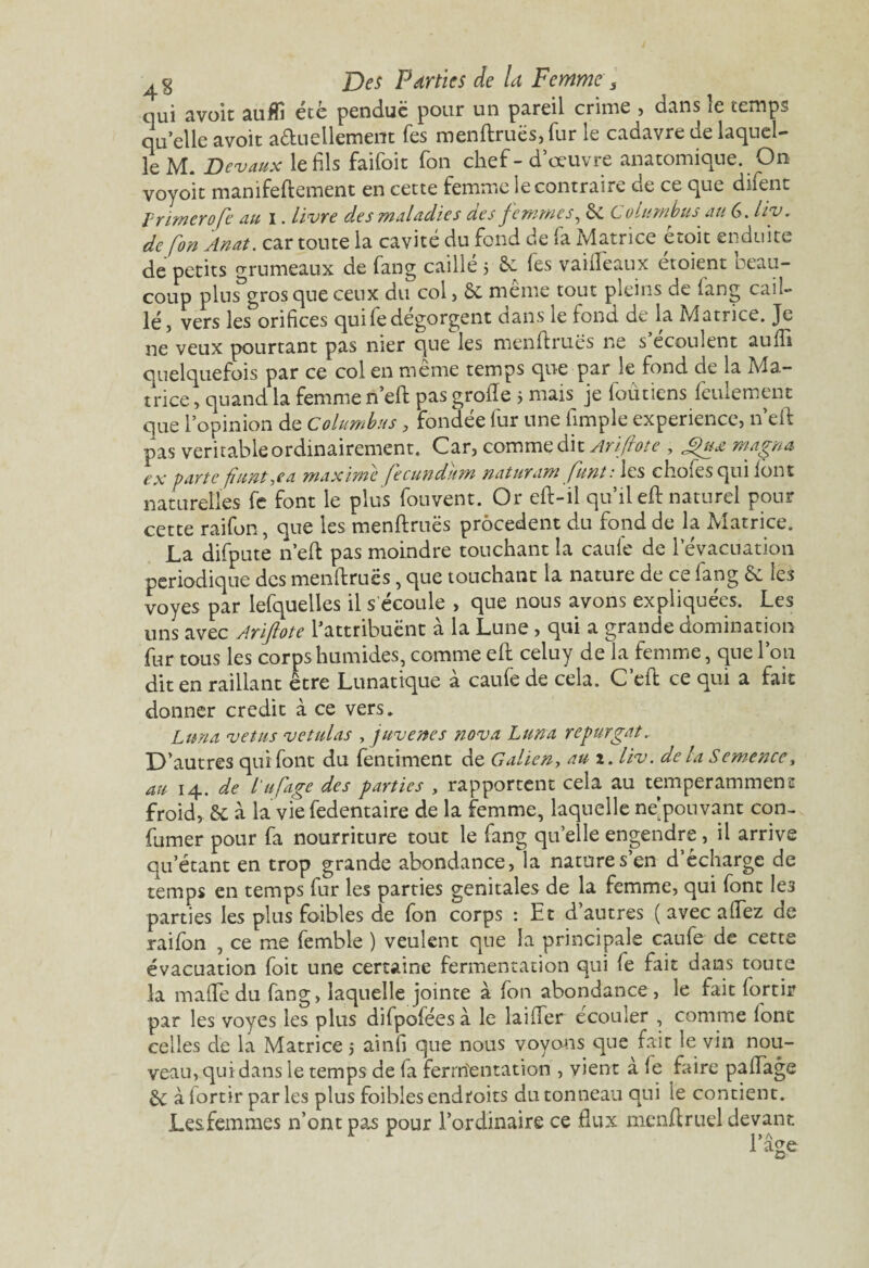 qui a voit aufli été pendue pour un pareil crime , dans le temps qu’elle avoit actuellement Tes menftruës, fur le cadavre de laquel¬ le M. Devaux le fils faifoit Ton chef-d’œuvre anatomique. On voyoit manifeftement en cette femme le contraire de ce que difent l rimer ofe au I. livre des maladies des femmes, & C olumbus au 6. liv. de fon Anat. car toute la cavité du fond de fa Matrice étoit enduite de petits grumeaux de fang caillé 5 Se fes vailfeaux étoient beau¬ coup plus^gros que ceux du col, Se même tout pleins de fang cail¬ lé, vers les orifices quifedégorgent dans le fond de la Matrice. Je ne veux pourtant pas nier que les menff rues ne s ecoulent auffi quelquefois par ce col en même temps que par le fond de la Ma¬ trice , quand la femme n’eft pas groffe 5 mais je foùticns feulement que l’opinion de C olumbus, fondée fur une fimple expérience, n’eft pas véritable ordinairement. Car, comme dit Ariftote , gux magna ex parte fiuntyea maxime (ecundum naturam funt: les choies qui font naturelles fe font le plus fouvent. Or eft-il qu’il eft naturel pour cette raifon, que les menftruës procèdent du fond de la Matrice, La difpute n’eft pas moindre touchant la caufe de l’évacuation périodique des menftruës, que touchant la nature de ce fang Sc les voyes par lefquelles il s écoule , que nous avons expliquées. Les uns avec Ariftote l'attribuent à la Lune , qui a grande domination fur tous les corps humides, comme eft celuy de la femme, que l’on dit en raillant être Lunatique à caufe de cela. C’eft ce qui a fait donner crédit à ce vers. Lima vêtus vetulas , juvenes nova Luna repurgat.. D’autres qui font du fentiment de Galieny au 1. liv. de la Semence, au 14. de l'ufage des parties , rapportent cela au temperamment froid, & à la vie fedentaire de la femme, laquelle ne’pouvant con- fumer pour fa nourriture tout le fang qu’elle engendre , il arrive qu’étant en trop grande abondance, la nature s’en d’écharge de temps en temps fur les parties génitales de la femme, qui font le3 parties les plus foibles de fon corps : Et d’autres ( avec allez de raifon , ce me femble ) veulent que la principale caufe de cette évacuation foit une certaine fermentation qui fe fait dans toute la malfe du fang, laquelle jointe à fon abondance , le fait lortir par les voyes les plus difpofées à le biffer écouler , comme font celles de la Matrice 5 ainfi que nous voyons que fait le vin nou¬ veau, qui dans le temps de fa ferrrîentation , vient à fe faire paffage Se à lortir par les plus foibles endroits du tonneau qui le contient. Lesfemmes n’ont pas pour l’ordinaire ce flux menffruel devant l’âge O