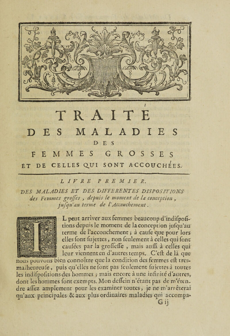 TRAITE DES MALADIES DES femmes grosses ET DE CELLES QUI SONT ACCOUCHEES, LIVRE PREMIER. LES MALADIES ET LES DIFFERENTES DISPOSITIONS des Femmes grojfes , depuis le moment de U conception , jufqu au terme de F Accouchement. Lpeut arriver aux femmes beaucoup d’indifpofî» tiens depuis le moment de la conception jufqu’au terme de l'accouchement 5 à caufe que pour lors elles font fujettes, non feulement à celles qui font caufées par la grolfelTe , mais aulïï à celles qui __ leur viennent en d’autres temps. C’eft de là que nous pouvons bien connoître que la condition des femmes eft tres- maiheureufè, puis qu’elles nefont pas feulement fujettes à toutes les indifpofitionsdes hommes 5 mais encore aune infinité d'autres» dont les hommes font exempts. Mon deflein n’étant pas de m’éten¬ dre allez amplement pour les examiner toutes, je ne m’arrêterai qu’aux principales & aux plus ordinaires maladies qui accompa» Gij