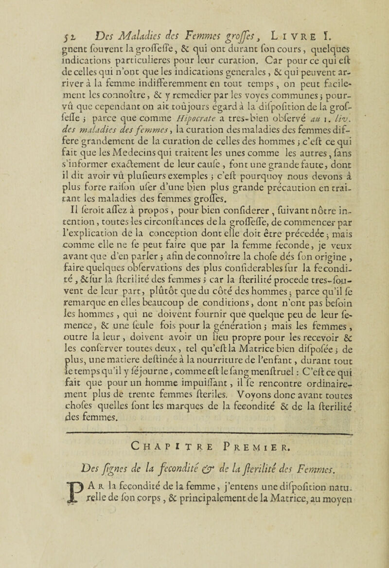 gnent fou vent la groflefte, & qui ont durant fon cours, quelques indications particulières pour leur curation. Car pour ce quiefl de celles qui n’ont que les indications generales , &. qui peuvent ar¬ river à la femme indifféremment en tout temps , on peut Facile¬ ment les connoître, & y remedier par les voyes communes 5 pour¬ vu que cependant on ait toujours égard à la dilpofition de la grof- lefle ; parce que comme Hipocrate a tres-bien obfervé au 1. Liv. des maladies des femmes, la curation des maladies des femmes dif¬ féré grandement de la curation de celles des hommes 5 c’eft ce qui fait que les Médecins qui traitent les unes comme les autres, fans s’informer exactement de leur caufe , font une grande faute, dont il dit avoir vu plufieurs exemples 5 c’eft pourquoy nous devons à plus forte railon ufer d’une bien plus grande précaution en trai¬ tant les maladies des femmes groffes. Il feroit alfez à propos , pour bien confiderer , fuivant nôtre in¬ tention , toutes les circonftances delà grofTefTe, de commencer par l’explication de la conception dont elle doit être précédée ^ mais comme elle ne le peut faire que par la femme fécondé, je veux avant que d’en parler 5 afin de connoître la chofe dés fon origine , faire quelques obfervations des plus confiderablesfur la fécondi¬ té , ôdùr la flerilité des femmes ; car la flerilité procédé très-fou- vent de leur part, plutôt que du côté des hommes $ parce qu’il fe remarque en elles beaucoup de conditions, dont n’ont pas befoin les hommes , qui ne doivent fournir que quelque peu de leur fe- mence, & une feule fois pour la génération $ mais les femmes , outre la leur, doivent avoir un lieu propre pour les recevoir de les conferver toutes deux , tel qu’eft la Matrice bien difpoféej de plus, une matière deftinée à la nourriture de l’enfant, durant tout le temps qu’il y féjourne, comme eft le fang menftruei : C’ell ce qui fait que pour un homme impuiffant, il fe rencontre ordinaire¬ ment plus de trente femmes fterîles. Voyons donc avant toutes chofes quelles font les marques de la fécondité de de la flerilité ides femmes. Chapitre Premier. Des figues de la fécondité & de la flerilité des Femmes. PA r la fécondité de la femme, j’entens une difpofition natu¬ relle de fon corps, de principalement de la Matrice, au moyen