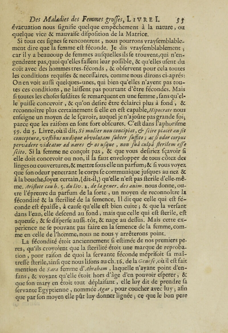 évacuation nous lignifie quelque empêchement à la nature, ou quelque vice 6c mauvaife difpofition de la Matrice. Si tous ces lignes fe rencontrent, nous pourrons vrayfemblabie- ment dire que la femme eft féconde. Je dis vrayfemblablement j car il y a beaucoup de femmes aufquellesiisfe trouvent,qui n’en¬ gendrent pas,quoi qu’elles falfent leur pollible, 6c quellesufent du coït avec des hommes très-féconds, 6t obfervent pour cela toutes les conditions requifes 6c neceftaires, comme nous dirons ci-aprés*. On en voit aufli quelques-unes, qui bien qu’elles n’ayent pas tou¬ tes ces conditions , ne lailTent pas pourtant d’être fécondes. Mais fi toutes les chofes fufdites fe remarquent en une femme, fans qu’el¬ le puidè concevoir , 6c qu’on defire être éclairci plus à fond , 6c reconnoître plus certainement li elle en eft capable,Hipocrate nous enfeigne un moyen de le fçavoir, auquel je n’ajoute pas grande foi* parce que les railons en font fort obfcures. C’eft dans l’aphorifme du j* Livre,ou il dit, Si mulier non conciliât, & ficirepLacet anfit conceptura, njefiibus undique obvolutam fiubter fiuffito s acfi odor corpus pervadere videatur ad nares & os ufique , non fiua culpa fierïlem ejfie ficito. Si la femme ne conçoit pas,, 6c que vous defiriez fçavoir fi elle doit concevoir ou non, il fa faut envelopper de tous cotez des linges ou couvertures, 6c mettre fous elle un parfumjêc fi vous voyez que fon odeur pénétrant le corps fe communique jufques au nez 8c à la bouche,foyez certain^ dit-il,) qu’elle n’eft pas fterile d’elle-mc- me. Ariflote eau h. 5. du liv. z. de lagener. des anim. nous donne, ou¬ tre l’épreuve du parfum de la forte , un moyen de reconnoître la fécondité 6c la fterilité de la femence. Il dit que celle qui eft fé¬ conde eft épailfe, à caulèquelle eft bien cuite 5 ôc que la verfant dans l’eau, elle defeend au fond, mais que celle qui eft fterile, eft aqueufe, 5c fedifperfe aufli-tôt, 6c nage au deftiis. Mais cette ex¬ périence ne fe pouvant pas faire en la femence de la femme, com¬ me en celle de l’homme, nous ne nous y arrêterons point. La fécondité étoit anciennement fi eftimée de nos premiers pe- res, qu’ils croyoient que la fterilité étoit une marque de réproba¬ tion , pour raifon de quoi la fervante féconde méprifoit fa maî- trefte fterile,ainfi que nous liions au ch. 16. de la Gene/è,v\ii[ eft fait mention de Sara femme d’Abraham , laquelle n ayant point d en- fans , 6c voyant quelle étoit hors d’âge d’en pouvoir efperer, 6c que fon mary en étoit tout déplaçant, elle luy dit de prendre fa fervante Egyptienne , nommée Agar, pour coucher avec luy ; afin que par fon moyen elle pût luy donner lignée 3 ce que le bon pere