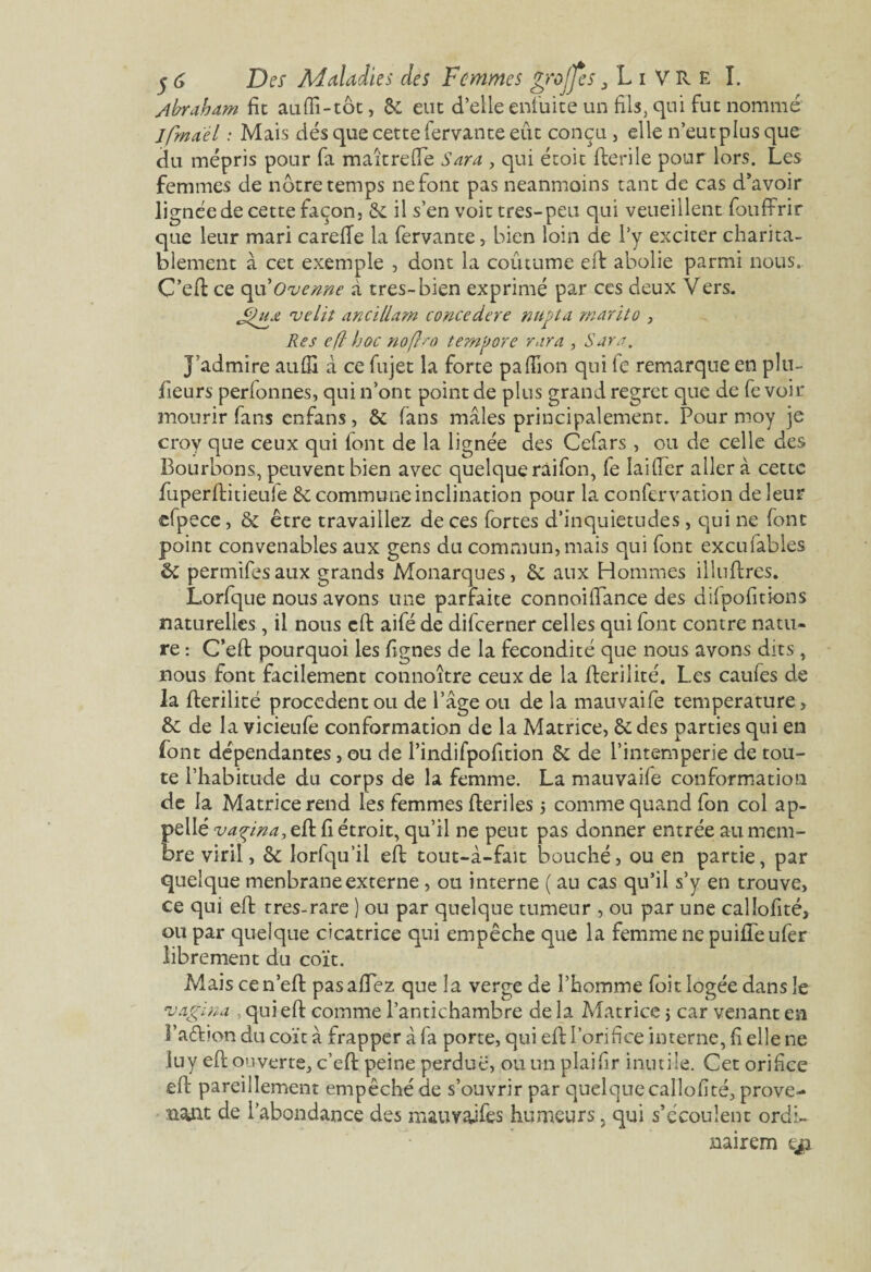 Abraham fie aufli-tôt, & eue d’elle enluite un fils, qui fuc nommé Ipmael : Mais dés que cette iervante eût conçu, elle n’eut plus que du mépris pour fa maître (Te Sara , qui écoic fterile pour lors. Les femmes de notre temps ne font pas neanmoins tant de cas d’avoir lignée de cette façon, & il s’en voit très-peu qui veueillent fouffrir que leur mari carefie la fervante * bien loin de l’y exciter charita¬ blement à cet exemple , dont la coûtume eft abolie parmi nous.. C’eft ce qu'Ovenne à très-bien exprimé par ces deux Vers. Res efl hoc noftso temvore rara , Sara. j’admire aufii à ce fujet la forte pafiion qui le remarque en pltt- fieurs perfonnes, qui n’ont point de plus grand regret que de fe voir mourir fans enfans, & fans mâles principalement. Pour moy je crov que ceux qui font de la lignée des Cefars , ou de celle des Bourbons, peuvent bien avec quelque raifon, fe lai (Ter aller à cette fuperftitieufe & commune inclination pour la confervation de leur efpece, & être travaillez de ces fortes d’inquietudes, qui ne font point convenables aux gens du commun, mais qui font excufables & permifes aux grands Monarques, & aux Hommes illuflres. Lorfque nous avons une parfaite connoiftance des dilpofitions naturelles, il nous eft aifé de difeerner celles qui font contre natu¬ re : C’eft pourquoi les lignes de la fécondité que nous avons dits , nous font facilement connoître ceux de la fterilité. Les caufes de la fterilité procèdent ou de l’âge ou de la mauvaife température, & de la vicieufe conformation de la Matrice, & des parties qui en font dépendantes, ou de l’indifpofition 5c de l’intemperie de tou¬ te l’habitude du corps de la femme. La mauvaife conformation de la Matrice rend les femmes fteriles 5 comme quand fon col ap¬ pelle vaçina, eft fi étroit, qu’il ne peut pas donner entrée au mem¬ bre viril, 5c lorfqu’il eft tout-i-fait bouché, ou en partie, par quelque menbraneexterne, ou interne ( au cas qu’il s’y en trouve, ce qui eft tres-rare ) ou par quelque tumeur , ou par une callofité, ou par quelque cicatrice qui empêche que la femme ne puififeufer librement du coït. Mais ce n’eft pas allez que la verge de l’homme foit logée dans le vagin a qui eft comme l’antichambre de la Matrice j car venant en l’aftion du coït â frapper à fa porte, qui eft l’orifice interne, fi elle ne luy eft ouverte, c’eft peine perdue, ouunplaifir inutile. Cet orifice eft pareillement empêché de s’ouvrir par quelque callofité, prove¬ nant de i’abondance des mauvaifes humeurs, qui s’écoulent ordi- nairem eji