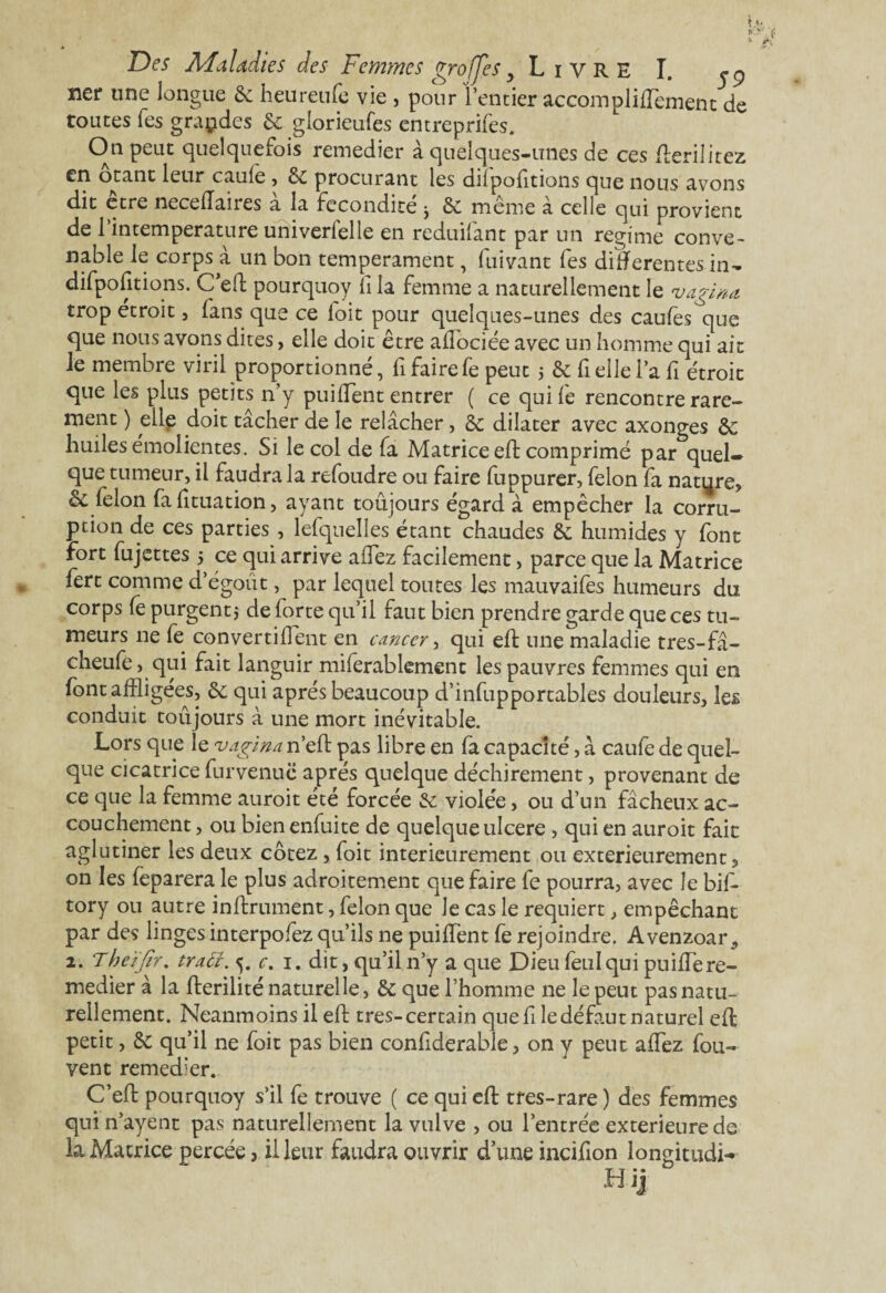 t 1* k Dw Maladies des Femmes greffes y Livre I. ner une longue 8c heureufe vie , pour l’entier accomplifflement de toutes Tes grandes 8c glorieufes entreprifes. On peut quelquefois remedier à quelques-unes de ces flerilitez otant leur cauie , 8c procurant les diipofitions que nous avons dit être neceffaires à la fécondité j 8c même à celle qui provient de l’intemperature univerfelle en reduifant par un régime conve¬ nable le corps à un bon tempérament, fuivant fes différentes in- difpofitions. Ceft pourquoy Îî la femme a naturellement le vagina trop étroit, fans que ce foit pour quelques-unes des caufes^que que nous avons dites, elle doit être ailociée avec un homme qui ait le membre viril proportionné, fi faire fe peut 5 8c fi elle l’a fi étroit que les plus petits n'y puifflent entrer ( ce qui le rencontre rare¬ ment ) elle doit tâcher de le relâcher, 8c dilater avec axonges 8c huiles émolientes. Si le col de fa Matrice eft comprimé par quel» que tumeur, il faudra la refoudre ou faire fuppurer, félon fa nature, & félon fafituation, ayant toujours égard à empêcher la corru¬ ption de ces parties , lefquelles étant chaudes 8c humides y font fort fujettes 5 ce qui arrive allez facilement, parce que la Matrice fert comme dégoût, par lequel toutes les mauvaifes humeurs du corps le purgent* de forte qu’il faut bien prendre garde que ces tu¬ meurs ne fe convertilfent en cancer, qui eft une maladie tres-fâ- cheufe, qui fait languir miferabkment les pauvres femmes qui en font affligées, 8c qui après beaucoup d’infupportables douleurs, les conduit toûjours à une mort inévitable. Lors que le uagina n’eft pas libre en fa capacité, â caufe de quel¬ que cicatrice furvenuc après quelque déchirement, provenant de ce que la femme auroit été forcée 8c violée, ou d’un fâcheux ac¬ couchement , ou bien enfuite de quelque ulcéré , qui en auroit fait aglutiner les deux cotez , foit intérieurement ou extérieurement, on les feparera le plus adroitement que faire fe pourra, avec le bil- tory ou autre inftrument, félon que le cas le requiert, empêchant par des linges interpofez qu’ils ne puilfent fe rejoindre. Avenzoar 2. Theïfir. tract. 5. c. 1. dit, qu’il n’y a que Dieu feul qui puilfe re¬ medier à la fberilité naturelle, 8c que l’homme ne le peut pas natu¬ rellement. Neanmoins il eft très-certain que file défaut naturel eft petit, 8c qu’il ne foit pas bien confiderable, on y peut afflez fou- vent remed’er. C’efl: pourquoy s’il fe trouve ( ce qui eft tres-rare ) des femmes qui n’ayent pas naturellement la vulve , ou l’entrée extérieure de la Matrice percée, il leur faudra ouvrir d’une incifion longitudi- Hij