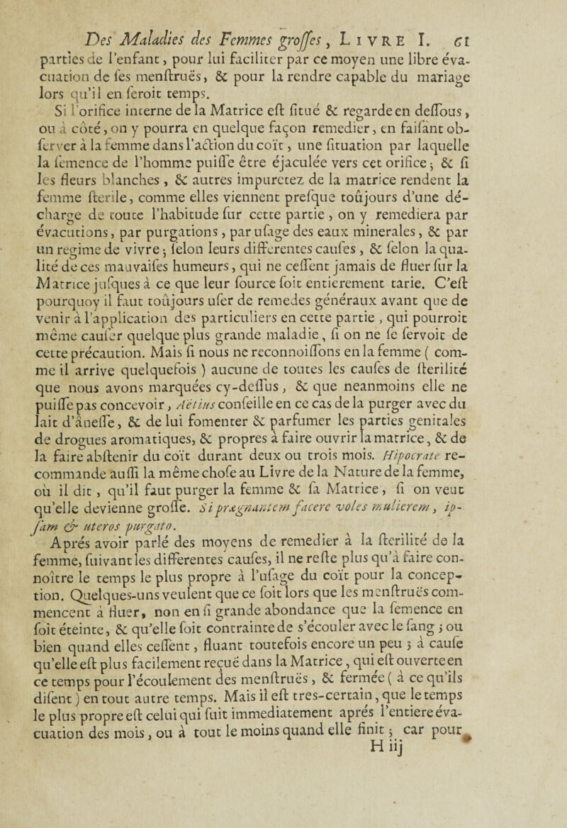 parties de l’enfant, pour lui faciliter par ce moyen une libre éva¬ cuation de fes menftruës, 6c pour la rendre capable du mariage lors qu’il en feroit temps. Si l’orifice interne de la Matrice eft fitué 6c regarde en deffous, ou à côté, on y pourra en quelque façon remédier, en faifànt ob- ferver à la femme dans Talion du coït, une fituation par laquelle la femence de l’homme puiffe être éjaculée vers cet orifice ; 6c fi les fleurs blanches , 6c autres impurctez de la matrice rendent la femme fterile, comme elles viennent prefque toujours d’une dé¬ charge de toute l’habitude fur cette partie , on y remédiera par évacutions, par purgations, par ufige des eaux minérales, 6c par un régime de vivre • Têlon leurs differentes caufes , 6c félon la qua¬ lité de ces mauvaifes humeurs, qui ne ceffent jamais de fluer fur la Matrice jniques à ce que leur fource foit entièrement tarie. C’eft pourquoy il faut toujours ufer de remedes généraux avant que de venir à l’application des particuliers en cette partie , qui pourroit même caufer quelque plus grande maladie, fi on ne fe fervoic de cette précaution. Mais fi nous ne reconnoifions en la femme ( com¬ me il arrive quelquefois ) aucune de tontes les caufes de fterilité que nous avons marquées cy-deffus, 6c que neanmoins elle ne puille pas concevoir , A'etius confeille en ce cas de la purger avec du lait d’âneffe, 6c de lui fomenter 6c parfumer les parties génitales de drogues aromatiques, 6c propres à faire ouvrir la matrice, 6c de la faire abftenir du coït durant deux ou trois mois. Hipocrate re¬ commande aufli la même chofe au Livre de la Nature de la femme, cil il dit, qu’il faut purger la femme 6c fa Matrice , fi on veut qu’elle devienne groffe. Sipr&gnantem facere voles mulierem, ip~ jam & utero s purgato. Après avoir parlé des moyens de remédier à la fferilité de la femme, fuivantles differentes caufes, il ne refle plus qu’à faire con- noître le temps le plus propre à l’ufage du coït pour la concep¬ tion. Quelques-uns veulent que ce foit lors que les menftruës com¬ mencent à fluer* non enu grande abondance que la femence en foit éteinte, 6c qu’elle foit contrainte de s’écouler avec le fang 5 ou bien quand elles ceffent, fluant toutefois encore un peu 5 à caufe quelle eft plus facilement reçue dans la Matrice, qui eft ouverte en ce temps pour l’écoulement des menftruës, 6c fermee ( a ce qu ils difent ) en tout autre temps. Mais il eft tres-certain, que le temps le plus propre eft celui qui fuit immédiatement apres 1 entière éva¬ cuation des mois, ou à tout le moins quand elle finit j car pour ^