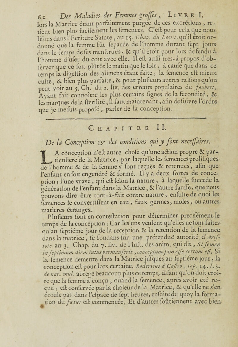 lors la Matrice étant parfaitement purgée de ces excrétions, re¬ tient bien plus facilement les femences. C’eft pour cela que nous lifons dans l’Ecriture Sainte , au 15. chap. du Leva, qu’il ctoit or¬ donné que la femme fût feparée de l’homme durant fept jours dans le temps defes menftruës, & qu’il étoit pour lors défendu à l’homme d’ufer du coït avec elle. Il eft aufli tres-à propos d’ob- ferver que ce foit plutôt le matin que le foir 3 à caufe que dans ce temps la digeftion des alimens étant faite , la femence eft mieux cuite, & bien plus parfaite, & pour plufieurs autres raifons qu’on peut voir au 5. Ch. du 2. liv. des erreurs populaires de ;foubert. Ayant fait connoître les plus certains lignes de la fécondité, & les marques delà fterilité ,il faut maintenant, afin defuivre l’ordre que je me fuis propofé , parler de la conception. Chapitre II. De la Conception & des conditions qui y font necejfaires. LA cônception n’eft autre chofe qu’une adion propre & par¬ ticulière de la Matrice, par laquelle les femencesprolifiques de l’homme & de la femme y font reçues 6c retenues, afin que l’enfant en foit engendré & formé. Il y a deux fortes de conce¬ ption 5 l’une vraye , qui eft félon la nature , à laquelle fuccede la génération de l’enfant dans la Matrice 3 & l’autre faufte, que nous pouvons dire être tout-à-fait contre nature , erifuite de quoi les femences fe convertirent en eau , faux germes, moles, ou autres matières étranges. Plufieurs font en conteftation pour déterminer precifément le temps de la conception .- Car les uns veulent qu’elles ne font faites qu’au feptiéme jour de la réception & la rétention de la femence dans la matrice, fe fondans fur une prétendue autorité d' Arif- îote au 3. Chap. du 7. liv. de l’hift. des anim. qui dit, Sifemen in feptimum dtem intuspermanferit, conceptum jam ejfe certain eft. Si la femence demeure dans la Matrice jufques au feptiéme jour, la conception eft pour lors certaine. Rodericus a Caftvo , cap. 14. /. 3. de nat. mul. abrégé beaucoup plus ce temps, difant qu’on doit croi¬ re que la femme a conçu 3 quand la femence, apres avoir été re¬ çue , eft confervée par la chaleur de la Matrice, Sc qu’elle ne s’en écoule pas dans l’efpace de fept heures, enfui te de quoy la forma¬ tion du fœtus eft commencée. Et d’autres foûtiennenc avec bien