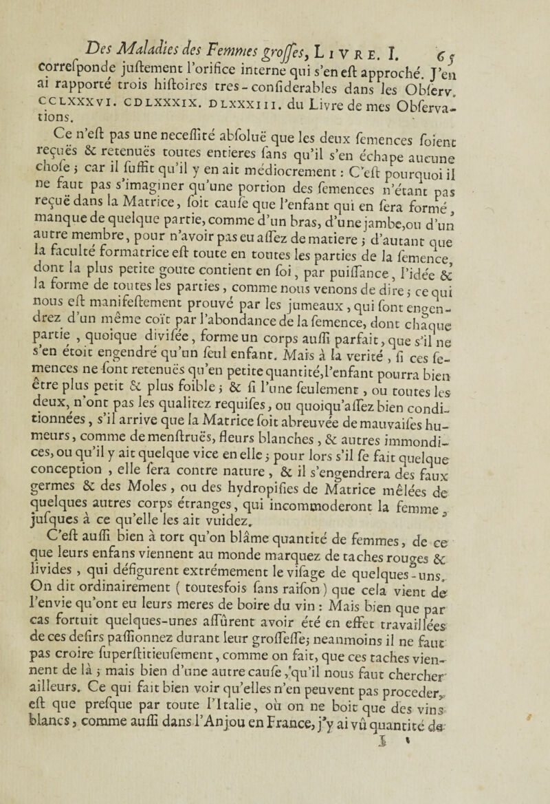 Correfponde juftement l’orifice interne qui s’en eft approché T’en ai rapporté trois hiftoires très-confiderables dans les Obierv. cclxxxvi. cdlxxxix. DLxxxin. du Livre de mes Obferva- uons. Ce n’eft pas une neceiiité abfoluë que les deux femences foient reçues & retenues toutes entières fans qu’il s’en échape aucune cnole ; car il iuttit qu’il y en ait médiocrement : C’eft pourquoi il ne faut pas s’imaginer qu’une portion des femences n’étant pas re^uë dans la Matrice, (oit caufe que l’enfant qui en (era formé manque de quelque partie, comme d’un bras, d’une jambe,on d’un autre membre, pour n’avoir pas eu a (fez dematiere 5 d’autant que la faculté formatrice eft toute en toutes les parties de la femence dont la plus petite goûte contient en foi, par puiiïance, l’idée & la forme de toutes les parties, comme nous venons de dire 5 ce qui lions eft manifeftement prouvé par les jumeaux , qui font enten¬ drez d’un même coït par l’abondance de la femence, dont chaque partie , quoique divifée, forme un corps auffi parfait, que s’il ne s’en etoit engendré qu’un feul enfant. Mais à la vérité , fi ces fe¬ mences ne font retenues qu’en petite quantité,l’enfant pourra bien etre plus petit & plus foible 5 & fi l’une feulement, ou toutes les deux, n’ont pas les qualité? requifes, ou quoiqua fiez bien condi¬ tionnées , s’il arrive que la Matrice foit abreuvée de mauvaifës hu¬ meurs, comme demenfiruës, fleurs blanches , & antres immondi¬ ces, ou qu’il y ait quelque vice en elle 5 pour lors s’il fe fait quelque conception , elle fera contre nature , & il s’engendrera des faux germes & des Moles , ou des hydropifies de Matrice mêlées de quelques autres corps étranges , qui incommoderont la femme jufques à ce qu’elle les ait vuidezr C’efl: auffi bien à tort qu’on blâme quantité de femmes, de ce que leurs enfans viennent au monde marquez de taches rouoes & livides , qui défigurent extrêmement levifage de quelques-uns. On dit ordinairement ( toutesfois fans raifon ) que cela vient de l’envie qu’ont eu leurs meres de boire du vin : Mais bien que par cas fortuit quelques-unes aflurent avoir été en effet travaillées de ces defirs paffionnez durant leur grofleflej neanmoins il ne faut pas croire fuperfiitieufement, comme on fait, que ces taches vien¬ nent de là 5 mais bien d’une autre caufe,qu’il nous faut chercher ailleurs. Ce qui fait bien voir quelles n’en peuvent pas procéder efl: que prefque par toute l’Italie, où on ne boit que des vins blancs, comme auffi dans l’Anjou en France, j’y ai vû quantité d©