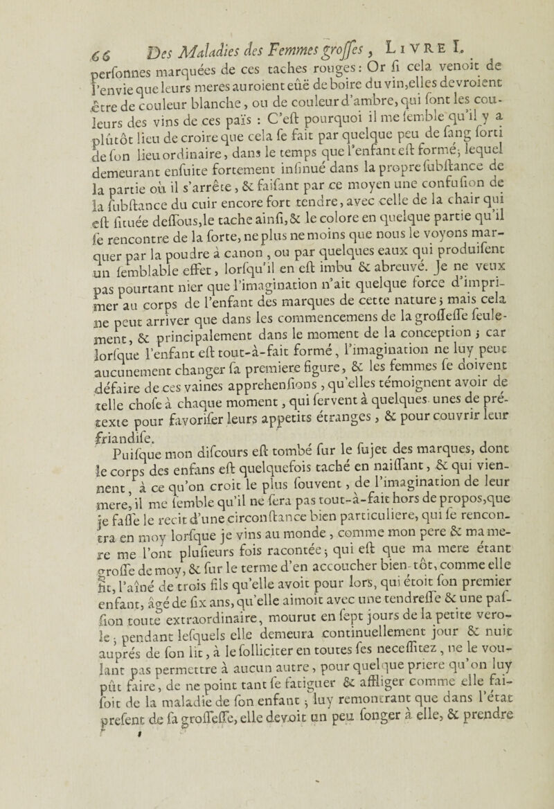 perfonnes marquées de ces taches rouges : Or fi cela venoit de l’envie que leurs meres auroient eue de boire du vin,elles de vroienc .être de couleur blanche, ou de couleurd ambre, qui (ont les cou¬ leurs des vins de ces païs : C’eft pourquoi il me lemble qu il y a plutôt lieu de croire que cela Te fait par quelque peu de îang forci de fon lieu ordinaire, dans le temps que l’enfant eft formé-, lequel demeurant enfuite fortement infinué dans la propre fubftance de la partie oh il s’arrête, 6e faifant par ce moyen une confufion de la fubftance du cuir encore fort tendre, avec celle de la chair qui eft fi tuée deffousjle tache ainfi,& le colore en quelque partie qu’il iè rencontre de la forte, ne plus ne moins que nous le voyons mar¬ quer par la poudre à canon , ou par quelques eaux qui produifent un femblabie effet, lorfqu’il en eft imbu 6e abreuvé. Je ne veux pas pourtant nier que l’imagination n ait quelque force d impri¬ mer au corps de l’enfant des marques de cette nature * mais cela ne peut arriver que dans les commencemens de lagrofleffe feule¬ ment, 6e principalement dans le moment de la conception 5 car iorfque l’enfant eft tout-à-fait formé, l’imagination ne luy peut aucunement changer fa première figure, 6e les femmes fe doivent défaire de ces vaines appréhendons, quelles témoignent avoir de telle chofe à chaque moment, qui fervent à quelques, unes de pré¬ texte pour favoriser leurs appétits étranges, 6e pour couvrir leur friandife P U i (que mon difeours eft tombé fur le fujet des marques, dont te corps des enfans eft quelquefois tache en nai fiant, 6e qui vien¬ nent à ce qu’on croit le plus (ouvent, de 1 imagination de leur ;mere’ il me lemble qu’il ne fera pas tout-à-fait hors de propos,que je fa{pe Je récit d’une circonfiance bien particulière, qui le rencon¬ tra en moy lorfque je vins au monde , comme mon pere & maniè¬ re me l’ont plufieurs fois racontée * qui eft que ma mère étant a-roffe de moy, ôe fur le terme d’en accoucher bien- tôt, comme elle fit, l’aîné de trois fils qu’elle avoit pour lors, qui étoit fon premier enfant, âcré de fix ans, quelle aitnoit avec une tendrefle & une paf- fion toute extraordinaire, mourut en fept jours de la petite véro¬ le • pendant lefquels elle demeura continuellement jour 6c nuit auprès de fon iit, à le folliciter en toutes fes neceffirez, ne le vou¬ lant pas permettre à aucun autre, pour quelque prière qu on luy pût faire, de ne point tant fe fatiguer 6c affliger comme elle fai- foi t de la maladie de fon enfant ^ luy remontrant que dans 1 état prefent de fa grofiefte, elle dev-oit un peu fonger a elle, 6c prendre