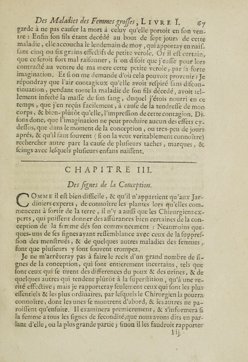 garde a ne pas cailler la mort a celuy qu’elle portoit en Ton ven¬ tre : Enfin ion fils étant décédé au bout de fept jours de cette maladie , che accoucha le lendemain de moy , qui apporcay en naifi. lant cinq ou fix grains effectifs de petite verole. Or il ell certain, que ce feroit fort mal raifonner , fi on dîfoit que j eu fie pour lors contrarié au ventre de ma mere cette petite verole, par fia forte imagination. Et fi on me demande d’où cela pouvoir provenir ? Je ré pond ray que l’air contagieux qu’elle avoit refpiré fans difeon- tinuation , pendant toute la maladie de fion fils décédé, avoit tel¬ lement infecté la maiEe de fon fiang, duquel j’étois nourri en ce temps, que j’en reçus facilement, à caufe de la tendreffe de mon corps, &c bien-plùtôt qu’elle, l’impreffion de cette contagion. Di- fons donc, que l’imagination ne peut produire aucun des effets cy- deffus, que dans le moment de la conception , ou très-peu de jours après, & qu’il faut fiouvent ( fi on la vent véritablement connoître) rechercher antre part la caufie de plufieurs taches , marques, & fèings avec lefquels plufieurs enfans maillent. CHAPITRE III. Des figne s de U Conception. COmme il eE bien difficile , & qu’il n’appartient qu’aux Jar¬ diniers experts, de connoître les plantes lors quelles com¬ mencent à lortir de la terre , il n’y aauffi que les Chirurgiens ex¬ perts , qui puifient donner des affurances bien certaines de la con¬ ception de la femme dés fon commencement : Neanmoins que- ques-uns de fes fignesayant refl'emblance avec ceux de lafuppref- fion des menftruës, & de quelques autres maladies des femmes 3 font que plufieurs y font fouvent trompez. Je ne m’arrêteray pas à faire le récit d’un grand nombre de li¬ gnes de la conception, qui font entièrement incertains, tels que font ceux qui fe tirent des différences du poux & des urines, & de quelques autres qui tendent plutôt à la fuperffition , qu’à une vé¬ rité effective 5 mais je rapporteray feulement ceux qui font les plus effentiels & les plus ordinaires, par lefquels le Chirurgien la pourra connoître, dont les unes fe montrent d’abord, & les autres ne pa¬ rodient qu’enfuite. Il examinera premièrement, & s’informera fi la femme a tous les figues de fécondité,que nous avons dits en par¬