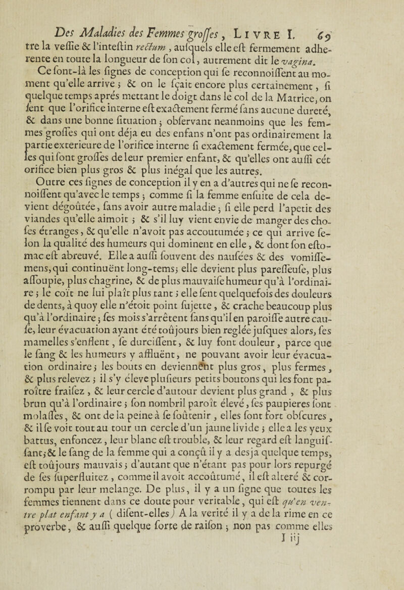 tre la veflîe 6c l’inteftin rectum , aufquels elle eft fermement adhé¬ rente en toute la longueur de fon col, autrement dit le vagina. Ce font-là les Lignes de conception qui fe reconnoiffent au mo¬ ment quelle arrive ; 6c on le fçait encore plus certainement, fi quelque temps apres mettant le doigt dans le col de la Matrice, on lent que l’orifice interne eftexactement fermé fans aucune dureté, & dans une bonne fituation j obfervant neanmoins que les fem¬ mes greffes qui ont déjà eu des enfans n’ont pas ordinairement la partie extérieure de l’orifice interne fi exa&ement fermée, que cel¬ les qui font groffes de leur premier enfant, 6c qu’elles ont aufïï céc orifice bien plus gros 6c plus inégal que les autres. Outre ces Lignes de conception il y en a d’autres qui ne fe recon- noiffent qu’avec le temps j comme fi la femme enfuite de cela de¬ vient dégoûtée, fans avoir autre maladie j fi elle perd l’apetit des viandes qu’elle aimoit 5 6c s’il luy vient envie de manger des cho¬ ies étranges, 6c quelle n’avoit pas accoutumée -, ce qui arrive fé¬ lon la qualité des humeurs qui dominent en elle, 6c dont fon efto- maceft abreuvé. Elle a aufïï fouvent des naufées 6c des vomifle- mens,qui continuent long-temsj elle devient plus pareffeufe, plus affoupie, plus chagrine, 6c de plus mauvaife humeur qu’à l’ordinai¬ re 5 le coït ne lui plaît plus tant ; elle Lent quelquefois des douleurs de dents, à quoy elle n’étoit point fujette, 6e crache beaucoup plus qu’à l’ordinaire j Les mois s’arrêtent fans qu’il en paroilfe autre eau- fè, leur évacuation ayant été toujours bien réglée jufques alors, Les mamelles s’enflent, fe durciffent, 6c luy font douleur, parce que le Lang 6c les humeurs y affluënt, ne pouvant avoir leur évacua¬ tion ordinaire 5 les bouts en deviennent plus gros, plus fermes, 6c plus relevez 5 il s’y éleve plufieurs petits boutons qui les font pa- roître fraifez , 6c leur cercle d’autour devient plus grand , 6c plus brun qu’à l’ordinaire 5 fon nombril paroît élevé, Les paupières font molafles, 6c ont de la peine à fe foûtenir , elles font fort obfcures, 6c il fe voit tout au tour un cercle d’un jaune livide 5 elle a les yeux battus, enfoncez, leur blanc eft trouble, 6c leur regard eft languif- fant,-5c le fang de la femme qui a conçu il y a desja quelque temps, eft toujours mauvais 5 d’autant que n’étant pas pour lors repurgé de fes fuperfluitez , comme il avoir accoutumé, il eft altéré 6c cor¬ rompu par leur mélangé. De plus, il y a un Ligne que toutes les femmes tiennent dans ce doute pour véritable, qui eft qu’en, ven¬ tre plat enfant y a ( difent-ellesj A la vérité il y a de la rime en ce proverbe, 6c aufïï quelque forte de raifon j non pas comme elles