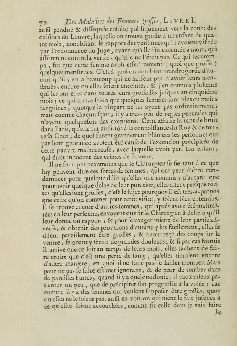 aulîî pendue & diffequée enfuitç publiquement vers la court des cuifines du Louvre j laquelle on trouva grofle d’un enfant de qua¬ tre mois, nonobftant le rapport des personnes qui l’avoient vifitee par l’ordonnance du Juge, avant qu’elle fût executee à mort, qui affûrerent contre la vérité , qu’elle ne l’etoitpas. Ce qui les trom¬ pa , fut que cette femme avoir effectivement ( quoi que groffe } quelques menllruës. C’elb à quoi on doit bien prendre garde d au¬ tant qu’il y en a beaucoup qui ne laiffent pas d’avoir leurs men¬ âmes , encore qu’elles foient enceintes j 6e j’en connois plufieurs qui les ont eues dans toutes leurs groifelfes jufques au cinquième mois j ce qui arrive félon que quelques femmes font plus ou moins fanguines , quoique la plupart ne les ayent pas ordinairement j mais comme chacun fçait 5 il y a très - peu de réglés generales qui n’ayent quelquefois des exeptions. Cette affaire fit tant de bruit dans Paris, quelle fut auflftot à la connoilfance du Roy & de tou ~ te fa Cour 5 de quoi furent grandement blâmées les perfonnes qui par leur ignorance avoient été caufe de l’execution précipitée de cette pauvre malheurenfe, avec laquelle avoit péri fon entant, qui étoit innocent des crimes de fa mere. 11 ne faut pas neanmoins que le Chirurgien fè fie tant à ce que luy peuvent dire ces fortes de femmes, qui ont peur d’étre con¬ damnées pour quelque délit quelles ont commis j d’autant que pour avoir quelque delay de leur punition, elles difent prefque tou¬ tes qu’elles font groffes * c’eft le fujet pourquoy il efl tres-à-propos que ceux qu’on commet pour cette vifite, y foient bien entendus. Il fe trouve encore d’autres femmes, qui après avoir été maltrai¬ tées en leur perfonne, envoyait quérir le Chirurgien à deffein qu’il leur donne un rapport 5 & pour fe vanger mieux de leur partie ad- verfe, 6c obtenir des provifions d’autant plus facilement, elles fs difent pareillement être groffes , & avoir reçu des coups fur le ventre, feignant y fentir de grandes douleurs -, & fi par cas fortuit il arrive que ce loitau temps de leurs mois, elles tâchent de fai¬ re croire que c’eft une perte de fang , qu’elles fimulent encore d’autre maniéré $ en quoi il ne faut pas fe laiffer tromper. Mais pour ne pas fe faire eflimer ignorant, & de peur de tomber dans de pareilles fautes, quand il y a quelque doute, il vaux mieux pa¬ tienter un peu, que de précipiter fon prognoffic â la volée 5 car comme il y a des femmes qui veulent fuppofer être groffes, quoy qu’elles ne le foient pas, auffi en voit-on qui nient le fait jufques à ce qu’elles (oient accouchées 3 comme fit celle dont je vais faire