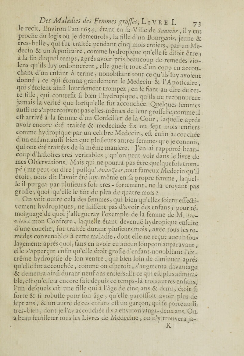 le iccit. Environ 1 an î 654* ctant en la Ville de Saumur , il y eue proche du logis où je demeurais, la HUe d’un Bourgeois, jeune & très-b elle, qui fut traitée pendant cinq mois entiers, par un Mé¬ decin & un Apoticaire, comme hydropique qu’elle ïe difoir être j à la fin duquel temps, apres avoir pris beaucoup de remedes vio- lens qu’ils luy ordonnèrent, elle guérit tout d’un coup en accou¬ chant d’un enfant à terme, nonobfiant tout ce qu’ils iuyavoient donné 5 ce qui étonna grandement le Médecin & l’Apoticaire, qui s’étoient ainfi lourdement trompez , en fe fiant au dire de cet¬ te fille, qui contrefit fi bien 1 hydropique, qu ils ne reconnurent jamais la ver.té que iorfqu elle fut accouchée. Quelques femmes aufiî ne s’apperçoivent pas elles-mêmes de leur grofiêfiê,comme il efl arrivé a la femme d’un Confeiller de la Cour, laquelle après avoir encore été traitée & medecinée fix ou fept mois entiers comme hydropique par un cekbre Médecin, efi enfin accouchée d’un en faut, au fii bien que plufieurs autres femmes que ieconnois, qui ont été traitées de la même maniéré. J’en ai rapporté beau¬ coup d’hiftoires très-véritables , qu’on peut voir dans le livre de mes Obfervations. Mais qui ne pourra pas être quelquefois trom¬ pé ( me peut-on dire) Avan^ar,tout fameux Médecin qu’il étoit, nous dit l’avoir été luy- même en fa propre femme, laquel¬ le il purgea par plufieurs fois très - fortement, ne la croyant pas grofie', quoi qu’elle le fut de plus de quatre mois ? On voit outre cela des femmes, qui bien quelles /oient effecti¬ vement hydropiques, ne laifiênt pas d’avoir des enfans 5 pour té¬ moignage de quoi j’allegueray l’exemple de la femme de M. Du- •vieux mon Confrère , laquelle étant devenue hydropique enfuite d’une couche, fut traitée durant plufieurs mois, avec tous les re¬ medes convenables à cette maladie, dont elle ne reçut aucun fou- lagement: après quoi, fans en avoir eu aucun foupçon auparavant, elle s’apperçut enfin qu’elle étoit grofie d’enfant,nonob/tant l’ex¬ trême hydropifie de ion ventre , qui bien loin de diminuer après qu’elle fut accouchée, comme on elperoit, s’augmenta davantage & demeura ainfi durant neuf ans entiers:Et ce qui efi plus admira¬ ble, eft qu’elle a encore fait depuis ce temps-là trois autres enfans, l’un delquels efi: une fille qui à l’âge de cinq ans & demi, étoit fi forte & fi robufte pour /on âge , qu’elle paroifioit avoir plus de fept ans , & un autre de ces enfans efi un garçon, qui (e porte au fil tres-bien, dont je l’ay accouchée il y a environ vingt-deux ans. On a beau feuilleter tous les Livres cie Medecine , on n’y trouvera ja- K.