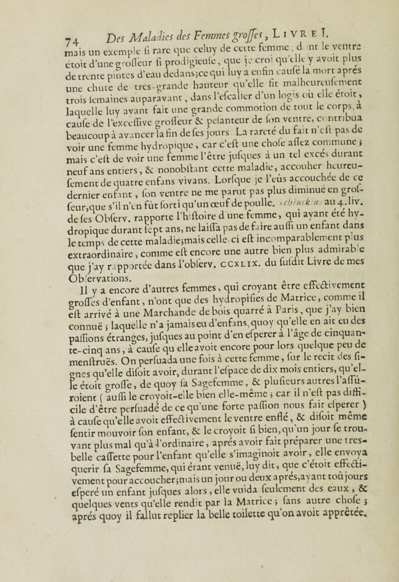 mais un exemple fi rare que celuy de ceite femme d >nt le ventre étoit d’une g-ofl'eur fi prodigieufe, que je crot qu elle y avoir plus de trente pintes d'eau dedans;ce qui luy a enfin caufe la mort apres une chute de tres-grande hauteur quelle fit malheuresement trois lemaines auparavant, dans l’efcalier d’un logis ou elle etoit, laquelle luy avant fait une grande commotion de tout le corps,a caufe de lexccffive groffeur& pelanteur de fon ventre, contribua beaucoup à avancer la fin de fes jours La rareté du fait n eft pas de voir une femme hydropique, car c’eft une choie allez commune s mais c’eft de voir une femme l’être jufques a un tel exces durant neuf ans entiers, & nonobftant cette maladie, accouher heureu- fement de quatre enfans vivans. Lorfqtte je l’eus accouchée de ce dernier enfant, fon ventre ne me parut pas plus diminue en grol- feur,que s’il n’en fût forti qu’un oeuf de poulie. Schmck a. au4.1v. de fes Obferv. rapporte l’hiftoire d une femme, qui avant ete hy- dropique durant fept ans, ne laifla pas de fa ire au ffi un enfant dans le temps de cette maladiejmais celle- ci eft incomparablement p.us extraordinaire, comme eft encore une autre bien plus admirab e que j’ay rapportée dans l’obierv. ccxlix. du fuldit Livre de mes Observations. . „ ~ Il V a encore d’autres femmes, qui croyant etre efredivemcnt grofles d’enfant, n’ont que des hydropifies de Matrice, comme il eft arrivé à une Marchande de bois quatre a Pans que j ay bien connue 5 laquelle n’a jamais eu d’en fans, quo y qu’elle en ait eu des pallions étranges, jufques au point d’en efperer a 1 âge de cmquan^ te-cinq ans, à caufe qu elle avoir encore pour lors quelque peu de menftruës On perfuada une fois à cette femme, lur le récit L.es li¬ anes qu’elie difoit avoir, durant l’efpace de dix mois entiers, qu’el- le étoit grofte, de quoy fa Sagefemme, & plufieurs autres 1 aftu- roient ( auffi le croyoit-elle bien elle-mcme j car il n eft pas diffi¬ cile d’être perfuadé de ce qu’une forte paffion nous fair elperer ) à caufe qu’elle a voit effeébivement Ieventre enfle, & diloit meme femir mouvoir fon enfant, êc le croyoit fi bien,qu'un jour le trou¬ vant plus mal qu’à-l’ordinaire, après avoir fait préparer une très- belle caftette pour l’enfant qu’elle s’imaginoit avoir , elle envoya quérir fa Sagefemme, qui étant venue,luy dit, que c etoit ettt Vi¬ vement pour accoucher jmais un jour ou deux apres,ayant toujours efperé un enfant jufques alors , elle vuida feulement des eaux » & quelques vents qu’elle rendit par la Matrice > fans autre choie s après quoy il fallut replier la belle toilette qu on avoit appretee.