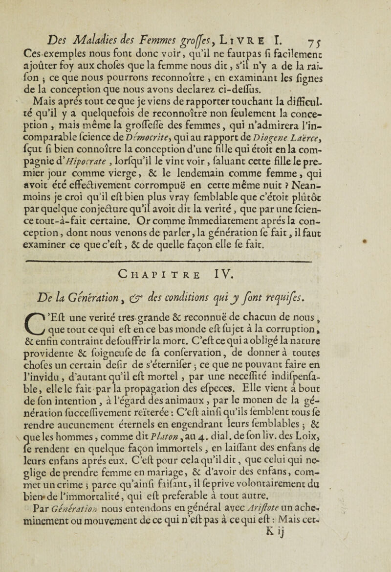 Cesexemples nous font donc voir, qu’il ne fautpas fi facilement ajoûter foy aux chofes que la femme nous dit, s’il n y a de la rai- fon 3 ce que nous pourrons reconnoître > en examinant les lignes de la conception que nous avons déclarez ci-deflus. Mais apres tout ce que je viens de rapporter touchant la difficul¬ té qu’il y a quelquefois de reconnoître non feulement la conce¬ ption , mais même la grofTefîe des femmes, qui n’admirera l’in¬ comparable fcience de Démocrite, qui au rapport de D loge ne Laerce> fçut fi bien connoître la conception d’une fille qui étoit en la com¬ pagnie àé Hipocrate , lorfqu’il le vint voir, faluant cette fille le pre¬ mier jour comme vierge, & le lendemain comme femme, qui avoit été effectivement corrompue en cette même nuit ? Nean¬ moins je croi qu'il eft bien plus vray femblable que c etoit plutôt par quelque conjecture qu’il avoit dit la vérité, que par une fcien¬ ce tout-à-fait certaine. Or comme immédiatement après la con¬ ception , dont nous venons de parler, la génération fe fait, il faut examiner ce que c’eft, &; de quelle façon elle fe fait. Chapitre IV. De la Génération > & des conditions qui y font re quif es. C’Eft une vérité très-grande Sc reconnue de chacun de nous , que tout ce qui eft en ce bas monde eft fujet à la corruption, & enfin contraint defouffrir la mort. C’eft ce qui aobligé la nature providence &; foigneufe de fa confervation, de donner à toutes chofes un certain defir de s’éternifer 3 ce que ne pouvant faire en l’invidu, d’autant qu’il eft mortel, par une neceffité indifpenfa- ble, elle le fait par la propagation des efpeces. Elle vient à bout de fon intention , à l’égard des animaux , par le monen de la gé¬ nération fucceffivement reïterée : C’eft ainfi qu’ils fèmblent tous fe rendre aucunement éternels en engendrant leurs femblables 3 & que les hommes, comme dit Platon, au 4. dial, de fonliv. des Loix, fe rendent en quelque façon immortels ^ en taillant des enfans de leurs enfans après eux. C’eft pour cela qu’il dit, que celui qui né¬ gligé de prendre femme en mariage, & d’avoir des enfans, com¬ met un crime 5 parce qu’ainfi faifant, il fe prive volontairement du bien*de l’immortalité, qui eft préférable à tout autre. Par Génération nous entendons en générai avec Arïftote un achc^ minement ou mouvement de ce qui n’eft pas à. ce qui eft : Mais cet- Kij