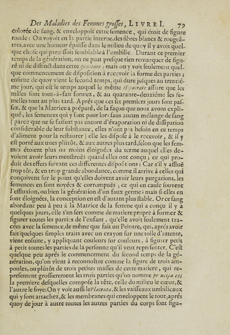 Colorée de fang, & enveloppoit cette femence, qui éroit de figure ronde : On voyoit en la partie interne,des fibres blancs & rougeâ¬ tres,avec une humeur épaifTe dans le milieu de quoy il y avoit quel¬ que choie qui paroi doit femblableà l’umbilic. Durant ce premier temps de la génération, on ne peut prefquerien remarquer de figu¬ ré ni de dillincl dans cette çtmture, mais on y voit feulement quel¬ que commencement de difpofition à recevoir la forme des parties $ enfuite de quoy vient le fécond temps, qui dure julques au trentiè¬ me jour, qui efc le temps auquel le même Hipocrate allure que les mâles font tout-à-fait formez, & au quarante-deuxième les fe¬ melles tout au plus tard. Après que ces fix premiers jours font pal- fez, & que la Matrice a préparé, de la façon que nous avons expli¬ qué , les femences qui y font pour lors fans aucun mélange de fang ( parce que ne le faifant pas encore d’évaporation ni de dilfipation confiderable de leur fubilance, elles n’ont pis befoin en ce temps d’aliment pour la relia urer ) elle les dilpofe à le recevoir, & il y ell porté aux unes plutôt, & aux autres plus tard,félon que les fem¬ mes étoient plus ou moins éloignées du terme auquel elles dé¬ voient avoir leurs menllruës quand elles ont conçu 5 ce qui pro¬ duit des effets luivant ces differentes dilpof t ons : Car s’il y afflue trop tôt, Ôe en trop grande abondance, comme il arrive à celles qui conçoivent fur le point quelles doivent avoir leurs purgations, les femences en font noyées & corrompues ; ce qui en caufe fouvenc l’effluxion,oubien la génération d’un faux germe; mais fi elles en font éloignées, la conception en ell d’autant plus llable. Or ce fang abordant peu à peu à la Matrice de la femme qui a conçu il y a quelques jours, elle s’en fert comme de matière propre à former Sc figurer toutes les parties de l’enfant, qu’elle avoit feulement tra¬ cées avec la femence,de même que fait un Peintre, qui, après avoir fait quelques limples traits avec un crayon fur une toile d’attente, vient enfuite, y appliquant couleurs lur couleurs, à figurer petit à petit toutes les parties de la perlonne qu’il veut reprefenter. C’eff quelque peu apres le commencement du fécond temps de la gé¬ nération, qu’on vient à reconnoître comme la figure de trois am¬ poules, ou plutôt de trois petites maffes de cette matière, qui re- prefentent grofflerement les trois parcies qu’on nomme pr ncipa es; la première defquelles compofe la tête, celle du milieu le cœur,Sc l’autre le foye:On y voitaulîi \eP lacer; ta,&\es vaiffeaux umbilicaux qui y fontattachez,6c les membranes qui enveloppent letot^aprés quoy de jour à autre toutes les autres parties du corps font figu-