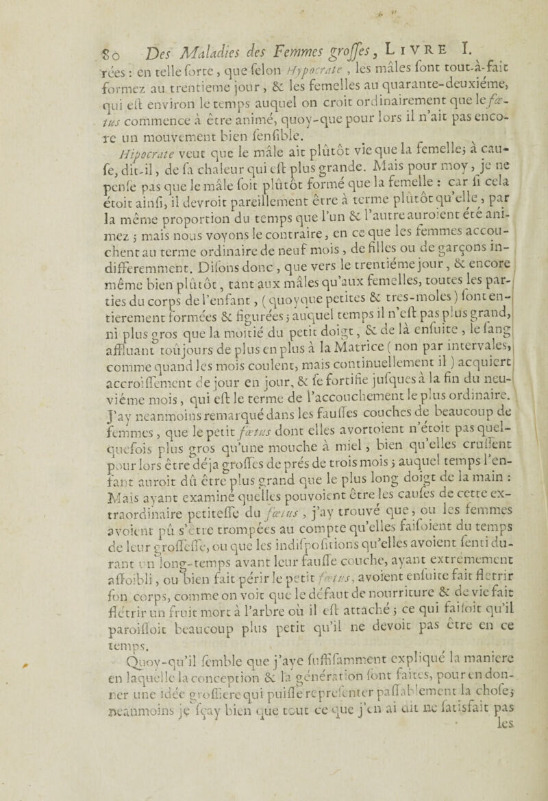 $0 Des Maladies des Femmes greffes, Livre I. rées : en telle forte , que félon tfypocrate , les males font tout-a-fait formez au trentième jour, 6c les femelles au quarante-deuxieme, qui efl environ le temps auquel on croit ordinairement que 1 zfœ¬ tus commence à être animé, quoy-que pour lors il n ait pas enco¬ re un mouvement bien fenfible. Hipocrate veut que le mâle ait plutôt vie que la femeLej a cau- fe, dit-il, de fa chaleur qui eft plus grande. Mais pour rnoy, je ne penfe pas que le mâle foit plutôt forme que la femelle : car fi cela étoit ainfi, il devroit pareillement être a terme plutôt qu elle, par la même proportion du temps que 1 un & l autre auro ent été ani¬ mez i mais nous voyons le contraire, en ce que les femmes accou¬ chent au terme ordinaire de neuf mois , de hiles ou de garçons in¬ différemment. Dilons donc , que vers le trentième jour, 6c encore même bien plutôt, tant aux mâles qu aux femelles, toutes les par¬ ties du corps de l’enfant, (quo y que petites Sv très-moles ) lont en¬ tièrement formées 5c figurées 5 auquel temps il n eft pas p. us grand, ni plus aros que la moitié du petit doigt, 5c de la enfuite , le lang affluant toujours de plus en plus à la Matrice ( non par intervaies, comme quand les mois coulent, mais continuellement il ) acquiert accroiffement de jour en jour, 5c fe fortifie julquesa la fin du neu¬ vième mois, qui eft le terme de l’accouchement le plus ordinaire. J'ay neanmoins remarqué dans les faulses couches de beaucoup de femmes, que le fœtvs dont elles avortoient n etoit pas quel¬ quefois plus gros qu’une mouche à miel, bien qu elles cru dent pour lors être déjà groffes de près de trois mois 5 auquel temps 1 en¬ fant auroit du être plus grand que le plus long doigt de la main : Mais ayant examiné quelles pou voient être tes caufes de cette ex¬ traordinaire petiteffe du fœtus, j’ay trouve que, ou les femmes avoitnt pu s’être trompées au compte qu’elles faifoient du temps de leur o rofïcile, ou que les indif pofitions qu elles avoient lenti du¬ rant un long-temps avant leur faillie couche, ayant extrêmement affaibli, ou bien fait périr le petit fœtus, avoient enfuite fait flétrir fon corps, comme on voit que le defaut de nourr iture 5c vie fait flétrir un fruit mort à l’arbre ou il eft attache 5 ce qui fahoit qu il paroifloit beaucoup plus petit qu’il ne dévoie pas etre en ce temps. Quoy-qu’il fêmble que j’aye fuffifamment explique la manière en laquelle la conception 5c la génération font faites, pourendon- 11er une idée grofîierequi puilîe représenter paflab'ement la chofej neanmoins je fçay bien que tout ce que j’en ai ait ne latisîait pas les