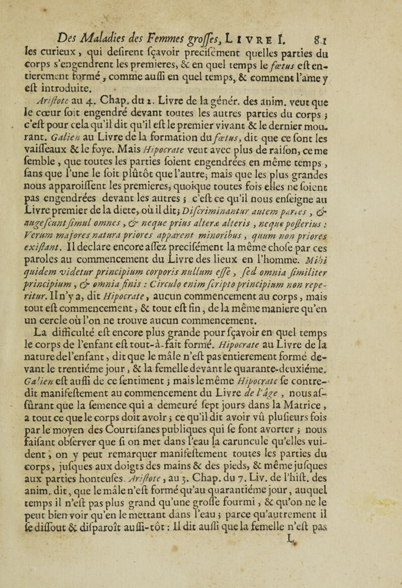 les curieux, qui défirent fçavoir précisément quelles parties du corps s engendrent les premières, & en quel temps 1 e fœtus eft en¬ tièrement formé, comme auffi en quel temps, & comment famé y eft introduite. Arifiote au 4. Chap. du 1. Livre de la génér. des anim. veut que le cœur foit engendré devant toutes les autres parties du corps } c’eft pour cela qu’il dit qu’il eft le premier vivant & le dernier mou¬ rant. Galien au Livre de la formation du fœtus, dit que ce font les vailfeaux Scie foye. Mais Hipocrate veut avec plus de railon, cerne femble , que toutes les parties foient engendre'es en même temps, fans que l’une le foit plutôt quel’autre j mais que les plus grandes nous apparoilfent les premières, quoique toutes fois elles ne foient pas engendrées devant les autres > c’ell ce qu’il nous enfeigne au Livre premier de la diete, où il dit j Difcriminantur autem parles, & augefeantfimul omnes > & neque prias altéra alteris y ne que pofierius : Vernm majores natura priores apparent minoribus, quum non priores e xi fiant. Il déclaré encore allez precifément la même chofe par ces paroles au commencement du Livre des lieux en l’homme. Mibi quidem videtur principium corporis nullum ejje, fed omnia fimiliter principium, çfi omnia finis : Circulo enim feriptoprincipium non repe- ritur. Il n’y a, dit Hipocrate, aucun commencement au corps, mais tout eft commencement, & tout eft fin, de la même maniéré qu’en un cercle où l’on ne trouve aucun commencement. La difficulté eft encore plus grande pour fçavoir en quel temps le corps de l’enfant eft tout-à-fait formé. Hipocrate au Livre de la nature del’enfant, dit que le mâle n’eft pas entièrement formé de¬ vant le trentième jour, & la femelle devant le quarante-deuxième, Galien eft auffi de ce fentiment 5 maislemême Hipocrate fe contre-^ dit manifeftement au commencement du Livre de l’âge , nousaf- furant que la lèmence qui a demeuré fept jours dans la Matrice , a tout ce que le corps doit avoir > ce qu’il dit avoir vû plufieurs fois parle moyen des Courtifanespubliques qui fè font avorter 5 nous faifant obferver que fi on met dans l’eau la caruncuîe qu’elles vui- dent, on y peut remarquer manifeftement toutes les parties du corps, jufques aux doigts des mains & des pieds, & même jufques aux parties hontenles. Arifiote, au 3. Chap. du 7. Liv. de l’hift. des anim. dit, que le mâle n’eft formé qu’au quarantième jour, auquel temps il n’eft pas plus grand qu’une grolfe fourmi, & qu’on ne le peut bien voir qu’en le mettant dans l’eau j parce qu’autrement il fe dilfout & difparoîc auffi-tôt : Il dit auffi que la femelle n’eft pas