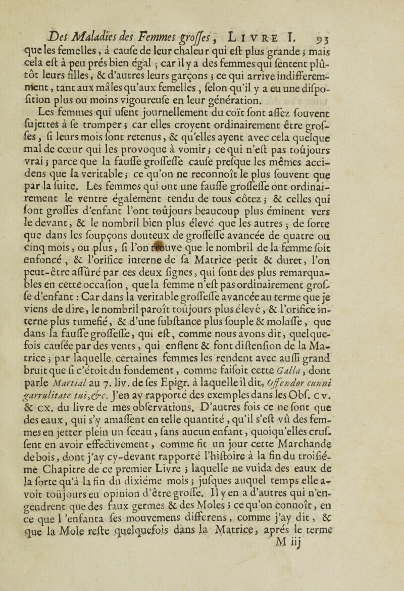 que les femelles , à caufe de leur chaleur qui effc plus grande j mais cela effc à peu prés bien égal 3 car il y a des femmes qui fentent plu¬ tôt leurs hiles, 6c d’autres leurs garçons j ce qui arrive indifférem¬ ment , tant aux mâles qu’aux femelles , félon qu’il y a eu une difpo- fition plus ou moins vigoureufe en leur génération. Les femmes qui ufent journellement du coït font allez fouvent fujettes à fe tromper 5 car elles croyent ordinairement être grof- fes , fi leurs mois font retenus, 6c quelles ayent avec cela quelque mal de cœur qui les provoque à vomir,* ce qui n’eft pas toujours vrai i parce que la fauffe groffeffe caufe prefque les mêmes acci- dens que la véritable j ce qu’on 11e reconnoît le plus fouvent que par la iuite. Les femmes qui ont une fauffe groffeffe ont ordinai¬ rement le ventre également tendu de tous cotez j & celles qui font greffes d’enfant l’ont toujours beaucoup plus éminent vers le devant, 6c le nombril bien plus élevé que les autres 3 de forte que dans les foupçons douteux de groffeffe avancée de quatre ou cinq mois, ou plus, fi l’on trouve que le nombril de la femme foit enfoncé, & l’orifice interne de fa Matrice petit & duret, l’on peut-être affûré par ces deux figmes, qui font des plus remarqua¬ bles en cette occafion, que la femme n’eft pas ordinairement gref¬ fe d’enfant : Car dans la véritable groffeffe avancée au terme que je yiens de dire, le nombril paroît toujours plus élevé, êc l’orifice in¬ terne plus tuméfié, 6c d’une fubffcance plus fouple & molaffe , que dans la fauffe groffeffe, qui eff:, comme nous avons dit, quelque¬ fois caufée par des vents, qui enflent 5c font diftenfion de la Ma¬ trice i par laquelle, certaines femmes les rendent avec auffi grand bruit que fi c’étoit du fondement, comme faifoit cette G alla, dont parle Martial au 7. liv. de fes Epigr. à laquelle il dit, Offender cunni garrulitate tui.&c. J’en ay rapporté des exemples dans les Obf. c v. & ex. du livre de mes obfervations. D’autres fois ce ne font que des eaux, qui s’y amaffent en telle quantité , qu’il s’efi: vu des fem¬ mes en jetter plein un fceau , fans aucun enfant, quoiqu’elles cruf- fent en avoir effectivement, comme fit un jour cette Marchande de bois, dont j’ay cy-devant rapporté l’hiftoire à la fin du troifié- me Chapitre de ce premier Livre } laquelle ne vuida des eaux de la forte qu’à la fin du dixiéme mois 5 jufques auquel temps elle a- voit toujours eu opinion d’être greffe. Il y en a d’autres qui n’en¬ gendrent que des faux germes 6c des Moles 5 ce qu’on connoît, en ce que 1 enfanta fes mouvemens differens, comme j’ay dit, 8c que la Mole refte quelquefois dans la Matrice, après le terme M iij