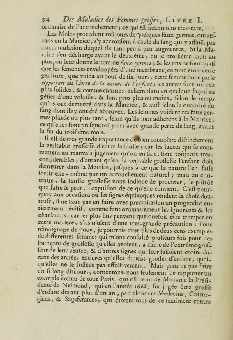 ordinaire de l’accouchement y ce qui efl neanmoins tres-rare. Les Moles procèdent toujours de quelques faux germes, qui reC tans en la Matrice, s’y accroiffent à eaufe du fang qui y afflue, par 1 accumulation duquel ils font peu à peu augmentez. Si la Ma¬ trice s’en décharge avant le deuxième, ou le troifiéme mois au plus, on leur donne le nom de faux germes j & les uns ne font quafi que les femences enveloppées d’une membrane, comme étoit cette geniture, que vuida au bout de fîx jours, cette femme dont parle Hypocrate au Livre de la nature de L’er.fant 5 les autres font un peu plus folides, & comme charnus, reffemblans en quelque façon au géfier d’une volaille, & font gros plus ou moins, félon le temps qu’ils ont demeuré dans la Matrice, Sc auffi félon la quantité du iang dont ils y ont ete abreuvez. Les femmes vuident ces faux ger¬ mes plûtôt ou plus tard , félon qu’ils font adherens à la Matrice, ce quelles font prefque toujours avec grande perte de fang, avant la fin du troifiéme mois. * 11 eff de très grande importance de^bien eonnoître diftinefement la véritable grofTeffe d’entre la fauffe y car les fautes qui fe com¬ mettent au mauvais jugement qu’on en fait, font toujours très- conliderables y d’autant qu’en la véritable grofTefTe l’enfant doit demeurer dans la Matrice, jufques à ce que la nature l’en fafTe lortir elle - même par un accouchement naturel y mais au con¬ traire , la fauffe grofleffe nous indique de procurer, le plûtôt que faire fe peut, l’expulfion de ce qu’elle contient.. C’eft pour- quoy aux occafions où les fignes équivoques rendent la chofe dou- teufe, il ne faut pas en faire avec précipitation un prognoftic en» tierement décifir, comme font ordinairement les ignorants & les charlatans 5 car les plus fins peuvent quelquefois être trompez en cette matière, s’ils n’ufcnt d’une tres-grande précaution ; Pour témoignage de quoy, je pourrois citer plus de deux cens exemples de differentes femmes qui m’ont confulté plufieurs fois pour des foupçons de grofTeffe quelles avoient, à caufede l’extrême grof- feurde leur ventre, & d’autres fignes qui leur faifoient croire du¬ rant des années entières qu’elles étoient groffes d’enfant, quoi¬ qu’elles ne le fufîent pas effectivement. Mais pour ne pas faire un fi long difeours, contentons-nous feulement de rapporter un exemple connu de tout Paris, qui eft celui de Madame la Préfi- dente de Nefmond, qui en l’année 1668. fut jugée être greffe d enfant durant plus d’un an , par plufieurs Médecins, Chirur¬ giens , & Sagefemmes, qui étoient tous de ce fentiment contre