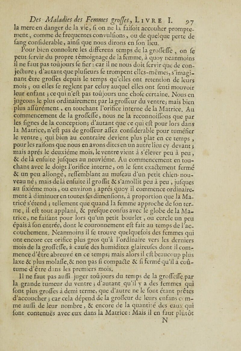 la mereen danger de la vie, fi on ne la faifoit accouher prompte¬ ment , comme de frequentes convulfions> ou de quelque perte de fang confiderable, ainfi que nous dirons en fon lieu. Pour bien connoître les difFerens temps de la groflefle , on fè peut fervir du propre témoignage de la femme, à quoy neanmoins il ne faut pas toujours fe fier : car il ne nous doit fervir que de con¬ jecture j d’autant que plufieurs fe trompent elles-mêmes, s’imagi¬ nant être grofTes depuis le temps quelles ont rétention de leurs mois 3 ou elles fe règlent par celuy auquel elles ont fenti mouvoir leur enfant 5 ce qui n’eft pas toûjours une chofe certaine. Nous en jugeons le plus ordinairement par la grofleur du ventrej mais bien plus aflurément, en touchant l’orifice interne de la Matrice. Au commencement de la groflefle, nous ne la reconnoiflbns que par les fignes de la conception} d’autant que ce qui eft pour lors dans la Matrice, n’eft pas de grofleur allez confiderable pour tuméfier le ventre 5 qui bien au contraire devient plus plat en ce temps , pour les raifons que nous en avons dites en un autre lieu cy devant > mais après le deuxième mois, le ventre vient à s’élever peu à peu, & de là enfuite jufques au neuvième. Au commencement en tou¬ chant avec le doigt l’orifice interne, on le fent exactement fermé & un peu allongé, reflemblant au mufeau d’un petit chien-nou¬ veau né * mais delà enfuite il groflît & s’amollit peu à peu , jufques au fixiéme mois, ou environ 5 après quoy il commence ordinaire¬ ment à diminuer en toutes fesdimenfions, à proportion que la Ma¬ trice s’étend 5 tellement que quand la femme approche de fon ter¬ me, il eft tout applani, & prefque confus avec le globe de la Ma¬ trice, ne faifant pour lors qu’un petit bourlet, ou cercle un peu épais à fon entrée, dont le couronnement eft fait au temps de l’ac¬ couchement. Neanmoins il fe trouve quelquefois des femmes qui ont encore cet orifice plus gros qu’à l’ordinaire vers les derniers mois de la groflefle, à caufe des humiditez glaireufes dont il com¬ mence d’être abreuvé en ce temps} mais alors il eft beaucoup plus laxe & plus moîafïe,& non pas fi compacte êc fi fermé qu’il a cou¬ tume ci’être dans les premiers mois. Il ne faut pas aufîî juger toujours du temps de la grofTefTe par la grande tumeur du ventre} d’autant qu’il y a des femmes qui font plus grofTes à demi terme, que d’autre ne le font étant prêtes d’accoucher 3 car cela dépend de la grofleur de leurs enfans 0 ru¬ ine aufli de leur nombre, & encore de la quantité des eaux qui font contenues avec eux dans la Matrice: Mais il en faut plutôt N