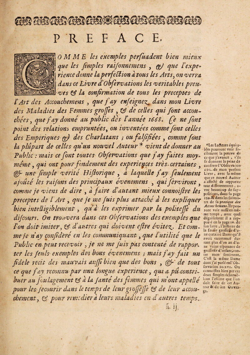 PREFACE. 0 M ME les exemples perfuadent bien mieux j que les [impies raifonnemens , çtj que l’expe- j rience donne la perfection à tous les Arts, on verra, dans ce Livre d'Obfervations les véritables preu¬ ves & la confirmation de tous les préceptes de l’Art des Accouchemens , que fay enjoignez^ dans mon Livre des Maladies des Femmes grofie s , Çÿ de celles qui fànt accou¬ chées} que fay donné au public des l'année 1668. fie ne font point des relations empruntées, ou inventées comme font celles des Empiriques y) des Charlatans ; ou falfifiées , comme font h plupart de celles qu un nouvel Auteur * vient de donner au Public : mais ce font toutes Obfervations que f ay faites moy- nicme, qui ont pour fondement des expériences très, certaines } (Bf une [impie vérité Hifiorique , à laquelle fay feulement ajouté les raifons des principaux évenemens , qui ferviront, comme je viens de dire , a faire d’autant mieux connoifire les préceptes de l Art, que je me fuis plus attaché à les expliquer bien intelligiblement, quâ les exprimer par la politeffe du dijcours. On trouvera dans ces Obfervations des exemples que ïon doit’ imiter, & d'autres qui doivent cfire évitez^. Et com¬ me je n ay confideré en les communiquant, que l’utilité que le Public en,peut recevoir , je ne me Juh pas contenté de rappor¬ ter les feuls exemples des bons évenemens -, mais fay fait un fidele récit des mauvais au/fi bien que des bons , (Bp' de tout ce que j’ay reconnu par une longue expérience, qui a, pu. contri¬ buer au foulagement & a la Janté des femmes qui m ont appelle pour les Je courir dans le temps de leur grofieffe gÿ de leur accou¬ chement, Cs’ pour remedier à leurs maladies en d'autres temps., • â. ij. *tes teneurs équita¬ bles pourront voir fa¬ cilement la preuve de ce que j’avance , s’ils fe donnent la peine de conférer l’Obfervaiion! cDL.de mon prefcnc Livre , avec la même que ce nouvel Auteur a affeéfé de rapporter tout différemment, a- vec beaucoup de fup- pofmons, dans la page 150.ÔC dans les Vivan¬ tes de fa pratique dey Accourhemens.lls peu- ront voir auflïèn mê¬ me temps , avec qu-ei» déguifemen: il a rap¬ porté en la page 16. de ion livre , l’biltotre de ' la faufîe grofl’e0e d’u¬ ne certaine Dame qu’il avoit entretenue du¬ rant plus d’un an d’u¬ ne vaine efperance de groffelie d’enfant,con¬ tre mon fentiment. C’eft la meme Dame dont j’ai parlé enl’Ob- fervarion dlxyi. On connoiftra bien par ces deux fimples échantil¬ lons l’ellime que l’on doit faire de cet Au¬ teur 8c d e ton Ouvra- ge.