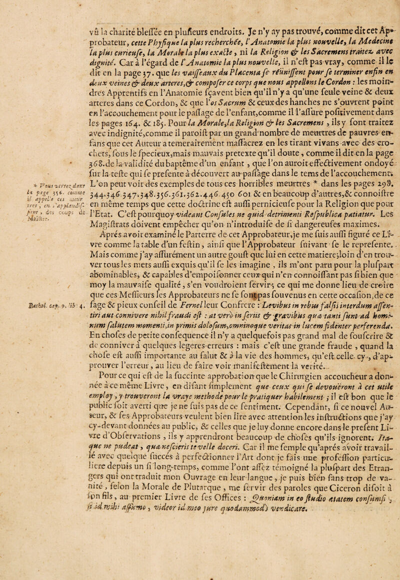 vu la charité bleflee en plufieurs endroits. Je n’y ay pas trouvé, comme dît cet Ap¬ probateur, cette Pbyficjue la plus recherchée, /’ Anatomie la plus nouvelle xla Médecine la plus curieufcy la Mot ait la plus exaBe, ni la Religion & les Sacrement traitez, avec dignité. Car à l’égard de £ Anatomie la plus nouvelley il n’eft pas vray, comme il le dit en la page 37. que les vaijfeaux du Placenta fe réunifient pour fe terminer enfin en deux veines & deux arteres compofer ce corps que nous appelions le Cordon : les moin* dres Apprentifs en l’Anatomie fçavent bien qu’il n’y a qu’une feule veine 8c deux arteres dans ce Cordon, 8c que Vos Sacrum 8c ceux des hanches ne s’ouvrent point en l’accouchement pour le paftage de l’enfant,comme il Îaflüre pofitivement dans les pages 164. 8c 1&5. Pour la Morale,/a Religion & les Sacremens, ils y font traitez avec indignité,comme il paroift par un grand* nombre dè meurtres de pauvres en¬ ta ns que cet Auteur a temerairement maftâcrez en les tirant vivans avec des cro¬ chets, fous le fpecieux,mais mauvais pretexte qu’il doute, comme il dit en la page 36S.de Invalidité dubaptême d’un enfant , que l’on auroiteffeéfcivemenr ondoyé fur la telle qui fe prefente a découvert air paft age dans le tems de l'accouchement* * Fouswretjtxf L’on peut voir des exemples de tous ces horribles meurtres- * dans les pages 29^. fjfff coffe 344*34^-.547*348.356.361*362.446.450 601 8c en beaucoup d’autres, &connoiftre \'Apfiandif- en même temps que cette doctrine efb auffi pernicieufe pour la Religion que pour coups de l’Etat. C’eftpourquoy videant Confules ne quid detrimenti Refpublica patiatur. Les Magiftrats doivent empêcher qu’on n’introduife de h dangereufes maximes. Apres avoir examiné le Parterre de cet Approbateur ,je me fuis auffi figuré ce Li¬ vre comme la table d’un feftin, ainfi que l’Approbateur fuivant ■ fe le reprefente*„ Mais comme j’ay aftùrément un autre gouft que lui en cette matiere>loin d’en trou¬ ver tous les metsaufii exquis qu il fe les imagine , ils m’ont paru pour la plufpart abominables, 8c capables d’empoifonner ceux-qui n’en corrnoiftant pas fi bien que moy la mauvaife qualité, s’en voudroient férvir-, ce qui me donne lieu de croire que ces Meffieurs les Approbateurs ne fe fontpas fouvenus en cette occafion.de ce Itisfol cap* 9* nb' 4. fage 8c pieux confeil de Fernel leur Confrère \Levibus m rébus-falfis interdum afien■» tiriaut connivere mlnl froudt eft : at vmrtn férus & gravi b us quatanti funt ad homr- num falutem momentijn primis do!ofum>cmninoque veritas in lucem fidè'nter peferenda. En chofes de petite confequence il n’y a quelquefois pas grand mal de fouferire St de conniver à quelques legeres erreurs : mais c’eft une grande fraude , quand la chofe eft auffi importante au falut 8c a la vie des hommes, qu’eft celle- cy^ d’ap^ prouver l’erreur, au lieu de faire voir manifeftèment la vérité. , Pour ce qui eft de la fuccinte approbation que le Chirurgien accoucheur a dorn* née ace même Livre, endifant fimpîeraent que ceux qui fe dévoueront à cet utile employ ,y trouveront la vraye méthode pour le pratiquer habilement ,* il eft bon que le public f oit averti que je ne fuis pas de ce fèntiment; Cependant, fi ce nouvel Al*- seur, 8c fes Approbateurs veulent bien lire avec attention les inftruétions que j’ay cy-devant données au public, & celles que je luy donne encore dans le prefent Li¬ vre d’Obfervatfons , ils y apprendront beaucoup de chofcs qu’ils ignorent. Itrt- yue ne pudeat, quanefcierïs tevelle doceri„ Car il me femple qu’aprés avoir travail- le avec quelque fucces à perfectionner l’Art dont je fais une profeffion particu*- nere depuis un fi long-temps, comme l’ont allez témoigné la plufpart des Etran¬ gers qui ont traduit mon Ouvrage en leur langue, je puis bien fans trop de va¬ nne , félon la Morale de Plutarque , me fervir des paroles que Cicéron difoit à /pn fils, au premier Livre de fes Offices : JpUoniam in eo fludio atatem çonfumfi p id.mihi ajjfkmo, videor idmeo jure quodammed) vendit are.