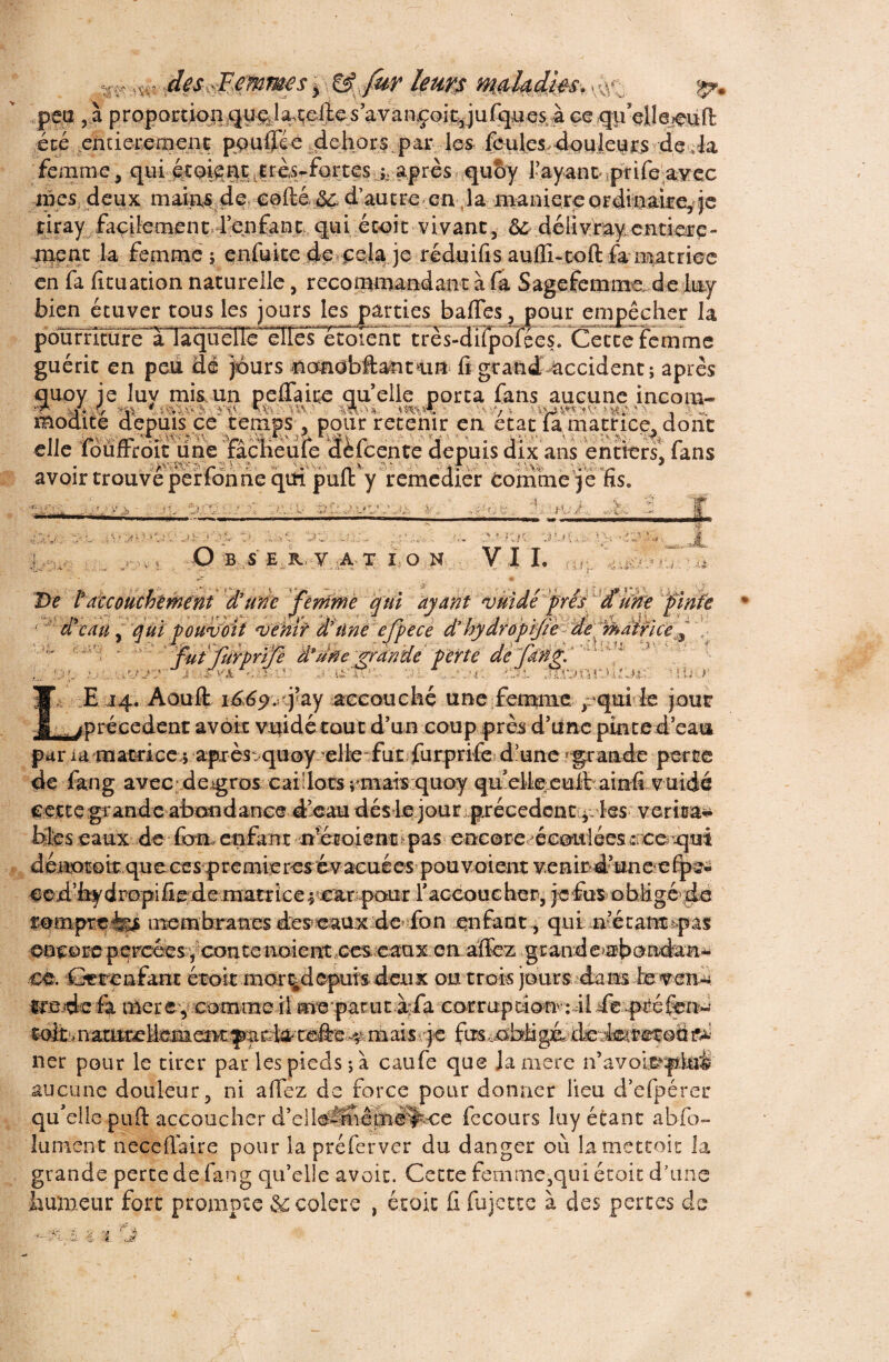 peu , à prppor t ioq quçd%teffes ’avançoityufquesà ce qffelle^fë été enderernent po u ffé e dehors par les feules douleurs de da ' femme ^ quoy l'ayanr prife aFec mes deux mah^de e0ftê & d’autre en la maniéré Qrdteékcÿfe çiray façilement?ffenfançK<pi. école vivant, ôùdélivfay.entière¬ ment la femme 5 enfiffte Je*£$i% je réduifis auffi«toft fa matrice en fa fituation naturelle, recommandant à fa S âge femme de luy bien étuver tous les jours les parties baffes, pour empêcher la pourrîS^^ Cette femme guérit en peu dé jours ncmobftantain fi grand-accident; après quoy je luy mis un peffaire quelle porta fans aucune incom- ■r; j. $ >’,v ^2/^v , my^- v •. arc mocute depuis ce temps, pour retenir en état la matrice, dont elle louftroit une facheule delcente depuis dix ans entiers, fans • r r ' ** n v 2»*- i • J avoir trouve per ton ne qui pull y remedier tomme je ns. • ■'■*111 I H u» ■ « ç • \ .‘2: >.• v?VK r> p* Jt,, 2 3: O B S E K. V A T ION V l ' * nn- j\*o v 11. VV. -4>‘rV'V -.s- - . - - f/'J ÏU.:. ) Àt De tattouchement d’une fèmïïie qui ayant vtiidé frés dYiïife finie d’eau y qui pouvoit whir d’ilne efpe ce ' ^ 'fuffüYprife âpu$e.-?rdride'p'erté ... 0£ : ’./V 3 ëîËm u: >33. JROlMUOlK E 14. Aouffc i^p. q’ay accouché une femme pqnife jour (précèdent avoir vuidétout d’un coup près d’iine pinte d’eau par ia matrice ; afuès^quoy^elteTfutffurprife' d’une «grande perte de fang avec de^gros caillots rmais quoy qmd?k^euftiaiîifi vuidé Cette grande abondance d’eau dés le jour precedent les veritas bfcs eaux de fom enfant n'étoient\pas encore^éeottlées ^nco^qui dérwokque.ces-premieres'évacuées^pouvoientveBmd’uneî'e^^ ced’hy dropi fie de nmtr ice ^ear pour Yaccouc her, je fus o b lig&dé fompre-fes membranes deseaux de fon enfant., qui necantîpas oncoreperœeiveonteaoiei^,ces:caa.x.eaaïfcz.grande^i)onda-n^ ce. Cerenfant étoit mer%depurs deux ou trois jours dans levend «rede-fi merey comme il me parutàrIa corrupti(»:4l deqméfei^ -toltunatmeMememiyartetefte,^ fas^ob^go^iedetreroü ner pour le tirer par les pieds ; à caufe que lamere n’avoit?pkùi aucune douleur, ni afiez de force pour donner lieu d’efpérer qu’elle puft accoucher d’ellé^niêmë^ee fecours luy étant abfo- lument neceflaire pour la préferver du danger où lamettoit la grande perte de fang qu’elle avoir. Cette femme,qui étoit d’une humeur fort prompte éccolere , étoit fi fujette à des pertes de