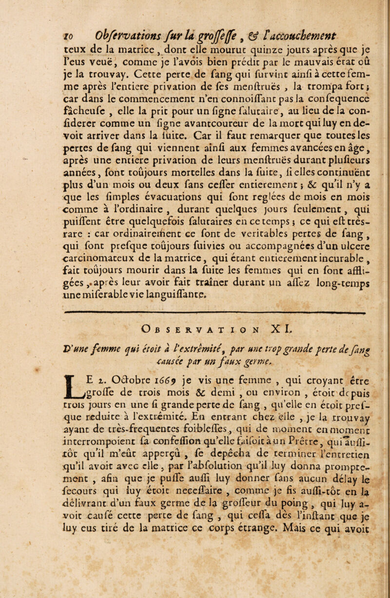 tcux de la matrice , dont elle mourut quinze jours après que je Feus veuë, comme je l’avois bien prédit par le mauvais état où je la trouvay. Cette perte de fang qui furvint ainfî à cette fem¬ me après Tentiere privation de fes menftruës , la trompa fort; car dans le commencement n’en connoiffant pas la confequence fâcheufc , elle la prit pour un figne falutaire, au lieu de la con- fiderer comme un figne avantcoureur de la mort qui luy ende- voit arriver dans la luite. Car il faut remarquer que toutes les pertes de fang qui viennent ainfi aux femmes avancées en âge, après une entière privation de leurs menftruës durant plufieurs années j font toujours mortelles dans la fuite, fi elles continuent plus d’un mois ou deux fans cefler entièrement ; & qu’il n’y a que les fimples évacuations qui font réglées de mois en mois comme à l’ordinaire, durant quelques jours feulement, qui puiflent être quelquefois falutaires en ce temps; ce qui eft très- rare : car ordinairement ce font de véritables pertes de fang , qui font prefque toujours fuivies ou accompagnées d’un ulcéré carcinomateux de la matrice, qui étant entièrement incurable , fait toujours mourir dans la fuite les femmes qui en font affli¬ gées après leur avoir fait traîner durant un aflfez long-temps une miferable vie languiflante. Observation XI. D'une femme qui et oit a l extrémité, far une trop grande ferle defang ■causée par un faux germe, LE i, O&obre 1669 je vis une femme , qui croyant être greffe de trois mois 6c demi , ou environ , écoit depuis trois jours en une fi grande perte de fang , qu’elle en écoit pref¬ que réduite à l'extrémité. En entrant chez elle , je la trouvay ayant de très-frequentes foiblefTes ,, qui de moment en momen t interrompoient fa confeffion qu’ellefaifoitàun Prêtre, qufauffi- roc qu’il m’eut apperçu , fe dépêcha de terminer l’entretien qu’il avoir avec elle , par l’abfolution qu’il luy donna prompte»- ment , afin que je puffe aufli luy donner fans aucun dé]ay le fecours qui luy étoic neeeffaire , comme je fis aufli-tôt en h délivrant d’un faux germe de la groffeur du poing , qui luy a- voic caufé cette perte de fang , qui ceffa dès l’inftanc que je luy eus tiré de la matrice ce corps étrange. Mais ce qui avoit