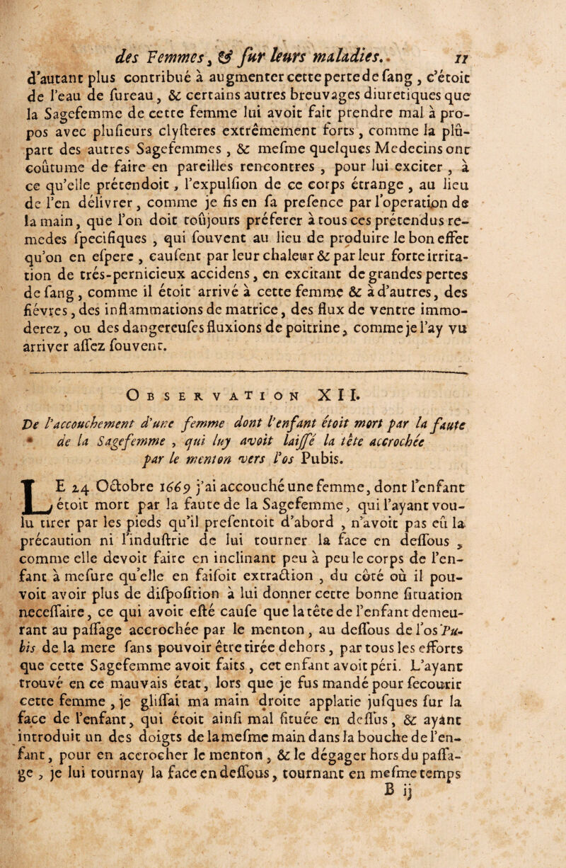 d’autant plus contribué à augmenter cette pertedefang , c’étoic de l’eau de fureau, de certains autres breuvages diurétiques que la Sagefemme de cette femme lui avoit fait prendre mal à pro¬ pos avec pîufieurs elyfteres extrêmement forts, comme la plu¬ part des autres Sagefemmes , de mefme quelques Médecins ont coutume de faire en pareilles rencontres , pour lui exciter , à ce qu’elle prétendoit, l’expulfion de ce corps étrange , au lieu de l’en délivrer , comme je fis en fa prefence par l’operation de la main, que Ton doit toujours préférer à tous ces prétendus re- medes fpecifiques , qui fouvent au lieu de produire le bon effet qu’on en efpere , eaufent par leur chaleur de par leur forte irrita¬ tion de trés-pernicieux accidens, en excitant de grandes pertes de fang , comme il étoit arrivé à cette femme de à d’autres, des fièvres, des inflammations de matrice, des flux de ventre immo¬ dérez , ou des dangereufes fluxions de poitrine 3 comme je l’ay vu arriver aflez fouvent. Observation XII. De l3 accouchement dune femme dont l'enfant étoit mort par la faute * de U Sagefemme , cjni luy avoit laijfé la tête accrochée par le menton vers F os Pubis. LE z4 Odobre 1669 j’ai accouché une femme, dont 1 enfant étoit mort par la faute de la Sagefemme, qui l’ayant vou¬ lu tirer par les pieds qu’il prefentoit d’abord , n’avoit pas eu la précaution ni finduftrie de lui tourner la face en deflous , comme elle dévoie faire en inclinant peu à peu le corps de l’en¬ fant à mefure qu’elle en faifoit extradion , du côté où il pou¬ voir avoir plus de difpofition à lui donner cette bonne fituation neceflaire, ce qui avoir efté caufe que la tête de l’enfant demeu¬ rant au paffage accrochée par le menton, au deflbus de l’os Pu» bis delà mere fans pouvoir être tirée dehors, par tous les efforts que cette Sagefemme avoit faits, cet enfant avoit péri. L’ayant trouvé en ce mauvais état, lors que je fus mandé pour fecourir cette femme , je gliffai ma main droite applatie jufques fur la face de l’enfant, qui étoit ainfi mal fituée en deflus, de ayant introduit un des doigts de lamefmc main dans la bouche de l’en- tant, pour en accrocher le menton, &le dégager hors du paffa- ge , je lui tournay la faceendeffous? tournant en mefme temps